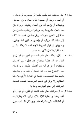 ‫ﻤﺎﺩﺓ ١: ﻜل ﻤﻭﻅﻑ ﻋﺎﻡ ﻁﻠﺏ ﻟﻨﻔﺴﻪ ﺃﻭ ﻟﻐﻴـﺭﻩ، ﺃﻭ ﻗ ِـل -‬
    ‫ﹶﺒ‬
‫ﺃﻭ ﺃﺨﺫ - ﻭﻋ ‪‬ﺍ ﺃﻭ ﻋﻁﻴﺔ؛ ﻷﺩﺍﺀ ﻋﻤل ﻤـﻥ ﺃﻋﻤـﺎل‬
                              ‫ﺩ‬
‫ﻭﻅﻴﻔﺘﻪ، ﺃﻭ ﻴﺯﻋﻡ ﺃﻨﻪ ﻤﻥ ﺃﻋﻤﺎل ﻭﻅﻴﻔﺘﻪ، ﻭﻟﻭ ﻜـﺎﻥ‬
‫ﻫﺫﺍ ﺍﻟﻌﻤل ﻤﺸﺭﻭ ‪‬ﺎ ‪‬ﻌﺩ ﻤﺭﺘﺸ ‪‬ﺎ، ﻭ ‪‬ﻌﺎﻗﺏ ﺒﺎﻟﺴﺠﻥ ﻤﻥ‬
              ‫ﻴ ﻴ‬            ‫ﻋ ﻴ‬
‫ﺴﻨﺔ ﺇﻟﻰ ﺨﻤﺱ ﺴﻨﻭﺍﺕ، ﻭﺒﻐﺭﺍﻤﺔ ﻤﻥ ﺨﻤﺴـﺔ ﺁﻻﻑ‬
‫ﺇﻟﻰ ﻤﺎﺌﺔ ﺃﻟﻑ ﺭﻴﺎل، ﺃﻭ ﺒﺈﺤﺩﻯ ﻫـﺎﺘﻴﻥ ﺍﻟﻌﻘـﻭﺒﺘﻴﻥ،‬
‫ﻭﻻ ﻴﺅﺜﺭ ﻓﻲ ﻗﻴﺎﻡ ﺍﻟﺠﺭﻴﻤﺔ ﺍﺘﺠﺎﻩ ﻗﺼﺩ ﺍﻟﻤﻭﻅﻑ ﺇﻟـﻰ‬
                  ‫ﻋﺩﻡ ﺍﻟﻘﻴﺎﻡ ﺒﺎﻟﻌﻤل ﺍﻟﺫﻱ ﻭﻋﺩﻩ ﺒﻪ.‬
‫ﻤﺎﺩﺓ ٢: - ﻜل ﻤﻭﻅﻑ ﻋﺎﻡ ﻁﻠﺏ ﻟﻨﻔﺴﻪ ﺃﻭ ﻟﻐﻴﺭﻩ ﺃﻭ ﻗﺒـل ﺃﻭ‬
‫ﺃﺨﺫ ﻭﻋ ‪‬ﺍ ﺃﻭ ﻋﻁﻴﺔ ﻟﻼﻤﺘﻨﺎﻉ ﻋﻥ ﻋﻤل ﻤـﻥ ﺃﻋﻤـﺎل‬
                                   ‫ﺩ‬
‫ﻭﻅﻴﻔﺘﻪ، ﺃﻭ ﻴﺯﻋﻡ ﺃﻨﻪ ﻤﻥ ﺃﻋﻤﺎل ﻭﻅﻴﻔﺘﻪ، ﻭﻟﻭ ﻜـﺎﻥ‬
‫ﻫﺫﺍ ﺍﻻﻤﺘﻨﺎﻉ ﻤﺸـﺭﻭ ‪‬ﺎ؛ ‪‬ﻌـﺩ ﻤﺭﺘﺸـ ‪‬ﺎ، ﻭ ‪‬ﻌﺎﻗـﺏ‬
     ‫ﻴ ﻴ‬              ‫ﻋ ﻴ‬
‫ﺒﺎﻟﻌﻘﻭﺒﺎﺕ ﺍﻟﻤﻨﺼﻭﺹ ﻋﻠﻴﻬﺎ ﻓﻲ ﺍﻟﻤﺎﺩﺓ ﺍﻷﻭﻟﻰ ﻤﻥ ﻫﺫﺍ‬
‫ﺍﻟﻨﻅﺎﻡ، ﻭﻻ ﻴﺅﺜﺭ ﻓﻲ ﻗﻴـﺎﻡ ﺍﻟﺠﺭﻴﻤـﺔ ﺍﺘﺠـﺎﻩ ﻗﺼـﺩ‬
               ‫ﺍﻟﻤﻭﻅﻑ ﺇﻟﻰ ﻋﺩﻡ ﺍﻟﻘﻴﺎﻡ ﺒﻤﺎ ﻭﻋﺩ ﺒﻪ.‬
‫ﻤﺎﺩﺓ ٣: - ﻜل ﻤﻭﻅﻑ ﻋﺎﻡ ﻁﻠﺏ ﻟﻨﻔﺴﻪ ﺃﻭ ﻟﻐﻴﺭﻩ ﺃﻭ ﻗ ِـل ﺃﻭ‬
     ‫ﹶﺒ‬
‫ﺃﺨﺫ ﻭﻋ ‪‬ﺍ ﺃﻭ ﻋﻁﻴﺔ ﻟﻺﺨـﻼل ﺒﻭﺍﺠﺒـﺎﺕ ﻭﻅﻴﻔﺘـﻪ،‬
                                  ‫ﺩ‬
‫ﺃﻭ ﻟﻤﻜﺎﻓﺄﺘﻪ ﻋﻠﻰ ﻤﺎ ﻭﻗﻊ ﻤﻨﻪ، ﻭﻟﻭ ﻜﺎﻥ ﺫﻟـﻙ ﺒـﺩﻭﻥ‬


‫٠١٦‬
 