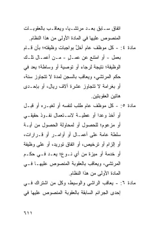 ‫ﺍﺘﻔﺎﻕ ﺴـﺎﺒﻕ ﺒﻌـﺩ ﻤﺭﺘﺸـ ‪‬ﺎ، ﻭﻴﻌﺎﻗـﺏ ﺒﺎﻟﻌﻘﻭﺒـﺎﺕ‬
                     ‫ﻴ‬
  ‫ﺍﻟﻤﻨﺼﻭﺹ ﻋﻠﻴﻬﺎ ﻓﻲ ﺍﻟﻤﺎﺩﺓ ﺍﻷﻭﻟﻰ ﻤﻥ ﻫﺫﺍ ﺍﻟﻨﻅﺎﻡ.‬
‫ﻤﺎﺩﺓ ٤: - ﻜل ﻤﻭﻅﻑ ﻋﺎﻡ ﺃﺨل ﺒﻭﺍﺠﺒﺎﺕ ﻭﻅﻴﻔﺘﻪ؛ ﺒﺄﻥ ﻗـﺎﻡ‬
                         ‫ﱠ‬
‫ﺒﻌﻤل - ﺃﻭ ﺍﻤﺘﻨﻊ ﻋﻥ ﻋﻤـل - ﻤـﻥ ﺃﻋﻤـﺎل ﺘﻠـﻙ‬
                  ‫ٍ‬
‫ﺍﻟﻭﻅﻴﻔﺔ؛ ﻨﺘﻴﺠﺔ ﻟﺭﺠﺎﺀ ﺃﻭ ﺘﻭﺼﻴﺔ ﺃﻭ ﻭﺴﺎﻁﺔ؛ ‪‬ﻌﺩ ﻓﻲ‬
   ‫ﻴ ‪‬‬
‫ﺤﻜﻡ ﺍﻟﻤﺭﺘﺸﻲ، ﻭ ‪‬ﻌﺎﻗﺏ ﺒﺎﻟﺴﺠﻥ ﻟﻤﺩﺓ ﻻ ﺘﺘﺠﺎﻭﺯ ﺴﻨﺔ،‬
                              ‫ﻴ‬
‫ﺃﻭ ﺒﻐﺭﺍﻤﺔ ﻻ ﺘﺘﺠﺎﻭﺯ ﻋﺸﺭﺓ ﺁﻻﻑ ﺭﻴﺎل، ﺃﻭ ﺒﺈﺤـﺩﻯ‬
                                ‫ﻫﺎﺘﻴﻥ ﺍﻟﻌﻘﻭﺒﺘﻴﻥ.‬
‫ﻤﺎﺩﺓ ٥: - ﻜل ﻤﻭﻅﻑ ﻋﺎﻡ ﻁﻠﺏ ﻟﻨﻔﺴﻪ ﺃﻭ ﻟﻐﻴـﺭﻩ ﺃﻭ ﻗﺒـل‬
‫ﺃﻭ ﺃﺨﺫ ﻭﻋ ‪‬ﺍ ﺃﻭ ﻋﻁﻴـﺔ ﻻﺴـﺘﻌﻤﺎل ﻨﻔـﻭﺫ ﺤﻘﻴﻘـﻲ‬
                                ‫ﺩ‬
‫ﺃﻭ ﻤﺯﻋﻭﻡ؛ ﻟﻠﺤﺼﻭل ﺃﻭ ﻟﻤﺤﺎﻭﻟﺔ ﺍﻟﺤﺼﻭل ﻤﻥ ﺃﻴـﺔ‬
‫ﺴﻠﻁﺔ ﻋﺎﻤﺔ ﻋﻠﻰ ﺃﻋﻤـﺎل ﺃﻭ ﺃﻭﺍﻤـﺭ ﺃﻭ ﻗـﺭﺍﺭﺍﺕ،‬
‫ﺃﻭ ﺇﻟﺯﺍﻡ ﺃﻭ ﺘﺭﺨﻴﺹ، ﺃﻭ ﺍﺘﻔﺎﻕ ﺘﻭﺭﻴﺩ، ﺃﻭ ﻋﻠﻰ ﻭﻅﻴﻔﺔ‬
‫ﺃﻭ ﺨﺩﻤﺔ ﺃﻭ ﻤﻴ ‪‬ﺓ ﻤﻥ ﺃﻱ ﻨـﻭﻉ؛ ‪‬ﻌـ ‪ ‬ﻓـﻲ ﺤﻜـﻡ‬
         ‫ﻴ ﺩ‬                ‫ﺯ‬
‫ﺍﻟﻤﺭﺘﺸﻲ، ﻭ ‪‬ﻌﺎﻗﺏ ﺒﺎﻟﻌﻘﻭﺒﺔ ﺍﻟﻤﻨﺼﻭﺹ ﻋﻠﻴﻬـﺎ ﻓـﻲ‬
                                ‫ﻴ‬
                     ‫ﺍﻟﻤﺎﺩﺓ ﺍﻷﻭﻟﻰ ﻤﻥ ﻫﺫﺍ ﺍﻟﻨﻅﺎﻡ.‬
‫ﻤﺎﺩﺓ ٦: - ‪‬ﻌﺎﻗﺏ ﺍﻟﺭﺍﺸﻲ ﻭﺍﻟﻭﺴﻴﻁ، ﻭﻜل ﻤﻥ ﺍﺸﺘﺭﺍﻙ ﻓـﻲ‬
                                      ‫ﻴ‬
‫ﺇﺤﺩﻯ ﺍﻟﺠﺭﺍﺌﻡ ﺍﻟﺴﺎﺒﻘﺔ ﺒﺎﻟﻌﻘﻭﺒﺔ ﺍﻟﻤﻨﺼﻭﺹ ﻋﻠﻴﻬﺎ ﻓﻲ‬


‫١١٦‬
 