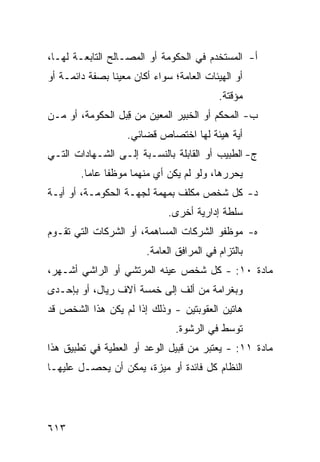 ‫ﺃ- ﺍﻟ ‪‬ﺴﺘﺨ ‪‬ﻡ ﻓﻲ ﺍﻟﺤﻜﻭﻤﺔ ﺃﻭ ﺍﻟﻤﺼـﺎﻟﺢ ﺍﻟﺘﺎﺒﻌـﺔ ﻟﻬـﺎ،‬
                                       ‫ﻤ ﺩ‬
‫ﺃﻭ ﺍﻟﻬﻴﺌﺎﺕ ﺍﻟﻌﺎﻤﺔ؛ ﺴﻭﺍﺀ ﺃﻜﺎﻥ ﻤﻌﻴ ﹰﺎ ﺒﺼﻔﺔ ﺩﺍﺌﻤـﺔ ﺃﻭ‬
                ‫‪‬ﻨ‬
                                            ‫ﻤﺅﻗﺘﺔ.‬
‫ﺏ- ﺍﻟﻤﺤ ﹼﻡ ﺃﻭ ﺍﻟﺨﺒﻴﺭ ﺍﻟﻤﻌ ‪‬ﻥ ﻤﻥ ﻗ ‪‬ل ﺍﻟﺤﻜﻭﻤﺔ، ﺃﻭ ﻤـﻥ‬
                 ‫ِﺒ‬      ‫ﻴ‬                 ‫ﻜ‬
                    ‫ﺃﻴﺔ ﻫﻴﺌﺔ ﻟﻬﺎ ﺍﺨﺘﺼﺎﺹ ﻗﻀﺎﺌﻲ.‬
‫ﺝ- ﺍﻟﻁﺒﻴﺏ ﺃﻭ ﺍﻟﻘﺎﺒﻠﺔ ﺒﺎﻟﻨﺴـﺒﺔ ﺇﻟـﻰ ﺍﻟﺸـﻬﺎﺩﺍﺕ ﺍﻟﺘـﻲ‬
        ‫ﻴﺤﺭﺭﻫﺎ، ﻭﻟﻭ ﻟﻡ ﻴﻜﻥ ﺃﻱ ﻤﻨﻬﻤﺎ ﻤﻭﻅ ﹰﺎ ﻋﺎ ‪‬ﺎ.‬
          ‫ﻔ ﻤ‬               ‫‪‬‬
‫ﺩ- ﻜل ﺸﺨﺹ ﻤﻜﻠﻑ ﺒﻤﻬﻤﺔ ﻟﺠﻬـﺔ ﺍﻟﺤﻜﻭﻤـﺔ، ﺃﻭ ﺃﻴـﺔ‬
                              ‫ﺴﻠﻁﺔ ﺇﺩﺍﺭﻴﺔ ﺃﺨﺭﻯ.‬
‫ﻩ- ﻤﻭﻅﻔﻭ ﺍﻟﺸﺭﻜﺎﺕ ﺍﻟﻤﺴﺎﻫﻤﺔ، ﺃﻭ ﺍﻟﺸﺭﻜﺎﺕ ﺍﻟﺘﻲ ﺘﻘـﻭﻡ‬
                         ‫ﺒﺎﻟﺘﺯﺍﻡ ﻓﻲ ﺍﻟﻤﺭﺍﻓﻕ ﺍﻟﻌﺎﻤﺔ.‬
‫ﻤﺎﺩﺓ ٠١: - ﻜل ﺸﺨﺹ ﻋﻴﻨﻪ ﺍﻟﻤﺭﺘﺸﻲ ﺃﻭ ﺍﻟﺭﺍﺸﻲ ﺃﺸـ ‪‬ﺭ،‬
  ‫ﻬ‬
‫ﻭﺒﻐﺭﺍﻤﺔ ﻤﻥ ﺃﻟﻑ ﺇﻟﻰ ﺨﻤﺴﺔ ﺁﻻﻑ ﺭﻴﺎل، ﺃﻭ ﺒﺈﺤـﺩﻯ‬
‫ﻫﺎﺘﻴﻥ ﺍﻟﻌﻘﻭﺒﺘﻴﻥ - ﻭﺫﻟﻙ ﺇﺫﺍ ﻟﻡ ﻴﻜﻥ ﻫﺫﺍ ﺍﻟﺸﺨﺹ ﻗﺩ‬
                                ‫ﺘﻭﺴﻁ ﻓﻲ ﺍﻟﺭﺸﻭﺓ.‬
‫ﻤﺎﺩﺓ ١١: - ﻴﻌﺘﺒﺭ ﻤﻥ ﻗﺒﻴل ﺍﻟﻭﻋﺩ ﺃﻭ ﺍﻟﻌﻁﻴﺔ ﻓﻲ ﺘﻁﺒﻴﻕ ﻫﺫﺍ‬
‫ﺍﻟﻨﻅﺎﻡ ﻜل ﻓﺎﺌﺩﺓ ﺃﻭ ﻤﻴﺯﺓ، ﻴﻤﻜﻥ ﺃﻥ ﻴﺤﺼـل ﻋﻠﻴﻬـﺎ‬




‫٣١٦‬
 