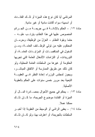 ‫ﺍﻟﻤﺭﺘﺸﻲ ﺃ ‪‬ﺎ ﻜﺎﻥ ﻨﻭﻉ ﻫﺫﻩ ﺍﻟﻤﻴﺯﺓ ﺃﻭ ﺘﻠـﻙ ﺍﻟﻔﺎﺌـﺩﺓ،‬
                                      ‫ﻴ‬
        ‫ﺃﻭ ﺍﺴﻤﻬﺎ؛ ﺴﻭﺍﺀ ﺃﻜﺎﻨﺕ ﻤﺎﺩﻴﺔ ﺃﻭ ﻏﻴﺭ ﻤﺎﺩﻴﺔ.‬
‫ﻤﺎﺩﺓ ٢١: - ﺍﻟﺤﻜﻡ ﺒﺎﻹﺩﺍﻨـﺔ ﻓـﻲ ﺠﺭﻴﻤـﺔ ﻤـﻥ ﺍﻟﺠـﺭﺍﺌﻡ‬
‫ﺍﻟﻤﻨﺼﻭﺹ ﻋﻠﻴﻬﺎ ﻓﻲ ﻫﺫﺍ ﺍﻟﻨﻅﺎﻡ، ﻴﺘﺭﺘـﺏ ﻋﻠﻴـﻪ -‬
‫ﺤﺘ ‪‬ﺎ ﻭﺒﻘﻭﺓ ﺍﻟﻨﻅﺎﻡ - ﺍﻟﻌﺯل ﻤﻥ ﺍﻟﻭﻅﻴﻔﺔ، ﻭﺤﺭﻤـﺎﻥ‬
                    ‫ُ‬                     ‫ﻤ‬
‫ﺍﻟﻤﺤﻜﻭﻡ ﻋﻠﻴﻪ ﻤﻥ ﺘﻭﻟﻲ ﺍﻟﻭﻅـﺎﺌﻑ ﺍﻟﻌﺎﻤـﺔ، ﻭﻤـﻥ‬
‫ﺍﻟﺩﺨﻭل ﻓﻲ ﺍﻟﻤﻨﺎﻗﺼـﺎﺕ ﺃﻭ ﺍﻟﻤﺯﺍﻴـﺩﺍﺕ ﺍﻟﻌﺎﻤـﺔ، ﺃﻭ‬
‫ﺍﻟﺘﻭﺭﻴﺩﺍﺕ، ﺃﻭ ﺍﻟﺘﺯﺍﻤﺎﺕ ﺍﻷﺸﻐﺎل ﺍﻟﻌﺎﻤﺔ ﺍﻟﺘﻲ ﹸﺠﺭﻴﻬﺎ‬
     ‫ﺘ‬
‫ﺍﻟﺤﻜﻭﻤﺔ ﺃﻭ ﻏﻴﺭﻫﺎ ﻤﻥ ﺍﻟﺴﻠﻁﺎﺕ ﺍﻟﻌﺎﻤﺔ ﺍﻟﻤﺤﻠﻴﺔ، ﻭﻟﻭ‬
‫ﻜﺎﻥ ﺫﻟﻙ ﻋﻥ ﻁﺭﻴﻕ ﺍﻟﻤﻤﺎﺭﺴﺔ ﺃﻭ ﺍﻻﺘﻔﺎﻕ ﺍﻟﻤﺒﺎﺸـﺭ،‬
‫ﻭﻴﺠﻭﺯ ﻟﻤﺠﻠﺱ ﺍﻟﻭﺯﺭﺍﺀ ﺇﻋﺎﺩﺓ ﺍﻟﻨﻅﺭ ﻓـﻲ ﺍﻟﻌﻘﻭﺒـﺔ‬
‫ﺍﻟﺘﺒﻌﻴﺔ ﺒﻌﺩ ﻤﺭﻭﺭ ﺨﻤﺱ ﺴﻨﻭﺍﺕ ﻋﻠﻰ ﺍﻟﺤﻜﻡ ﺒﺎﻟﻌﻘﻭﺒﺔ‬
                                        ‫ﺍﻷﺼﻠﻴﺔ.‬
‫ﻤﺎﺩﺓ ٣١: - ‪‬ﺤﻜﻡ ﻓﻲ ﺠﻤﻴﻊ ﺍﻷﺤﻭﺍل ﺒﻤﺼـﺎﺩﺭﺓ ﺍﻟﻤـﺎل ﺃﻭ‬
                                     ‫ﻴ‬
‫ﺍﻟﻤﻴﺯﺓ ﺃﻭ ﺍﻟﻔﺎﺌﺩﺓ ﻤﻭﻀﻭﻉ ﺍﻟﺠﺭﻴﻤﺔ، ﻤﺎ ﻜـﺎﻥ ﺫﻟـﻙ‬
                                     ‫ﻤﻤﻜ ﹰﺎ ﻋﻤﻼ.‬
                                      ‫ﹰ‬    ‫ﻨ‬
‫ﻤﺎﺩﺓ ٤١: - ‪‬ﻌ ﹶﻰ ﺍﻟﺭﺍﺸﻲ ﺃﻭ ﺍﻟﻭﺴﻴﻁ ﻤﻥ ﺍﻟﻌﻘﻭﺒﺔ ﺇﺫﺍ ﺃﺨﺒـﺭ‬
                                       ‫ﻴﻔ‬
‫ﺍﻟﺴﻠﻁﺎﺕ ﺒﺎﻟﺠﺭﻴﻤﺔ، ﺃﻭ ﺍﻋﺘﺭﻑ ﺒﻬﺎ، ﻭﻟﻭ ﻜـﺎﻥ ﺫﻟـﻙ‬


‫٤١٦‬
 