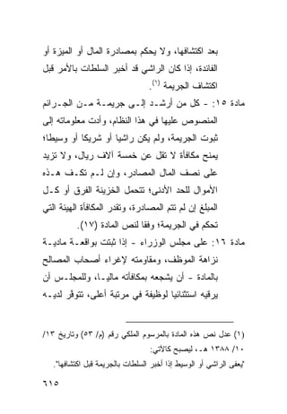 ‫ﺒﻌﺩ ﺍﻜﺘﺸﺎﻓﻬﺎ، ﻭﻻ ‪‬ﺤﻜﻡ ﺒﻤﺼﺎﺩﺭﺓ ﺍﻟﻤﺎل ﺃﻭ ﺍﻟﻤﻴﺯﺓ ﺃﻭ‬
                              ‫ﻴ‬
‫ﺍﻟﻔﺎﺌﺩﺓ، ﺇﺫﺍ ﻜﺎﻥ ﺍﻟﺭﺍﺸﻲ ﻗﺩ ﺃﺨﺒﺭ ﺍﻟﺴﻠﻁﺎﺕ ﺒﺎﻷﻤﺭ ﻗﺒل‬
                                   ‫ﺍﻜﺘﺸﺎﻑ ﺍﻟﺠﺭﻴﻤﺔ )١(.‬
‫ﻤﺎﺩﺓ ٥١: - ﻜل ﻤﻥ ﺃﺭﺸـﺩ ﺇﻟـﻰ ﺠﺭﻴﻤـﺔ ﻤـﻥ ﺍﻟﺠـﺭﺍﺌﻡ‬
‫ﺍﻟﻤﻨﺼﻭﺹ ﻋﻠﻴﻬﺎ ﻓﻲ ﻫﺫﺍ ﺍﻟﻨﻅﺎﻡ، ﻭﺃﺩﺕ ﻤﻌﻠﻭﻤﺎﺘﻪ ﺇﻟﻰ‬
‫ﺜﺒﻭﺕ ﺍﻟﺠﺭﻴﻤﺔ، ﻭﻟﻡ ﻴﻜﻥ ﺭﺍﺸ ‪‬ﺎ ﺃﻭ ﺸﺭﻴ ﹰﺎ ﺃﻭ ﻭﺴﻴ ﹰﺎ؛‬
  ‫ﻁ‬         ‫ﻜ‬         ‫ﻴ‬
‫‪‬ﻤﻨﺢ ﻤﻜﺎﻓﺄﺓ ﻻ ﺘﻘل ﻋﻥ ﺨﻤﺴﺔ ﺁﻻﻑ ﺭﻴﺎل، ﻭﻻ ﺘﺯﻴﺩ‬
                                ‫ﹰ‬         ‫ﻴ‬
‫ﻋﻠﻰ ﻨﺼﻑ ﺍﻟﻤﺎل ﺍﻟﻤﺼﺎﺩﺭ، ﻭﺇﻥ ﻟـﻡ ﺘﻜـﻑ ﻫـﺫﻩ‬
‫ﺍﻷﻤﻭﺍل ﻟﻠﺤﺩ ﺍﻷﺩﻨﻰ؛ ﺘﺘﺤ ‪‬ل ﺍﻟﺨﺯﻴﻨﺔ ﺍﻟﻔﺭﻕ ﺃﻭ ﻜـل‬
                      ‫ﻤ‬
‫ﺍﻟﻤﺒﻠﻎ ﺇﻥ ﻟﻡ ﺘﺘﻡ ﺍﻟﻤﺼﺎﺩﺭﺓ، ﻭ ﹸﻘ ‪‬ﺭ ﺍﻟﻤﻜﺎﻓﺄﺓ ﺍﻟﻬﻴﺌﺔ ﺍﻟﺘﻲ‬
     ‫ﹸ‬      ‫ﹶ‬         ‫ﺘﺩ‬
          ‫ﺘﺤﻜﻡ ﻓﻲ ﺍﻟﺠﺭﻴﻤﺔ؛ ﻭﻓ ﹰﺎ ﻟﻨﺹ ﺍﻟﻤﺎﺩﺓ )٧١(.‬
                            ‫ﻘ‬
‫ﻤﺎﺩﺓ ٦١: ﻋﻠﻰ ﻤﺠﻠﺱ ﺍﻟﻭﺯﺭﺍﺀ - ﺇﺫﺍ ﺜﺒﺘﺕ ﺒﻭﺍﻗﻌـﺔ ﻤﺎﺩﻴـﺔ‬
‫ﻨﺯﺍﻫﺔ ﺍﻟﻤﻭﻅﻑ، ﻭﻤﻘﺎﻭﻤﺘﻪ ﻹﻏﺭﺍﺀ ﺃﺼﺤﺎﺏ ﺍﻟﻤﺼﺎﻟﺢ‬
                                     ‫ﹸ‬
‫ﺒﺎﻟﻤﺎﺩﺓ - ﺃﻥ ﻴﺸﺠﻌﻪ ﺒﻤﻜﺎﻓﺄﺘﻪ ﻤﺎﻟ ‪‬ـﺎ، ﻭﻟﻠﻤﺠﻠـﺱ ﺃﻥ‬
               ‫ﻴ‬
‫ﻴﺭﻗﻴﻪ ﺍﺴﺘﺜﻨﺎﺌ ‪‬ﺎ ﻟﻭﻅﻴﻔﺔ ﻓﻲ ﻤﺭﺘﺒﺔ ﺃﻋﻠﻰ، ﺘﺘﻭ ﱠﺭ ﻟﺩﻴـﻪ‬
       ‫ﻓ‬                            ‫ﻴ‬


‫)١( ﻋ ‪‬ل ﻨﺹ ﻫﺫﻩ ﺍﻟﻤﺎﺩﺓ ﺒﺎﻟﻤﺭﺴﻭﻡ ﺍﻟﻤﻠﻜﻲ ﺭﻗﻡ )ﻡ/ ٣٥( ﻭﺘﺎﺭﻴﺦ ٣١/‬
                                                      ‫‪‬ﺩ‬
                                   ‫٠١/ ٨٨٣١ ﻫـ، ﻟﻴﺼﺒﺢ ﻜﺎﻵﺘﻲ:‬
   ‫"ﻴﻌ ﹶﻰ ﺍﻟﺭﺍﺸﻲ ﺃﻭ ﺍﻟﻭﺴﻴﻁ ﺇﺫﺍ ﺃﺨﺒﺭ ﺍﻟﺴﻠﻁﺎﺕ ﺒﺎﻟﺠﺭﻴﻤﺔ ﻗﺒل ﺍﻜﺘﺸﺎﻓﻬﺎ".‬
                                                              ‫ﻔ‬

‫٥١٦‬
 