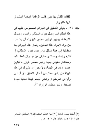 ‫ﺍﻟﻜﻔﺎﺀﺓ ﻟﻠﻘﻴﺎﻡ ﺒﻬﺎ ﻤﺘﻰ ﻜﺎﻨﺕ ﺍﻟﻭﺍﻗﻌﺔ ﺍﻟﻤﺎﺩﻴﺔ ﺍﻟﻤﺸـﺎﺭ‬
                                          ‫ﺇﻟﻴﻬﺎ ﻤﺘﻜﺭﺭﺓ.‬
‫ﻤﺎﺩﺓ ٧١: - ﻴﺘﻭﱠﻰ ﺍﻟﺘﺤﻘﻴﻕ ﻓﻲ ﺍﻟﺠﺭﺍﺌﻡ ﺍﻟﻤﻨﺼﻭﺹ ﻋﻠﻴﻬﺎ ﻓﻲ‬
                                     ‫ﻟ‬
‫ﻫﺫﺍ ﺍﻟﻨﻅﺎﻡ ﺃﺤﺩ ﺭﺠﺎل ﺩﻴﻭﺍﻥ ﺍﻟﻤﻅﺎﻟﻡ، ﻭﺃﺤـﺩ ﺭﺠـﺎل‬
‫ﺍﻟﺸﺭﻁﺔ، ﻭﻴﺠﻭﺯ ﻟﺭﺌﻴﺱ ﻤﺠﻠﺱ ﺍﻟﻭﺯﺭﺍﺀ ﺃﻥ ﻴﻨﺘـﺩﺏ‬
‫ﻤﻥ ﻴﺭﺍﻩ ﻹﺠﺭﺍﺀ ﻫﺫﺍ ﺍﻟﺘﺤﻘﻴﻕ، ﻭ ﹸﺤﺎل ﻫﺫﻩ ﺍﻟﺠﺭﺍﺌﻡ ﺒﻌﺩ‬
                   ‫ﺘ‬
‫ﺘﺤﻘﻴﻘﻬﺎ ﺇﻟﻰ ﻫﻴﺌﺔ ﺘﺸ ﱠل ﻤﻥ ﺭﺌﻴﺱ ﺩﻴﻭﺍﻥ ﺍﻟﻤﻅﺎﻟﻡ، ﺃﻭ‬
                           ‫ﹸ ﹶﻜ‬
‫ﻨﺎﺌﺒﻪ ﺭﺌﻴ ‪‬ﺎ، ﻭﻤﺴﺘﺸﺎﺭ ﺤﻘﻭﻗﻲ ﻤﻥ ﺩﻴـﻭﺍﻥ ﺍﻟﻤﻅـﺎﻟﻡ،‬
                                    ‫ﺴ‬
‫ﻭﻤﺴﺘﺸﺎﺭ ﺤﻘﻭﻗﻲ ﻴﻌ ‪‬ﻨﻪ ﺭﺌﻴﺱ ﻤﺠﻠﺱ ﺍﻟﻭﺯﺭﺍﺀ ﻟﻴﻜﻭﻥ‬
                          ‫ﻴ‬
‫ﻋﻀ ‪‬ﺍ ﺩﺍﺌ ‪‬ﺎ ﻓﻲ ﺍﻟﻬﻴﺌﺔ، ﻭﻻ ﻴﺠﻭﺯ ﺃﻥ ﻴﺸﺘﺭﻙ ﻓﻲ ﻫﺫﻩ‬
                                    ‫ﻭ ﻤ‬
‫ﺍﻟﻬﻴﺌﺔ ‪‬ﻥ ﺒﺎﺸﺭ ﻋﻤﻼ ﻤﻥ ﺃﻋﻤﺎل ﺍﻟﺘﺤﻘﻴﻕ، ﺃﻭ ﺃﺒـﺩﻯ‬
                           ‫ﹰ‬         ‫ﻤ‬
‫ﺭﺃ ‪‬ﺎ ﻓﻲ ﺍﻟﻤﻭﻀﻭﻉ. ﻭﺘﻌﺘﺒﺭ ﺃﺤﻜﺎﻡ ﺍﻟﻬﻴﺌﺔ ﻨﻬﺎﺌﻴﺔ ﺒﻌـﺩ‬
                                             ‫ﻴ‬
                   ‫ﺘﺼﺩﻴﻕ ﺭﺌﻴﺱ ﻤﺠﻠﺱ ﺍﻟﻭﺯﺭﺍﺀ )١(.‬




‫)١( ُﻟﻐﻴﺕ ﺒﻨﺹ ﺍﻟﻤﺎﺩﺓ )٠٥( ﻤﻥ ﺍﻟﻨﻅﺎﻡ ﺍﻟﺠﺩﻴﺩ ﻟﺩﻴﻭﺍﻥ ﺍﻟﻤﻅﺎﻟﻡ، ﺍﻟﺼﺎﺩﺭ‬
                                                            ‫ﺃ‬
                           ‫ﻋﺎﻡ ٢٠٤١ ﻫـ، ﻭﺍﻟﻨﺎﻓﺫ ﻋﺎﻡ ٣٠٤١ ﻫـ.‬

‫٦١٦‬
 