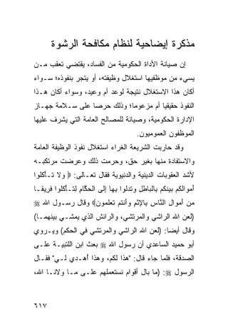 ‫ﻤﺫﻜﺭﺓ ﺇﻴﻀﺎﺤ ‪‬ﺔ ﻟﻨﻅﺎﻡ ﻤﻜﺎﻓﺤﺔ ﺍﻟﺭﺸﻭﺓ‬
                            ‫ﻴ‬
‫ﺇﻥ ﺼﻴﺎﻨﺔ ﺍﻷﺩﺍﺓ ﺍﻟﺤﻜﻭﻤﻴﺔ ﻤﻥ ﺍﻟﻔﺴﺎﺩ، ﻴﻘﺘﻀﻲ ﺘﻌﻘﺏ ‪‬ـﻥ‬
  ‫ﻤ‬
‫ﻴﺴﻲﺀ ﻤﻥ ﻤﻭﻅﻔﻴﻬﺎ ﺍﺴﺘﻐﻼل ﻭﻅﻴﻔﺘﻪ، ﺃﻭ ﻴﺘﺠﺭ ﺒﻨﻔﻭﺫﻩ؛ ﺴـﻭﺍﺀ‬
‫ﺃﻜﺎﻥ ﻫﺫﺍ ﺍﻻﺴﺘﻐﻼل ﻨﺘﻴﺠﺔ ﻟﻭﻋﺩ ﺃﻡ ﻭﻋﻴﺩ، ﻭﺴﻭﺍﺀ ﺃﻜﺎﻥ ﻫـﺫﺍ‬
‫ﺍﻟﻨﻔﻭﺫ ﺤﻘﻴﻘ ‪‬ﺎ ﺃﻡ ﻤﺯﻋﻭ ‪‬ﺎ؛ ﻭﺫﻟﻙ ﺤﺭ ‪‬ﺎ ﻋﻠﻰ ﺴـﻼﻤﺔ ﺠﻬـﺎﺯ‬
                 ‫ﺼ‬           ‫ﻤ‬          ‫ﻴ‬
‫ﺍﻹﺩﺍﺭﺓ ﺍﻟﺤﻜﻭﻤﻴﺔ، ﻭﺼﻴﺎﻨﺔ ﻟﻠﻤﺼﺎﻟﺢ ﺍﻟﻌﺎ ‪‬ﺔ ﺍﻟﺘﻲ ﻴﺸﺭﻑ ﻋﻠﻴﻬﺎ‬
                 ‫ﻤ‬
                                          ‫ﺍﻟﻤﻭﻅﻔﻭﻥ ﺍﻟﻌﻤﻭﻤﻴﻭﻥ.‬
‫ﻭﻗﺩ ﺤﺎﺭﺒﺕ ﺍﻟﺸﺭﻴﻌﺔ ﺍﻟﻐ ‪‬ﺍﺀ ﺍﺴﺘﻐﻼل ﻨﻔﻭﺫ ﺍﻟﻭﻅﻴﻔﺔ ﺍﻟﻌﺎﻤﺔ‬
                             ‫ﺭ‬
‫ﻭﺍﻻﺴﺘﻔﺎﺩﺓ ﻤﻨﻬﺎ ﺒﻐﻴﺭ ﺤﻕ، ﻭﺤﺭﻤﺕ ﺫﻟﻙ ﻭﻋ ‪‬ﻀﺕ ﻤﺭﺘﻜﺒـﻪ‬
          ‫ﺭ‬
‫ﻷﺸﺩ ﺍﻟﻌﻘﻭﺒﺎﺕ ﺍﻟﺩﻴﻨﻴﺔ ﻭﺍﻟﺩﻨﻴﻭﻴﺔ ﻓﻘﺎل ﺘﻌـﺎﻟﻰ: ‪ ‬ﻻ ﹶـﺄﻜﹸﻭﺍ‬
  ‫ﻭ ﹶ ﺘ ْ ﹸﻠ‬
‫ﺃﻤ ‪‬ﺍﻟﻜﻡ ﺒﻴﻨﻜﻡ ِﺎﻟ ‪‬ﺎﻁل ﻭﺘﺩﹸﻭﺍ ﺒ ‪‬ﺎ ﺇ ﹶﻰ ﺍﻟﺤ ﱠﺎﻡ ﻟ ﹶـﺄﻜﹸﻭﺍ ﻓ ِﻴ ﹰـﺎ‬
  ‫َ ‪‬ﻭ ﹶ ﹸ ‪   ‬ﹶ ﹸ ‪ ‬ﺒ ﹾﺒ ِ ِ ‪ ‬ﹸ ‪‬ﻟ ِﻬ ِﻟ ﹾ ‪‬ﻜ ِ ِﺘ ْ ﹸﻠ ﹶﺭ ﻘ‬
‫ﻤﻥ ﺃﻤ ‪‬ﺍل ﺍﻟ ﱠﺎﺱ ِﺎﻹﺜﻡ ﻭﺃﻨﺘﻡ ﺘﻌﻠ ‪‬ﻭﻥ‪ ‬ﻭﻗﺎل ﺭﺴـﻭل ﺍﷲ ‪‬‬
                 ‫‪ َ  ‬ﻭ ِ ﻨ ِ ﺒ ِ ﹾ ِ ‪ َ‬ﹾ ﹸ ‪ ‬ﹶ ‪ ‬ﹶﻤ ‪‬‬
‫)ﻟﻌﻥ ﺍﷲ ﺍﻟﺭﺍﺸﻲ ﻭﺍﻟﻤﺭﺘﺸﻲ، ﻭﺍﻟﺭﺍﺌﺵ ﺍﻟﺫﻱ ﻴﻤﺸـﻲ ﺒﻴﻨﻬﻤـﺎ(‬
‫ﻭﻗﺎل ﺃﻴ ‪‬ﺎ: )ﻟﻌﻥ ﺍﷲ ﺍﻟﺭﺍﺸﻲ ﻭﺍﻟﻤﺭﺘﺸﻲ ﻓﻲ ﺍﻟﺤﻜﻡ( ﻭﻴـﺭﻭﻱ‬
                                           ‫ﻀ‬
‫ﺃﺒﻭ ﺤﻤﻴﺩ ﺍﻟﺴﺎﻋﺩﻱ ﺃﻥ ﺭﺴﻭل ﺍﷲ ‪ ‬ﺒﻌﺙ ﺍﺒﻥ ﺍﻟﻠﺘﺒﻴـﺔ ﻋﻠـﻰ‬
‫ﺍﻟﺼﺩﻗﺔ، ﻓﻠﻤﺎ ﺠﺎﺀ ﻗﺎل: "ﻫﺫﺍ ﻟﻜﻡ، ﻭﻫﺫﺍ ُﻫـﺩﻱ ﻟـﻲ" ﻓﻘـﺎل‬
               ‫ﺃ‬
‫ﺍﻟﺭﺴﻭل ‪) :‬ﻤﺎ ﺒﺎل ﺃﻗﻭﺍﻡ ﻨﺴﺘﻌﻤﻠﻬﻡ ﻋﻠـﻰ ﻤـﺎ ﻭﻻﻨـﺎ ﺍﷲ،‬



‫٧١٦‬
 