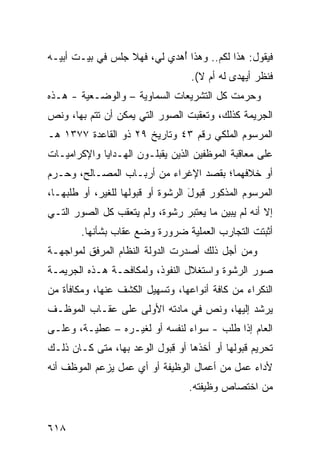 ‫ﻓﻴﻘﻭل: ﻫﺫﺍ ﻟﻜﻡ.. ﻭﻫﺫﺍ ُﻫﺩﻱ ﻟﻲ، ﻓﻬﻼ ﺠﻠﺱ ﻓﻲ ﺒﻴـﺕ ﺃﺒﻴـﻪ‬
                             ‫ﺃ‬
                                   ‫ﻓﻨﻅﺭ ﺃ ‪‬ﻬﺩﻯ ﻟﻪ ﺃﻡ ﻻ(.‬
                                                ‫ﻴ‬
‫ﻭﺤﺭﻤﺕ ﻜل ﺍﻟﺘﺸﺭﻴﻌﺎﺕ ﺍﻟﺴﻤﺎﻭﻴﺔ – ﻭﺍﻟﻭﻀـﻌﻴﺔ - ﻫـﺫﻩ‬
‫ﺍﻟﺠﺭﻴﻤﺔ ﻜﺫﻟﻙ، ﻭﺘﻌﻘﺒﺕ ﺍﻟﺼﻭﺭ ﺍﻟﺘﻲ ﻴﻤﻜﻥ ﺃﻥ ﺘﺘﻡ ﺒﻬﺎ، ﻭﻨﺹ‬
‫ﺍﻟﻤﺭﺴﻭﻡ ﺍﻟﻤﻠﻜﻲ ﺭﻗﻡ ٣٤ ﻭﺘﺎﺭﻴﺦ ٩٢ ﺫﻭ ﺍﻟﻘﺎﻋﺩﺓ ٧٧٣١ ﻫـ‬
‫ﻋﻠﻰ ﻤﻌﺎﻗﺒﺔ ﺍﻟﻤﻭﻅﻔﻴﻥ ﺍﻟﺫﻴﻥ ﻴﻘﺒﻠـﻭﻥ ﺍﻟﻬـﺩﺍﻴﺎ ﻭﺍﻹﻜﺭﺍﻤﻴـﺎﺕ‬
‫ﺃﻭ ﺨﻼﻓﻬﻤﺎ؛ ﺒﻘﺼﺩ ﺍﻹﻏﺭﺍﺀ ﻤﻥ ﺃﺭﺒـﺎﺏ ﺍﻟﻤﺼـﺎﻟﺢ، ﻭﺤـﺭﻡ‬
‫ﺍﻟﻤﺭﺴﻭﻡ ﺍﻟﻤﺫﻜﻭﺭ ﻗﺒﻭل ﺍﻟﺭﺸﻭﺓ ﺃﻭ ﻗﺒﻭﻟﻬﺎ ﻟﻠﻐﻴﺭ، ﺃﻭ ﻁﻠﺒﻬـﺎ،‬
                                   ‫َ‬
‫ﺇﻻ ﺃﻨﻪ ﻟﻡ ﻴﺒﻴﻥ ﻤﺎ ﻴﻌﺘﺒﺭ ﺭﺸﻭﺓ، ﻭﻟﻡ ﻴﺘﻌﻘﺏ ﻜل ﺍﻟﺼﻭﺭ ﺍﻟﺘـﻲ‬
        ‫ﺃﺜﺒﺘﺕ ﺍﻟﺘﺠﺎﺭﺏ ﺍﻟﻌﻤﻠﻴﺔ ﻀﺭﻭﺭﺓ ﻭﻀ‪‬ﻊ ﻋﻘﺎﺏ ﺒﺸﺄﻨﻬﺎ.‬
‫ﻭﻤﻥ ﺃﺠل ﺫﻟﻙ ﺃﺼﺩﺭﺕ ﺍﻟﺩﻭﻟﺔ ﺍﻟﻨﻅﺎﻡ ﺍﻟﻤﺭﻓﻕ ﻟﻤﻭﺍﺠﻬـﺔ‬
‫ﺼﻭﺭ ﺍﻟﺭﺸﻭﺓ ﻭﺍﺴﺘﻐﻼل ﺍﻟﻨﻔﻭﺫ، ﻭﻟﻤﻜﺎﻓﺤـﺔ ﻫـﺫﻩ ﺍﻟﺠﺭﻴﻤـﺔ‬
‫ﺍﻟﻨﻜﺭﺍﺀ ﻤﻥ ﻜﺎﻓﺔ ﺃﻨﻭﺍﻋﻬﺎ، ﻭﺘﺴﻬﻴل ﺍﻟﻜﺸﻑ ﻋﻨﻬﺎ، ﻭﻤﻜﺎﻓﺄﺓ ﻤﻥ‬
‫ﻴﺭﺸﺩ ﺇﻟﻴﻬﺎ، ﻭﻨﺹ ﻓﻲ ﻤﺎﺩﺘﻪ ﺍﻷﻭﻟﻰ ﻋﻠﻰ ﻋﻘـﺎﺏ ﺍﻟﻤﻭﻅـﻑ‬
‫ﺍﻟﻌﺎﻡ ﺇﺫﺍ ﻁﻠﺏ - ﺴﻭﺍﺀ ﻟﻨﻔﺴﻪ ﺃﻭ ﻟﻐﻴـﺭﻩ – ﻋﻁ ‪‬ـﺔ، ﻭﻋﻠـﻰ‬
         ‫ﻴ‬
‫ﺘﺤﺭﻴﻡ ﻗﺒﻭﻟﻬﺎ ﺃﻭ ﺃﺨﺫﻫﺎ ﺃﻭ ﻗﺒﻭل ﺍﻟﻭﻋﺩ ﺒﻬﺎ، ﻤﺘﻰ ﻜـﺎﻥ ﺫﻟـﻙ‬
‫ﻷﺩﺍﺀ ﻋﻤل ﻤﻥ ﺃﻋﻤﺎل ﺍﻟﻭﻅﻴﻔﺔ ﺃﻭ ﺃﻱ ﻋﻤل ﻴﺯﻋﻡ ﺍﻟﻤﻭﻅﻑ ﺃﻨﻪ‬
                                  ‫ﻤﻥ ﺍﺨﺘﺼﺎﺹ ﻭﻅﻴﻔﺘﻪ.‬


‫٨١٦‬
 