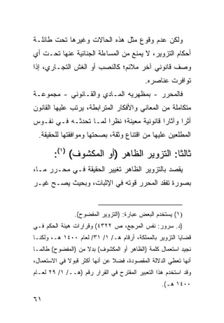 ‫ﻭﻟﻜﻥ ﻋﺩﻡ ﻭﻗﻭﻉ ﻤﺜل ﻫﺫﻩ ﺍﻟﺤﺎﻻﺕ ﻭﻏﻴﺭﻫﺎ ﺘﺤﺕ ﻁﺎﺌﻠـﺔ‬
‫ﺃﺤﻜﺎﻡ ﺍﻟﺘﺯﻭﻴﺭ، ﻻ ﻴﻤﻨﻊ ﻤﻥ ﺍﻟﻤﺴﺎﺀﻟﺔ ﺍﻟﺠﻨﺎﺌﻴﺔ ﻋﻨﻬﺎ ﺘﺤـﺕ ﺃﻱ‬
‫ﻭﺼﻑ ﻗﺎﻨﻭﻨﻲ ﺁﺨﺭ ﻤﻼﺌﻡ؛ ﻜﺎﻟﻨﺼﺏ ﺃﻭ ﺍﻟﻐﺵ ﺍﻟﺘﺠـﺎﺭﻱ، ﺇﺫﺍ‬
                                           ‫ﺘﻭﺍﻓﺭﺕ ﻋﻨﺎﺼﺭﻩ.‬
‫ﻓﺎﻟﻤﺤﺭﺭ - ﺒﻤﻅﻬﺭﻴﻪ ﺍﻟﻤـﺎﺩﻱ ﻭﺍﻟﻘـﺎﻨﻭﻨﻲ - ﻤﺠﻤﻭﻋـﺔ‬
‫ﻤﺘﻜﺎﻤﻠﺔ ﻤﻥ ﺍﻟﻤﻌﺎﻨﻲ ﻭﺍﻷﻓﻜﺎﺭ ﺍﻟﻤﺘﺭﺍﺒﻁﺔ، ﻴﺭﺘﺏ ﻋﻠﻴﻬﺎ ﺍﻟﻘﺎﻨﻭﻥ‬
‫ﺃﺜ ‪‬ﺍ ﻭﺁﺜﺎ ‪‬ﺍ ﻗﺎﻨﻭﻨﻴﺔ ﻤﻌﻴﻨﺔ؛ ﻨﻅ ‪‬ﺍ ﻟﻤـﺎ ﺘﺤﺩﺜـﻪ ﻓـﻲ ﻨﻔـﻭﺱ‬
                       ‫ﺭ‬                    ‫ﺭ‬       ‫ﺭ‬
  ‫ﺍﻟﻤﻁﻠﻌﻴﻥ ﻋﻠﻴﻬﺎ ﻤﻥ ﺍﻗﺘﻨﺎﻉ ﻭﺜﻘﺔ، ﺒﺼﺤﺘﻬﺎ ﻭﻤﻭﺍﻓﻘﺘﻬﺎ ﻟﻠﺤﻘﻴﻘﺔ.‬

        ‫ﺜﺎﻟ ﹰﺎ: ﺍﻟﺘﺯﻭﻴﺭ ﺍﻟﻅﺎﻫﺭ )ﺃﻭ ﺍﻟﻤﻜﺸﻭﻑ( )١(:‬
                                           ‫ﺜ‬
‫‪‬ﻘﺼﺩ ﺒﺎﻟﺘﺯﻭﻴﺭ ﺍﻟﻅﺎﻫﺭ ﺘﻐﻴﻴﺭ ﺍﻟﺤﻘﻴﻘﺔ ﻓـﻲ ﻤﺤـﺭﺭ ﻤـﺎ،‬
                                                ‫ﻴ‬
‫ﺒﺼﻭﺭﺓ ﺘﻔﻘﺩ ﺍﻟﻤﺤﺭﺭ ﻗﻭﺘﻪ ﻓﻲ ﺍﻹﺜﺒﺎﺕ، ﻭﺒﺤﻴﺙ ﻴﺼـﺢ ﻏﻴـﺭ‬


                ‫)١( ﻴﺴﺘﺨﺩﻡ ﺍﻟﺒﻌﺽ ﻋﺒﺎﺭﺓ: )ﺍﻟﺘﺯﻭﻴﺭ ﺍﻟﻤﻔﻀﻭﺡ(.‬
‫)ﺩ. ﺴﺭﻭﺭ: ﻨﻔﺱ ﺍﻟﻤﺭﺠﻊ، ﺹ ٢٢٣٤( ﻭﻗﺭﺍﺭﺍﺕ ﻫﻴﺌﺔ ﺍﻟﺤﻜﻡ ﻓـﻲ‬
‫ﻗﻀﺎﻴﺎ ﺍﻟﺘﺯﻭﻴﺭ ﺒﺎﻟﻤﻤﻠﻜﺔ، ﺃﺭﻗﺎﻡ ﻫـ/ ١/ ١٣/ ﻟﻌﺎﻡ ٠٠٤١ ﻫـ، ﻭﻟﻜﻨـﺎ‬
‫ﻨﺠﻴﺩ ﺍﺴﺘﻌﻤﺎل ﻜﻠﻤﺔ )ﺍﻟﻅﺎﻫﺭ ﺃﻭ ﺍﻟﻤﻜﺸﻭﻑ( ﺒﺩﻻ ﻤﻥ )ﺍﻟﻤﻔﻀﻭﺡ( ﻁﺎﻟﻤـﺎ‬
                    ‫ﹰ‬
‫ﺃﻨﻬﺎ ﺘﻌﻁﻲ ﺍﻟﺩﻻﻟﺔ ﺍﻟﻤﻘﺼﻭﺩﺓ، ﻓﻀﻼ ﻋﻥ ﺃﻨﻬﺎ ﺃﻜﺜﺭ ﻗﺒﻭﻻ ﻓﻲ ﺍﻻﺴﺘﻌﻤﺎل،‬
             ‫ﹰ‬                 ‫ﹰ‬
‫ﻭﻗﺩ ﺍﺴﺘﺨﺩﻡ ﻫﺫﺍ ﺍﻟﺘﻌﺒﻴﺭ ﺍﻟﻤﻘﺘﺭﺡ ﻓﻲ ﺍﻟﻘﺭﺍﺭ ﺭﻗﻡ )ﻫــ/ ١/ ٩٢ ﻟﻌـﺎﻡ‬
                                                  ‫٠٠٤١ ﻫـ(.‬

‫١٦‬
 