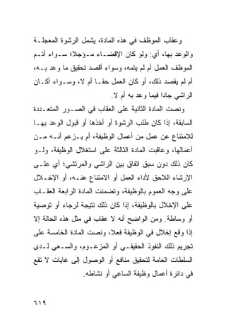 ‫ﻭﻋﻘﺎﺏ ﺍﻟﻤﻭﻅﻑ ﻓﻲ ﻫﺫﻩ ﺍﻟﻤﺎﺩﺓ، ﻴﺸﻤل ﺍﻟﺭﺸﻭﺓ ﺍﻟﻤﻌﺠﻠـﺔ‬
‫ﻭﺍﻟﻭﻋﺩ ﺒﻬﺎ، ﺃﻱ: ﻭﻟﻭ ﻜﺎﻥ ﺍﻹﻗﻀـﺎﺀ ﻤـﺅﺠ ﹰ؛ ﺴـﻭﺍﺀ ﺃﺘـﻡ‬
‫‪‬‬           ‫ﻼ‬
‫ﺍﻟﻤﻭﻅﻑ ﺍﻟﻌﻤل ﺃﻡ ﻟﻡ ‪‬ﺘ ‪‬ﻪ، ﻭﺴﻭﺍﺀ ﺃﻗﺼﺩ ﺘﺤﻘﻴﻕ ﻤﺎ ‪‬ﻋﺩ ﺒـﻪ،‬
       ‫ﻭ‬                       ‫ﻴﻤ‬
‫ﺃﻡ ﻟﻡ ﻴﻘﺼﺩ ﺫﻟﻙ، ﺃﻭ ﻜﺎﻥ ﺍﻟﻌﻤل ﺤ ﹰـﺎ ﺃﻡ ﻻ، ﻭﺴـﻭﺍﺀ ﺃﻜـﺎﻥ‬
                     ‫ﻘ‬
                          ‫ﺍﻟﺭﺍﺸﻲ ﺠﺎ ‪‬ﺍ ﻓﻴﻤﺎ ﻭﻋﺩ ﺒﻪ ﺃﻡ ﻻ.‬
                                             ‫ﺩ‬
‫ﻭﻨﺼﺕ ﺍﻟﻤﺎﺩﺓ ﺍﻟﺜﺎﻨﻴﺔ ﻋﻠﻰ ﺍﻟﻌﻘﺎﺏ ﻓﻲ ﺍﻟﺼـﻭﺭ ﺍﻟﻤﺘﻌـﺩﺩﺓ‬
‫ﺍﻟﺴﺎﺒﻘﺔ، ﺇﺫﺍ ﻜﺎﻥ ﻁﻠﺏ ﺍﻟﺭﺸﻭﺓ ﺃﻭ ﺃﺨﺫﻫﺎ ﺃﻭ ﻗﺒﻭل ﺍﻟﻭﻋﺩ ﺒﻬـﺎ‬
‫ﻟﻼﻤﺘﻨﺎﻉ ﻋﻥ ﻋﻤل ﻤﻥ ﺃﻋﻤﺎل ﺍﻟﻭﻅﻴﻔﺔ، ﺃﻡ ﻴـﺯﻋﻡ ﺃﻨـﻪ ﻤـﻥ‬
‫ﺃﻋﻤﺎﻟﻬﺎ، ﻭﻋﺎﻗﺒﺕ ﺍﻟﻤﺎﺩﺓ ﺍﻟﺜﺎﻟﺜﺔ ﻋﻠﻰ ﺍﺴﺘﻐﻼل ﺍﻟﻭﻅﻴﻔﺔ، ﻭﻟـﻭ‬
‫ﻜﺎﻥ ﺫﻟﻙ ﺩﻭﻥ ﺴﺒﻕ ﺍﺘﻔﺎﻕ ﺒﻴﻥ ﺍﻟﺭﺍﺸﻲ ﻭﺍﻟﻤﺭﺘﺸﻲ؛ ﺃﻱ ﻋﻠـﻰ‬
‫ﺍﻹﺭﺸﺎﺀ ﺍﻟﻼﺤﻕ ﻷﺩﺍﺀ ﺍﻟﻌﻤل ﺃﻭ ﺍﻻﻤﺘﻨﺎﻉ ﻋﻨـﻪ، ﺃﻭ ﺍﻹﺨـﻼل‬
‫ﻋﻠﻰ ﻭﺠﻪ ﺍﻟﻌﻤﻭﻡ ﺒﺎﻟﻭﻅﻴﻔﺔ، ﻭﺘﻀﻤﻨﺕ ﺍﻟﻤﺎﺩﺓ ﺍﻟﺭﺍﺒﻌﺔ ﺍﻟﻌﻘـﺎﺏ‬
‫‪‬‬
‫ﻋﻠﻰ ﺍﻹﺨﻼل ﺒﺎﻟﻭﻅﻴﻔﺔ، ﺇﺫﺍ ﻜﺎﻥ ﺫﻟﻙ ﻨﺘﻴﺠﺔ ﻟﺭﺠﺎﺀ ﺃﻭ ﺘﻭﺼﻴﺔ‬
‫ﺃﻭ ﻭﺴﺎﻁﺔ. ﻭﻤﻥ ﺍﻟﻭﺍ ِﺢ ﺃﻨﻪ ﻻ ﻋﻘﺎﺏ ﻓﻲ ﻤﺜل ﻫﺫﻩ ﺍﻟﺤﺎﻟﺔ ﺇﻻ‬
                                 ‫ﻀ‬
‫ﺇﺫﺍ ﻭﻗﻊ ﺇﺨﻼل ﻓﻲ ﺍﻟﻭﻅﻴﻔﺔ ﻓﻌﻼ، ﻭﻨﺼﺕ ﺍﻟﻤﺎﺩﺓ ﺍﻟﺨﺎﻤﺴﺔ ﻋﻠﻰ‬
‫ﺘﺠﺭﻴﻡ ﺫﻟﻙ ﺍﻟﻨﻔﻭﺫ ﺍﻟﺤﻘﻴﻘـﻲ ﺃﻭ ﺍﻟﻤﺯﻋـﻭﻡ، ﻭﺍﻟﺴـﻌﻲ ﻟـﺩﻯ‬
‫ﺍﻟﺴﻠﻁﺎﺕ ﺍﻟﻌﺎﻤﺔ ﻟﺘﺤﻘﻴﻕ ﻤﻨﺎﻓﻊ ﺃﻭ ﺍﻟﻭﺼﻭل ﺇﻟﻰ ﻏﺎﻴﺎﺕ ﻻ ﺘﻘﻊ‬
                 ‫ﻓﻲ ﺩﺍﺌﺭﺓ ﺃﻋﻤﺎل ﻭﻅﻴﻔﺔ ﺍﻟﺴﺎﻋﻲ ﺃﻭ ﻨﺸﺎﻁﻪ.‬


‫٩١٦‬
 