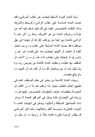 ‫ﻭﻟﻤﺎ ﻜﺎﻨﺕ ﺍﻟﻤﻭﺍﺩ ﺍﻟﺴﺎﺒﻘﺔ ﺘﺘﺤﺩﺙ ﻋﻥ ﻋﻘﺎﺏ ﺍﻟﻤﺭﺘﺸﻲ؛ ﻓﻘﺩ‬
‫ﻨﺼﺕ ﺍﻟﻤﺎﺩﺓ ﺍﻟﺴﺎﺩﺴﺔ ﻋﻠﻰ ﻋﻘﺎﺏ ﺍﻟﺭﺍﺸﻲ ﻭﺍﻟﻭﺴﻴﻁ ﻭﺍﻟﺸﺭﻴﻙ‬
‫ﺒﺫﺍﺕ ﺍﻟﻌﻘﺎﺏ ﺍﻟﻤﻨﺼﻭﺹ ﻋﻠﻴﻪ، ﻓﻲ ﻜل ﻓﻌل ﺘﺩﺨل ﻓﻴﻪ ﺃﺤﺩ ﻤﻥ‬
‫ﻫﺅﻻﺀ، ﻭﻋ ‪‬ﻓﺕ ﺍﻟﻤﺎﺩﺓ ‪‬ﻥ ﻫﻭ ﺍﻟﺸﺭﻴﻙ، ﻭﻨﻅـ ‪‬ﺍ ﻷﻥ ﻏﺎﻴـﺔ‬
          ‫ﺭ‬                  ‫ﹸﻤ‬         ‫ﺭ‬
‫ﺍﻟﺭﺍﺸﻲ ﺘﺘﺸﺎﺒﻪ ﻤﻊ ﻏﺎﻴﺔ ﻤﻥ ﻴﺭﺘﻜﺏ ﺇﻜﺭﺍ ‪‬ﺎ ﺃﻭ ﺘﻬﺩﻴ ‪‬ﺍ ﻓﻲ ﺤﻕ‬
       ‫ﺩ‬          ‫ﻫ‬
‫ﻤﻭﻅﻑ؛ ﻓﻘﺩ ﻨﺼﺕ ﺍﻟﻤﺎﺩﺓ ﺍﻟﺴﺎﺒﻌﺔ ﻋﻠﻰ ﻋﻘﺎﺏ ﻤـﻥ ﻴﺴـﺘﻌﻤل‬
‫ﺍﻟﻘﻭﺓ ﺃﻭ ﺍﻟﻌﻨﻑ ﺃﻭ ﺍﻟﺘﻬﺩﻴﺩ ﻟﻴﺤﺼل ﻤﻨﻪ ﻋﻠﻰ ﻗﻀﺎﺀ ﺃﻤﺭ ﻏﻴـﺭ‬
‫ﻤﺸﺭﻭﻉ، ﺃﻭ ﻟﻴﺤﻤﻠﻪ ﻋﻠﻰ ﺍﺠﺘﻨﺎﺏ ﺃﺩﺍﺀ ﻋﻤـل ﻤـﻥ ﺍﻷﻋﻤـﺎل‬
‫ﺍﻟﻤﻜﻠﻑ ﺒﻬﺎ ﻨﻅﺎ ‪‬ﺎ، ﻭﻋﺎﻗﺒﺕ ﺍﻟﻤﺎﺩﺓ ﺍﻟﺜﺎﻤﻨﺔ ﻤﻥ ﻴﻌ ِﺽ ﺭﺸـﻭﺓ‬
       ‫ﺭ‬                               ‫ﻤ‬
‫ﻭﻟﻡ ﹸﻘﺒل ﻤﻨﻪ ﺃﻭ ﻤﻥ ﻴﺴﺘﻌﻤل ﺍﻟﻘـﻭﺓ ﺃﻭ ﺍﻟﻌﻨـﻑ ﺃﻭ ﺍﻟﺘﻬﺩﻴـﺩ،‬
                                                  ‫ﺘ‬
                                        ‫ﻭﻟﻡ ﻴﺒﻠﻎ ﻤﻘﺼﺩﻩ.‬
‫ﻭﺒ ‪‬ﻨﺕ ﺍﻟﻤﺎﺩﺓ ﺍﻟﺘﺎﺴﻌﺔ ﻤﻥ ﻴﻌﺘﺒﺭ ﻓﻲ ﺤﻜﻡ ﺍﻟﻤﻭﻅﻑ ﺍﻟﻌﺎﻡ ﻓﻲ‬
                                                 ‫ﻴ‬
‫ﺘﻁﺒﻴﻕ ﺃﺤﻜﺎﻡ ﺍﻟﻨﻅﺎﻡ؛ ﺒﺤﻴﺙ ﺇﺫﺍ ﺍﺭﺘﻜﺏ ﻓﻌـﻼ ﻤـﻥ ﺍﻷﻓﻌـﺎل‬
            ‫ﹰ‬
‫ﺍﻟﻤﺤﺭﻤﺔ ﺒﻤﻘﺘﻀﺎﻩ؛ ‪‬ﻭ ِﺏ ﺒﺎﻟﻌﻘﻭﺒﺎﺕ ﺍﻟﻤﻨﺼﻭﺹ ﻋﻠﻴﻬﺎ ﻓﻴـﻪ.‬
                               ‫ﻋ ﻗ‬
‫ﻭﺯﻴﺎﺩﺓ ﻓﻲ ﺍﻹﻴﻀﺎﺡ، ﻓﺈﻨﻪ ﻴﺩﺨل ﻓﻲ ﺍﻟﻤﺭﺍﻓﻕ ﺍﻟﻌﺎﻤﺔ ﺍﻟـﺩﻭﺍﺌﺭ‬
‫ﺫﺍﺕ ﺍﻟﺼﻨﺎﺩﻴﻕ ﺍﻟﻤﺴﺘﻘﻠﺔ ﻭﺃﻤﺜﺎﻟﻬﺎ، ﻭﻴﺩﺨل ﻓﻲ ﺍﻟﻬﻴﺌﺎﺕ ﺍﻟﻌﺎﻤـﺔ‬
‫ﺍﻟﻐﺭﻑ ﺍﻟﺘﺠﺎﺭﻴﺔ ﻭﻤﺅﺴﺴﺔ ﺍﻟﻨﻘﺩ ﻭﺃﻤﺜﺎﻟﻬﻤﺎ، ﻭﻟﻤﺎ ﻜﺎﻥ ﺍﻟﻤﺭﺘﺸﻲ‬
‫ﻗﺩ ﻴﻁﻠﺏ ﺍﻟﺭﺸﻭﺓ ﻟﻐﻴﺭﻩ؛ ﻜﺎﺒﻨﻪ ﻤﺜﻼ ﺃﻭ ﺯﻭﺠﺘـﻪ، ﺃﻭ ﻴﺨﺘـﺎﺭ‬
                     ‫ﹰ‬


‫٠٢٦‬
 