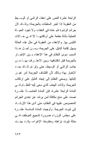 ‫ﺍﻟﺭﺍﺒﻌﺔ ﻋﺸﺭﺓ ﺍﻟﻨﺹ ﻋﻠﻰ ﺇﻋﻔﺎﺀ ﺍﻟﺭﺍﺸﻲ ﺃﻭ ﺍﻟﻭﺴـﻴﻁ‬
‫ﻤﻥ ﺍﻟﻌﻘﻭﺒﺔ ﺇﺫﺍ ﺃﺨﺒﺭ ﺍﻟﺴﻠﻁﺎﺕ ﺒﺎﻟﺠﺭﻴﻤﺔ؛ ﻭﺫﻟـﻙ ﻷﻥ‬
‫ﺠﺭﺍﺌﻡ ﺍﻟﺭﺸﻭﺓ ﺘﺘﻡ ﻋﺎﺩﺓ ﻓﻲ ﺍﻟﺨﻔﺎﺀ، ﻭﻻ ﺘﺠﻭﺩ ﺍﻟﺤﻴـﺎﺓ‬
‫ﺍﻟﻌﻤﻠﻴﺔ ﺒﺄﺩﻟﺔ ﻤﻘﻨﻌﺔ ﻋﻠﻰ ﺍﺭﺘﻜﺎﺒﻬـﺎ ﺇﻻ ﻓـﻲ ﺤـﺎﻻﺕ‬
‫ﺍﻟﺘﻠﺒﺱ ﺒﻬﺎ. ﻭﺍﻹﻋﻔﺎﺀ ﻤﻥ ﺍﻟﻌﻘﻭﺒﺔ ﻓﻲ ﻤﺜل ﻫﺫﻩ ﺍﻟﺤﺎﻟﺔ‬
‫ﻴﺴﻬل ﺇﻗﺎﻤﺔ ﺍﻟﺩﻟﻴل ﻋﻠﻰ ﺍﻟﺠﺭﻴﻤﺔ، ﻭﻤـﻥ ﺃﺠـل ﻫـﺫﺍ‬
‫ﺍﻟﺴﺒﺏ ﺴ ‪‬ﻯ ﺍﻟﻨﻅﺎﻡ ﻓﻲ ﻫﺫﺍ ﺍﻹﻋﻔﺎﺀ ﺒـﻴﻥ ﺍﻹﺨﺒـﺎﺭ‬
                                   ‫ﻭ‬
‫ﺒﺎﻟﺠﺭﻴﻤﺔ ﻗﺒل ﺍﻨﻜﺸﺎﻓﻬﺎ، ﻭﺒﻴﻥ ﺍﻻﻋﺘـﺭﺍﻑ ﺒﻬـﺎ ﻤـﻥ‬
‫ﺠﺎﻨﺏ ﺍﻟﺭﺍﺸﻲ ﺃﻭ ﺍﻟﻭﺴﻴﻁ، ﺤﺘﻰ ﻭﻟﻭ ﺘﻡ ﺫﻟـﻙ ﺒﻌـﺩ‬
‫ﺍﻹﺨﺒﺎﺭ ﺒﻬﺎ؛ ﻭﺫﻟﻙ ﻷﻥ ﺍﻜﺘﺸﺎﻑ ﺍﻟﺠﺭﻴﻤﺔ ﺃﻤﺭ ﻏﻴـﺭ‬
‫ﺇﺜﺒﺎﺘﻬﺎ. ﻭﻴﺴﻌﻰ ﺍﻟﻨﻅﺎﻡ ﺇﻟﻰ ﺇﻴﺠﺎﺩ ﺍﻟﺩﻟﻴل ﻋﻠﻰ ﺍﺭﺘﻜﺎﺏ‬
‫ﺍﻟﺠﺭﻴﻤﺔ، ﻭﻟﺫﺍﺕ ﺍﻟﻬﺩﻑ ﺍﻟﺫﻱ ﺴﻌﻰ ﺇﻟﻴﻪ ﺍﻟﻨﻅـﺎﻡ ﻓـﻲ‬
‫ﺍﻟﻤﺎﺩﺓ ﺍﻟﺭﺍﺒﻌﺔ ﻋﺸﺭﺓ، ﻓﺈﻥ ﺍﻟﻤﺎﺩﺓ ﺍﻟﺨﺎﻤﺴـﺔ ﻋﺸـﺭﺓ‬
‫ﻨﺼﺕ ﻋﻠﻰ ﻤﻨﺢ ﻤﻜﺎﻓﺄﺓ ﻟﻤﻥ ﻴﺭﺸﺩ ﻋﻥ ﺇﺤﺩﻯ ﺍﻟﺠﺭﺍﺌﻡ‬
‫ﺍﻟﻤﻨﺼﻭﺹ ﻋﻠﻴﻬﺎ ﻓﻲ ﺍﻟﻨﻅﺎﻡ، ﻤﺘﻰ ﺃ ‪‬ﻯ ﻫﺫﺍ ﺍﻹﺭﺸـﺎﺩ‬
             ‫ﺩ‬
‫ﺇﻟﻰ ﺜﺒﻭﺕ ﺍﻟﺠﺭﻴﻤﺔ. ﻭﺃﻭﺠﺒﺕ ﺍﻟﻤﺎﺩﺓ ﺍﻟﺴﺎﺩﺴﺔ ﻋﺸـﺭﺓ‬
‫ﻋﻠﻰ ﻤﺠﻠﺱ ﺍﻟﻭﺯﺭﺍﺀ ﻀﺭﻭﺭﺓ ﺘﺸﺠﻴﻊ ﺍﻟﻤﻭﻅﻑ ﻓـﻲ‬
‫ﺤﺎﻟﺔ ﺜﺒﻭﺕ ﻨﺯﺍﻫﺘﻪ ﻭﻤﻘﺎﻭﻤﺘﻪ ﺍﻹﻏﺭﺍﺀ، ﻭﻗـﺩ ﺒﻴﻨـﺕ‬


‫٣٢٦‬
 