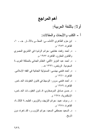 ‫أهﻢ اﻟﻤﺮاﺝﻊ‬
                                     ‫ﺃﻭﻻ: ﺒﺎﻟﻠﻐﺔ ﺍﻟﻌﺭﺒﻴﺔ:‬
                                                      ‫ﹰ‬
                          ‫ﺃ - ﺍﻟﻜﺘﺏ ﻭﺍﻷﺒﺤﺎﺙ ﻭﺍﻟﻤﻘﺎﻻﺕ:‬
‫- ﺍﺒﻥ ﺤﺯﻡ ﺍﻟﻅﺎﻫﺭﻱ ﺍﻷﻨﺩﻟﺴـﻲ: ﺍﻟﻤﺤﱠـﻰ ﺒﺎﻵﺜـﺎﺭ. ﺠــ ١،‬
                  ‫‪ ‬ﻠ‬
                                       ‫ﺍﻟﻘﺎﻫﺭﺓ، ٢٥٩١ ﻡ.‬
‫- ﺩ. ﺃﺤﻤﺩ ﺭﻓﻌﺕ ﺨﻔﺎﺠﻲ: ﺠﺭﺍﺌﻡ ﺍﻟﺭﺸﻭﺓ ﻓﻲ ﺍﻟﺘﺸﺭﻴﻊ ﺍﻟﻤﺼﺭﻱ‬
                      ‫ﻭﺍﻟﻘﺎﻨﻭﻥ ﺍﻟﻤﻘﺎ ‪‬ﻥ، ﺍﻟﻘﺎﻫﺭﺓ، ٧٥٩١ ﻡ.‬
                                         ‫ﺭ‬
‫- ﺩ. ﺃﺤﻤﺩ ﻋﺒﺩ ﺍﻟﻌﺯﻴﺯ ﺍﻷﻟﻔﻲ: ﺍﻟﻨﻅﺎﻡ ﺍﻟﺠﻨﺎﺌﻲ ﺒﺎﻟﻤﻤﻠﻜﺔ ﺍﻟﻌﺭﺒﻴـﺔ‬
                          ‫ﺍﻟﺴﻌﻭﺩﻴﺔ. ﺍﻟﺭﻴﺎﺽ، ٦٩٣١ ﻫـ.‬
‫- ﺩ. ﺃﺤﻤﺩ ﻓﺘﺤﻲ ﺒﻬﻨﺴﻲ: ﺍﻟﻤﺴﺌﻭﻟﻴﺔ ﺍﻟﺠﻨﺎﺌﻴﺔ ﻓﻲ ﺍﻟﻔﻘﻪ ﺍﻹﺴﻼﻤﻲ.‬
                                       ‫ﺍﻟﻘﺎﻫﺭﺓ، ١٦٩١ ﻡ.‬
‫- ﺩ. ﺃﺤﻤﺩ ﻓﺘﺤﻲ ﺴﺭﻭﺭ: ﺍﻟﻭﺴﻴﻁ ﻓﻲ ﻗﺎﻨﻭﻥ ﺍﻟﻌﻘﻭﺒﺎﺕ ﺍﻟﺨـﺎﺹ.‬
                                       ‫ﺍﻟﻘﺎﻫﺭﺓ، ٩٧٩١ ﻡ.‬
‫- ﺩ. ﺤﺴﻥ ﺼﺎﺩﻕ ﺍﻟﻤﺭﺼﻔﺎﻭﻱ: ﻗـﺎﻨﻭﻥ ﺍﻟﻌﻘﻭﺒـﺎﺕ ﺍﻟﺨـﺎﺹ،‬
                                   ‫ﺍﻹﺴﻜﻨﺩﺭﻴﺔ، ٨٧٩١ ﻡ.‬
‫- ﺩ. ﺭﺀﻭﻑ ﻋﺒﻴﺩ: ﺠﺭﺍﺌﻡ ﺍﻟﺘﺯﻴﻴﻑ ﻭﺍﻟﺘﺯﻭﻴﺭ، ﺍﻟﻁﺒﻌـﺔ ﺍﻟﺜﺎﻟﺜـﺔ،‬
                                       ‫ﺍﻟﻘﺎﻫﺭﺓ، ٨٧٩١ ﻡ.‬
‫- ﺩ. ﺍﻟﺴﻌﻴﺩ ﻤﺼﻁﻔﻰ ﺍﻟﺴﻌﻴﺩ: ﺠﺭﺍﺌﻡ ﺍﻟﺘﺯﻭﻴـﺭ، ﺍﻟﻘـﺎﻫﺭﺓ، ﺩﻭﻥ‬
                                       ‫ﹶ‬
                                                  ‫ﺘﺎﺭﻴﺦ.‬



‫٦٢٦‬
 