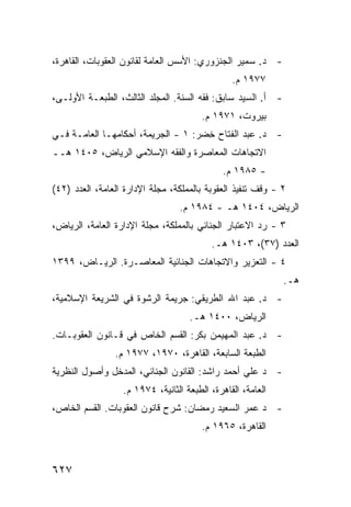 ‫- ﺩ. ﺴﻤﻴﺭ ﺍﻟﺠﻨﺯﻭﺭﻱ: ﺍﻷﺴﺱ ﺍﻟﻌﺎﻤﺔ ﻟﻘﺎﻨﻭﻥ ﺍﻟﻌﻘﻭﺒﺎﺕ، ﺍﻟﻘﺎﻫﺭﺓ،‬
                                                ‫٧٧٩١ ﻡ.‬
‫- ﺃ. ﺍﻟﺴﻴﺩ ﺴﺎﺒﻕ: ﻓﻘﻪ ﺍﻟﺴﻨﺔ. ﺍﻟﻤﺠﻠﺩ ﺍﻟﺜﺎﻟﺙ، ﺍﻟﻁﺒﻌـﺔ ﺍﻷﻭﻟـﻰ،‬
                                        ‫ﺒﻴﺭﻭﺕ، ١٧٩١ ﻡ.‬
‫- ﺩ. ﻋﺒﺩ ﺍﻟﻔﺘﺎﺡ ﺨﻀﺭ: ١ - ﺍﻟﺠﺭﻴﻤﺔ، ﺃﺤﻜﺎﻤﻬـﺎ ﺍﻟﻌﺎﻤـﺔ ﻓـﻲ‬
                                     ‫ِ‬
‫ﺍﻻﺘﺠﺎﻫﺎﺕ ﺍﻟﻤﻌﺎﺼﺭﺓ ﻭﺍﻟﻔﻘﻪ ﺍﻹﺴﻼﻤﻲ ﺍﻟﺭﻴﺎﺽ، ٥٠٤١ ﻫــ‬
                                             ‫- ٥٨٩١ ﻡ.‬
‫٢ - ﻭﻗﻑ ﺘﻨﻔﻴﺫ ﺍﻟﻌﻘﻭﺒﺔ ﺒﺎﻟﻤﻤﻠﻜﺔ، ﻤﺠﻠﺔ ﺍﻹﺩﺍﺭﺓ ﺍﻟﻌﺎﻤﺔ، ﺍﻟﻌﺩﺩ )٢٤(‬
                                 ‫ﺍﻟﺭﻴﺎﺽ، ٤٠٤١ ﻫـ - ٤٨٩١ ﻡ.‬
‫٣ - ﺭﺩ ﺍﻻﻋﺘﺒﺎﺭ ﺍﻟﺠﻨﺎﺌﻲ ﺒﺎﻟﻤﻤﻠﻜﺔ، ﻤﺠﻠﺔ ﺍﻹﺩﺍﺭﺓ ﺍﻟﻌﺎﻤﺔ، ﺍﻟﺭﻴﺎﺽ،‬
                                          ‫ﺍﻟﻌﺩﺩ )٧٣(، ٣٠٤١ ﻫـ.‬
‫٤ - ﺍﻟﺘﻌﺯﻴﺭ ﻭﺍﻻﺘﺠﺎﻫﺎﺕ ﺍﻟﺠﻨﺎﺌﻴﺔ ﺍﻟﻤﻌﺎﺼـﺭﺓ. ﺍﻟﺭﻴـﺎﺽ، ٩٩٣١‬
                                                             ‫ﻫـ.‬
‫- ﺩ. ﻋﺒﺩ ﺍﷲ ﺍﻟﻁﺭﻴﻘﻲ: ﺠﺭﻴﻤﺔ ﺍﻟﺭﺸﻭﺓ ﻓﻲ ﺍﻟﺸﺭﻴﻌﺔ ﺍﻹﺴﻼﻤﻴﺔ،‬
                                    ‫ﺍﻟﺭﻴﺎﺽ، ٠٠٤١ ﻫـ.‬
‫- ﺩ. ﻋﺒﺩ ﺍﻟﻤﻬﻴﻤﻥ ﺒﻜﺭ: ﺍﻟﻘﺴﻡ ﺍﻟﺨﺎﺹ ﻓﻲ ﻗـﺎﻨﻭﻥ ﺍﻟﻌﻘﻭﺒـﺎﺕ.‬
                ‫ﺍﻟﻁﺒﻌﺔ ﺍﻟﺴﺎﺒﻌﺔ، ﺍﻟﻘﺎﻫﺭﺓ، ٠٧٩١، ٧٧٩١ ﻡ.‬
‫- ﺩ ﻋﻠﻲ ﺃﺤﻤﺩ ﺭﺍﺸﺩ: ﺍﻟﻘﺎﻨﻭﻥ ﺍﻟﺠﻨﺎﺌﻲ، ﺍﻟﻤﺩﺨل ﻭﺃﺼﻭل ﺍﻟﻨﻅﺭﻴﺔ‬
                  ‫ﺍﻟﻌﺎﻤﺔ، ﺍﻟﻘﺎﻫﺭﺓ، ﺍﻟﻁﺒﻌﺔ ﺍﻟﺜﺎﻨﻴﺔ، ٤٧٩١ ﻡ.‬
‫- ﺩ ﻋﻤﺭ ﺍﻟﺴﻌﻴﺩ ﺭﻤﻀﺎﻥ: ﺸﺭﺡ ﻗﺎﻨﻭﻥ ﺍﻟﻌﻘﻭﺒﺎﺕ. ﺍﻟﻘﺴﻡ ﺍﻟﺨﺎﺹ،‬
                                        ‫ﺍﻟﻘﺎﻫﺭﺓ، ٥٦٩١ ﻡ.‬



‫٧٢٦‬
 