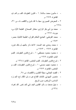 ‫- ﺩ ﻤﺄﻤﻭﻥ ﻤﺤﻤﺩ ﺴﻼﻤﺔ: ١ - ﻗﺎﻨﻭﻥ ﺍﻟﻌﻘﻭﺒﺎﺕ ﺍﻟﻘﺴـﻡ ﺍﻟﻌـﺎﻡ،‬
                                     ‫ﺍﻟﻘﺎﻫﺭﺓ، ٩٧٩١ ﻡ.‬
‫٢ - ﺍﻟﻤﺤﺭﺽ ﺍﻟﺼﻭﺭﻱ: ﻤﺠﻠـﺔ ﺍﻟﻘـﺎﻨﻭﻥ ﻭﺍﻻﻗﺘﺼـﺎﺩ، ﺱ ١٣،‬
                                                 ‫٨٦٩١ ﻡ.‬
‫- ﻤﺤﻤﺩ ﺒﻥ ﺃﺒﻲ ﺒﻜﺭ ﺍﻟﺭﺍﺯﻱ: ﻤﺨﺘﺎﺭ ﺍﻟﺼﺤﺎﺡ. ﺍﻟﻁﺒﻌﺔ ﺍﻷﻭﻟـﻰ،‬
                                     ‫ﺒﻴﺭﻭﺕ ٧٦٩١ ﻡ.‬
‫- ﻤﺤﻤﺩ ﺍﻟﻘﺭﻁﺒﻲ: ﺍﻟﺠﺎﻤﻊ ﻷﺤﻜﺎﻡ ﺍﻟﻘﺭﺁﻥ، ﺍﻟﻁﺒﻌﺔ ﺍﻟﺜﺎﻨﻴﺔ، ﻤﺼﺭ،‬
                                            ‫٣٥٩١ ﻡ.‬
‫- ﺩ ﻤﺤﻤﺩ ﻭﺠﺩﻱ ﻋﺒﺩ ﺍﻟﺼﻤﺩ: ﺍﻻﻋﺘـﺫﺍﺭ ﺒﺎﻟﺠﻬـل ﺒﺎﻟﻘـﺎﻨﻭﻥ،‬
                            ‫ﺍﻟﻘﺎﻫﺭﺓ، ٢٧٩١ - ٣٧٩١ ﻡ.‬
‫- ﺩ ﻤﺤﻤﻭﺩ ﻤﺤﻤﻭﺩ ﻤﺼﻁﻔﻰ: ١ - ﺸﺭﺡ ﻗﺎﻨﻭﻥ ﺍﻟﻌﻘﻭﺒﺎﺕ. ﺍﻟﻘﺴﻡ‬
                               ‫ﺍﻟﻌﺎﻡ، ﺍﻟﻘﺎﻫﺭﺓ، ٩٦٩١ ﻡ.‬
    ‫٢ - ﺸﺭﺡ ﻗﺎﻨﻭﻥ ﺍﻟﻌﻘﻭﺒﺎﺕ. ﺍﻟﻘﺴﻡ ﺍﻟﺨﺎﺹ، ﺍﻟﻘﺎﻫﺭﺓ ٤٦٩١ ﻡ.‬
‫- ﺩ ﻤﺤﻤﻭﺩ ﻨﺠﻴﺏ ﺤﺴﻨﻲ: ١ - ﺸﺭﺡ ﻗﺎﻨﻭﻥ ﺍﻟﻌﻘﻭﺒﺎﺕ، ﺍﻟﻘﺴـﻡ‬
                             ‫ﺍﻟﺨﺎﺹ، ﺍﻟﻘﺎﻫﺭﺓ، ٢٧٩١ ﻡ.‬
          ‫٢ - ﺍﻟﻘﺼﺩ ﺍﻟﺠﻨﺎﺌﻲ، ﻤﺠﻠﺔ ﺍﻟﻘﺎﻨﻭﻥ ﻭﺍﻻﻗﺘﺼﺎﺩ، ﺱ ٨٢.‬
‫- ﻤﻨﺼﻭﺭ ﺍﻟﺒﻬﻭﺘﻲ: ﻜ ﹼﺎﻑ ﺍﻟﻘﻨﺎﻉ ﻋﻥ ﻤـﺘﻥ ﺍﻹﻗﻨـﺎﻉ، ﺍﻟﺠـﺯﺀ‬
                                 ‫ﺸ‬
                          ‫ﺍﻟﺴﺎﺩﺱ، ﺍﻟﺭﻴﺎﺽ، ﺩﻭﻥ ﺘﺎﺭﻴﺦ.‬
‫- ﺩ ﻨﺒﻴل ﻤﺩﺤﺕ ﺴـﺎﻟﻡ: ﺍﻟﻘﺎﻨﻭﻥ ﺍﻟﺠﻨـﺎﺌﻲ ﺍﻟﺨـﺎﺹ. ﺍﻟﻘـﺎﻫﺭﺓ،‬
                                             ‫٤٦٩١ﻡ.‬




‫٨٢٦‬
 