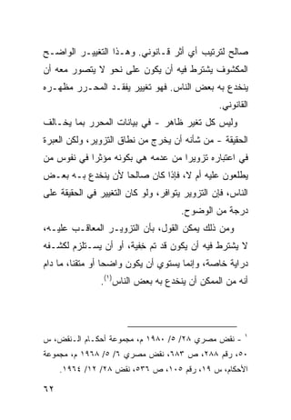 ‫ﺼﺎﻟﺢ ﻟﺘﺭﺘﻴﺏ ﺃﻱ ﺃﺜﺭ ﻗـﺎﻨﻭﻨﻲ. ﻭﻫـﺫﺍ ﺍﻟﺘﻐﻴﻴـﺭ ﺍﻟﻭﺍﻀـﺢ‬
‫ﺍﻟﻤﻜﺸﻭﻑ ﻴﺸﺘﺭﻁ ﻓﻴﻪ ﺃﻥ ﻴﻜﻭﻥ ﻋﻠﻰ ﻨﺤﻭ ﻻ ﻴﺘﺼﻭﺭ ﻤﻌﻪ ﺃﻥ‬
‫ﻴﻨﺨﺩﻉ ﺒﻪ ﺒﻌﺽ ﺍﻟﻨﺎﺱ. ﻓﻬﻭ ﺘﻐﻴﻴﺭ ﻴﻔﻘـﺩ ﺍﻟﻤﺤـﺭﺭ ﻤﻅﻬـﺭﻩ‬
                                                ‫ﺍﻟﻘﺎﻨﻭﻨﻲ.‬
‫ﻭﻟﻴﺱ ﻜل ﺘﻐﻴﺭ ﻅﺎﻫﺭ - ﻓﻲ ﺒﻴﺎﻨﺎﺕ ﺍﻟﻤﺤﺭﺭ ﺒﻤﺎ ﻴﺨـﺎﻟﻑ‬
‫ﺍﻟﺤﻘﻴﻘﺔ - ﻤﻥ ﺸﺄﻨﻪ ﺃﻥ ﻴﺨﺭﺝ ﻤﻥ ﻨﻁﺎﻕ ﺍﻟﺘﺯﻭﻴﺭ، ﻭﻟﻜﻥ ﺍﻟﻌﺒﺭﺓ‬
‫ﻓﻲ ﺍﻋﺘﺒﺎﺭﻩ ﺘﺯﻭﻴ ‪‬ﺍ ﻤﻥ ﻋﺩﻤﻪ ﻫﻲ ﺒﻜﻭﻨﻪ ﻤﺅﺜ ‪‬ﺍ ﻓﻲ ﻨﻔﻭﺱ ﻤﻥ‬
            ‫ﺭ‬                       ‫ﺭ‬
‫ﻴﻁﻠﻌﻭﻥ ﻋﻠﻴﻪ ﺃﻡ ﻻ، ﻓﺈﺫﺍ ﻜﺎﻥ ﺼﺎﻟ ‪‬ﺎ ﻷﻥ ﻴﻨﺨﺩﻉ ﺒـﻪ ﺒﻌـﺽ‬
                   ‫ﺤ‬
‫ﺍﻟﻨﺎﺱ، ﻓﺈﻥ ﺍﻟﺘﺯﻭﻴﺭ ﻴﺘﻭﺍﻓﺭ، ﻭﻟﻭ ﻜﺎﻥ ﺍﻟﺘﻐﻴﻴﺭ ﻓﻲ ﺍﻟﺤﻘﻴﻘﺔ ﻋﻠﻰ‬
                                      ‫ﺩﺭﺠﺔ ﻤﻥ ﺍﻟﻭﻀﻭﺡ.‬
‫ﻭﻤﻥ ﺫﻟﻙ ﻴﻤﻜﻥ ﺍﻟﻘﻭل، ﺒﺄﻥ ﺍﻟﺘﺯﻭﻴـﺭ ﺍﻟﻤﻌﺎ ﹶـﺏ ﻋﻠﻴـﻪ،‬
         ‫ﻗ‬
‫ﻻ ﻴﺸﺘﺭﻁ ﻓﻴﻪ ﺃﻥ ﻴﻜﻭﻥ ﻗﺩ ﺘﻡ ِﻔﻴﺔ، ﺃﻭ ﺃﻥ ﻴﺴـﺘﻠﺯﻡ ﻟﻜﺸـﻔﻪ‬
                         ‫ﺨ‬
‫ﺩﺭﺍﻴﺔ ﺨﺎﺼﺔ، ﻭﺇﻨﻤﺎ ﻴﺴﺘﻭﻱ ﺃﻥ ﻴﻜﻭﻥ ﻭﺍﻀ ‪‬ﺎ ﺃﻭ ﻤﺘﻘ ﹰﺎ، ﻤﺎ ﺩﺍﻡ‬
         ‫ﻨ‬         ‫ﺤ‬
                ‫ﺃﻨﻪ ﻤﻥ ﺍﻟﻤﻤﻜﻥ ﺃﻥ ﻴﻨﺨﺩﻉ ﺒﻪ ﺒﻌﺽ ﺍﻟﻨﺎﺱ)١(.‬




                                                        ‫١‬
‫- ﻨﻘﺽ ﻤﺼﺭﻱ ٨٢/ ٥/ ٠٨٩١ ﻡ، ﻤﺠﻤﻭﻋﺔ ﺃﺤﻜـﺎﻡ ﺍﻟـﻨﻘﺽ، ﺱ‬
‫٠٥، ﺭﻗﻡ ٨٨٢، ﺹ ٣٨٦، ﻨﻘﺽ ﻤﺼﺭﻱ ٦/ ٥/ ٨٦٩١ ﻡ، ﻤﺠﻤﻭﻋﺔ‬
     ‫ﺍﻷﺤﻜﺎﻡ، ﺱ ٩١، ﺭﻗﻡ ٥٠١، ﺹ ٦٣٥، ﻨﻘﺽ ٨٢/ ٢١/ ٤٦٩١.‬

‫٢٦‬
 