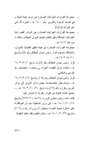 ‫- ﻤﺠﻤﻭﻋﺔ ﺍﻟﻘﺭﺍﺭﺍﺕ ﺍﻟﺠﺯﺍﺌﻴﺔ، ﺍﻟﺼﺎﺩﺭﺓ ﻋﻥ ﺩﻭﺍﺌﺭ ﻫﻴﺌﺔ ﺍﻟﺤﻜـﻡ‬
‫ﻓﻲ ﻗﻀﺎﻴﺎ ﺍﻟﺭﺸﻭﺓ ﻭﺍﻟﺘﺯﻭﻴﺭ ﻋﺎﻡ ٠٠٤١ ﻫـ، ﺍﻟﺠﺯﺀ ﺍﻟﺜـﺎﻨﻲ‬
                                       ‫ﻋﻥ )ﺠﺭﺍﺌﻡ ﺍﻟﺭﺸﻭﺓ(.‬
‫- ﻤﺠﻤﻭﻋﺔ ﺍﻟﻘﺭﺍﺭﺍﺕ ﺍﻟﺠﺯﺍﺌﻴﺔ، ﺍﻟﺼﺎﺩﺭﺓ ﻋﻥ ﺍﻟﺩﻭﺍﺌﺭ ﺍﻟﻘﻀـﺎﺌﻴﺔ‬
‫ﺍﻟﺠﺯﺍﺌﻴﺔ، ﺍﻟﻤﺸﻜﻠﺔ ﻭﻓﻕ ﺍﻟﻨﻅﺎﻡ ﺍﻟﺠﺩﻴﺩ ﻟﺩﻴﻭﺍﻥ ﺍﻟﻤﻅﺎﻟﻡ، ﻭﺍﻟﻨﺎﻓـﺫ‬
                                        ‫ﻤﻥ ﻋﺎﻡ ٣٠٤١ ﻫـ.‬
‫- ﻤﺠﻤﻭﻋﺔ ﺍﻟﻘﺭﺍﺭﺍﺕ ﺍﻟﺼﺎﺩﺭﺓ ﻤﻥ ﻫﻴﺌﺔ ﺘﺩﻗﻴﻕ ﺍﻟﻘﻀﺎﻴﺎ ﺒﺎﻟﺩﻴﻭﺍﻥ،‬
‫ﻭﺍﻟﻤﺸﻜﻠﺔ ﺒﻤﻭﺠﺏ ﻗﺭﺍﺭ ﺭﺌﻴﺱ ﺩﻴﻭﺍﻥ ﺍﻟﻤﻅﺎﻟﻡ ﺭﻗﻡ )٨( ﻭﺘﺎﺭﻴﺦ‬
                                       ‫١١/ ٨/ ٣٠٤١ ﻫـ.‬
‫- ﻗﺭﺍﺭ ﺭﺌﻴﺱ ﺩﻴﻭﺍﻥ ﺍﻟﻤﻅﺎﻟﻡ ﺭﻗﻡ )٤( ﻭﺘـﺎﺭﻴﺦ ١/ ٧/ ٣٠٤١‬
‫ﻫـ، ﺒﺈﻨﺸﺎﺀ ﺩﻭﺍﺌﺭ ﻟﻠﻘﻀﺎﺀ ﺍﻟﺠﺯﺍﺌـﻲ ﻭﺘﺤﺩﻴـﺩ ﺍﺨﺘﺼﺎﺼـﻬﺎ‬
                                          ‫ﺍﻟﻨﻭﻋﻲ ﻭﺍﻟﻤﻜﺎﻨﻲ.‬
‫- ﻗﺭﺍﺭ ﺭﺌﻴﺱ ﺩﻴﻭﺍﻥ ﺍﻟﻤﻅﺎﻟﻡ ﺭﻗﻡ )٤١( ﻭﺘﺎﺭﻴﺦ ٦١/ ٩/ ٣٠٤١‬
‫ﻫـ، ﺒﺈﺴﻨﺎﺩ ﻨﻅﺭ ﺍﺨﺘﺼﺎﺼﺎﺕ ﺒﻌﺽ ﺩﻭﺍﺌﺭ ﺍﻟﺩﻴﻭﺍﻥ ﺇﻟﻰ ﺩﻭﺍﺌﺭ‬
‫ﺃﺨﺭﻯ، ﻭﻗﺭﺍﺭﻩ ﺭﻗﻡ )٦١( ﻭﺘـﺎﺭﻴﺦ ٠٢/ ٠١/ ٣٠٤١ ﻫــ،‬
       ‫ﺒﺘﻌﺩﻴل ﺍﻟﻤﺎﺩﺓ ﺍﻟﺜﺎﻨﻴﺔ ﻤﻥ ﺍﻟﻘﺭﺍﺭ ﺭﻗﻡ )٤١( ﺍﻟﻤﺸﺎﺭ ﺇﻟﻴﻪ.‬
‫- ﻜﺘﺎﺏ ﻨﺎﺌﺏ ﺭﺌﻴﺱ ﻤﺠﻠﺱ ﺍﻟﻭﺯﺭﺍﺀ )٧/ ﻫـ/ ٧١٥٣٢( ﻭﺘﺎﺭﻴﺦ‬
‫٨١/ ٠١/ ١٠٤١ ﻫـ، ﺇﻟﻰ ﻭﺯﻴﺭ ﺍﻟﺩﺍﺨﻠﻴﺔ، ﺒﺸـﺄﻥ ﺍﻟﻤﻭﺍﻓﻘـﺔ‬
‫ﻋﻠﻰ ﻤﺫﻜﺭﺓ ﺸﻌﺒﺔ ﺍﻟﺨﺒﺭﺍﺀ ﺒﻤﺠﻠﺱ ﺍﻟـﻭﺯﺭﺍﺀ، ﺭﻗـﻡ )١١١(‬
‫ﻭﺘﺎﺭﻴﺦ ٩٢/ ٦/ ١٠٤١ ﻫـ، ﺒﺸﺄﻥ ﺘﻨﻅﻴﻡ ﻭﻗﻑ ﺘﻨﻔﻴﺫ ﺍﻟﻌﻘﻭﺒﺔ.‬




‫٠٣٦‬
 