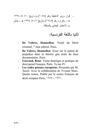 ١٣٩٤ /٤ /١٠ ‫- ﻗﺭﺍﺭ ﻭﺯﻴﺭ ﺍﻟﺩﺍﺨﻠﻴﺔ ﺭﻗﻡ )٤٥٠١( ﻭﺘـﺎﺭﻴﺦ‬
‫ﻫـ، ﻭﻗﺭﺍﺭﻩ ﺭﻗﻡ )٥٤٢١( ﻭﺘﺎﺭﻴﺦ ١/ ٥/ ٤٩٣١ ﻫـ، ﺒﺸﺄﻥ‬
                         .‫ﺭﺩ ﺍﻻﻋﺘﺒﺎﺭ ﺍﻟﺠﻨﺎﺌﻲ ﺒﺎﻟﻤﻤﻠﻜﺔ‬


                               :‫ﺎ ﺒﺎﻟﻠﻐﺔ ﺍﻟﻔﺭﻨﺴﻴﺔ‬ ‫ﺜﺎﻨ‬
                                                 ‫ﻴ‬
   -   De Vabres, Donnedieu: Traité du Droit
       criminal. ٣ éme edition. Paris.
   -   De Vabres, Donnedieu: Essai sur la nation de
       prejudice dans la théorie gén érale du faux
       documentaire. Paris.
   -   Garraud, René: Traité theérique et pratique du
       droit penal Français. Paris. To me IV.
   -   Les codes pénaux européens: Presentés par M.
       Ancel. Avec la collaboration de Yvonne Marx.
       Quatre tomes, Publié par le centre Français de
       droit compare Paris, ١٩٥٨ – ١٩٧١.




٦٣١
 