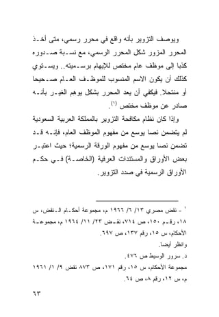 ‫ﻭﻴﻭﺼﻑ ﺍﻟﺘﺯﻭﻴﺭ ﺒﺄﻨﻪ ﻭﺍﻗﻊ ﻓﻲ ﻤﺤﺭﺭ ﺭﺴﻤﻲ، ﻤﺘﻰ ﺃﺨـﺫ‬
‫ﺍﻟﻤﺤﺭﺭ ﺍﻟﻤﺯﻭﺭ ﺸﻜل ﺍﻟﻤﺤﺭﺭ ﺍﻟﺭﺴﻤﻲ، ﻤﻊ ﻨﺴـﺒﺔ ﺼـﺩﻭﺭﻩ‬
‫ﻜﺫ ‪‬ﺎ ﺇﻟﻰ ﻤﻭﻅﻑ ﻋﺎﻡ ﻤﺨﺘﺹ ﻟﻺﻴﻬﺎﻡ ﺒﺭﺴـﻤﻴﺘﻪ.. ﻭﻴﺴـﺘﻭﻱ‬
                                             ‫ﺒ‬
‫ﻜﺫﻟﻙ ﺃﻥ ﻴﻜﻭﻥ ﺍﻻﺴﻡ ﺍﻟﻤﻨﺴﻭﺏ ﻟﻠﻤﻭﻅـﻑ ﺍﻟﻌـﺎﻡ ﺼـﺤﻴ ‪‬ﺎ‬
 ‫ﺤ‬
‫ﺃﻭ ﻤﻨﺘﺤﻼ. ﻓﻴﻜﻔﻲ ﺃﻥ ﻴﻌﺩ ﺍﻟﻤﺤﺭﺭ ﺒﺸﻜل ﻴﻭ ِﻡ ﺍﻟﻐﻴـﺭ ﺒﺄﻨـﻪ‬
              ‫ﻫ‬                              ‫ﹰ‬
                            ‫ﺼﺎﺩﺭ ﻋﻥ ﻤﻭﻅﻑ ‪‬ﺨﺘﺹ )١(.‬
                                    ‫ﻤ‬
‫ﻭﺇﺫﺍ ﻜﺎﻥ ﻨﻅﺎﻡ ﻤﻜﺎﻓﺤﺔ ﺍﻟﺘﺯﻭﻴﺭ ﺒﺎﻟﻤﻤﻠﻜﺔ ﺍﻟﻌﺭﺒﻴﺔ ﺍﻟﺴﻌﻭﺩﻴﺔ‬
‫ﻟﻡ ﻴﺘﻀﻤﻥ ﻨ ‪‬ﺎ ﻴﻭﺴﻊ ﻤﻥ ﻤﻔﻬﻭﻡ ﺍﻟﻤﻭﻅﻑ ﺍﻟﻌﺎﻡ، ﻓﺈﻨـﻪ ﻗـﺩ‬
                                       ‫ﺼ‬
‫ﺘﻀﻤﻥ ﻨ ‪‬ﺎ ﻴﻭﺴﻊ ﻤﻥ ﻤﻔﻬﻭﻡ ﺍﻟﻭﺭﻗﺔ ﺍﻟﺭﺴﻤﻴﺔ؛ ﺤﻴﺙ ﺍﻋﺘﺒـﺭ‬
                                          ‫ﺼ‬
‫ﺒﻌﺽ ﺍﻷﻭﺭﺍﻕ ﻭﺍﻟﻤﺴﺘﻨﺩﺍﺕ ﺍﻟﻌﺭﻓﻴﺔ )ﺍﻟﺨﺎﺼـﺔ( ﻓـﻲ ﺤﻜـﻡ‬
                       ‫ﺍﻷﻭﺭﺍﻕ ﺍﻟﺭﺴﻤﻴﺔ ﻓﻲ ﺼﺩﺩ ﺍﻟﺘﺯﻭﻴﺭ.‬



                                                         ‫١‬
‫- ﻨﻘﺽ ﻤﺼﺭﻱ ٣١/ ٦/ ٦٦٩١ ﻡ، ﻤﺠﻤﻭﻋﺔ ﺃﺤﻜـﺎﻡ ﺍﻟـﻨﻘﺽ، ﺱ‬
‫٨١، ﺭﻗ ـﻡ ٠٥١، ﺹ ٤١٧، ﻨﻘ ـﺽ ٣٢/ ١١/ ٤٦٩١ ﻡ، ﻤﺠﻤﻭﻋ ـﺔ‬
 ‫ـ‬                        ‫ـ‬                 ‫ـ‬
                        ‫ﺍﻷﺤﻜﺎﻡ، ﺱ ٥١، ﺭﻗﻡ ٧٣١، ﺹ ٧٩٦.‬
                                              ‫ﻭﺍﻨﻅﺭ ﺃﻴ ‪‬ﺎ.‬
                                                ‫ﻀ‬
                                  ‫ﺩ. ﺴﺭﻭﺭ ﺍﻟﻭﺴﻴﻁ ﺹ ٦٧٤.‬
‫ﻤﺠﻤﻭﻋﺔ ﺍﻷﺤﻜﺎﻡ، ﺱ ٥١، ﺭﻗﻡ ١٧١، ﺹ ٣٧٨ ﻨﻘﺽ ٩/ ١/ ١٦٩١‬
                                 ‫ﻡ، ﺱ ٢١، ﺭﻗﻡ ٨، ﺹ ٤٦.‬

‫٣٦‬
 