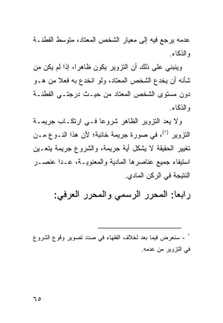 ‫ﻋﺩﻤﻪ ﻴﺭﺠﻊ ﻓﻴﻪ ﺇﻟﻰ ﻤﻌﻴﺎﺭ ﺍﻟﺸﺨﺹ ﺍﻟﻤﻌﺘﺎﺩ، ﻤﺘﻭﺴﻁ ﺍﻟﻔﻁﻨـﺔ‬
                                                ‫ﻭﺍﻟﺫﻜﺎﺀ.‬
‫ﻭﻴﻨﺒﻨﻲ ﻋﻠﻰ ﺫﻟﻙ ﺃﻥ ﺍﻟﺘﺯﻭﻴﺭ ﻴﻜﻭﻥ ﻅﺎﻫ ‪‬ﺍ، ﺇﺫﺍ ﻟﻡ ﻴﻜﻥ ﻤﻥ‬
                ‫ﺭ‬
‫ﺸﺄﻨﻪ ﺃﻥ ﻴﺨﺩﻉ ﺍﻟﺸﺨﺹ ﺍﻟ ‪‬ﻌﺘﺎﺩ، ﻭﻟﻭ ﺍﻨﺨﺩﻉ ﺒﻪ ﻓﻌﻼ ﻤﻥ ﻫـﻭ‬
       ‫ﹰ‬                     ‫ﻤ‬
‫ﺩﻭﻥ ﻤﺴﺘﻭﻯ ﺍﻟﺸﺨﺹ ﺍﻟﻤﻌﺘﺎﺩ ﻤﻥ ﺤﻴـﺙ ﺩﺭﺠﺘـﻲ ﺍﻟﻔﻁﻨـﺔ‬
                                                ‫ﻭﺍﻟﺫﻜﺎﺀ.‬
‫ﻭﻻ ﻴﻌﺩ ﺍﻟﺘﺯﻭﻴﺭ ﺍﻟﻅﺎﻫﺭ ﺸﺭﻭ ‪‬ﺎ ﻓـﻲ ﺍﺭﺘﻜـﺎﺏ ﺠﺭﻴﻤـﺔ‬
                    ‫ﻋ‬
‫ﺍﻟﺘﺯﻭﻴﺭ )١(، ﻓﻲ ﺼﻭﺭﺓ ﺠﺭﻴﻤﺔ ﺨﺎﺌﺒﺔ؛ ﻷﻥ ﻫﺫﺍ ﺍﻟﻨـﻭﻉ ﻤـﻥ‬
‫ﺘﻐﻴﻴﺭ ﺍﻟﺤﻘﻴﻘﺔ ﻻ ﻴﺸﻜل ﺃﻴﺔ ﺠﺭﻴﻤﺔ، ﻭﺍﻟﺸﺭﻭﻉ ﺠﺭﻴﻤﺔ ﻴﺘﻌـﻴﻥ‬
‫ﺍﺴﺘﻴﻔﺎﺀ ﺠﻤﻴﻊ ﻋﻨﺎﺼﺭﻫﺎ ﺍﻟﻤﺎﺩﻴﺔ ﻭﺍﻟﻤﻌﻨﻭﻴـﺔ، ﻋـﺩﺍ ﻋﻨﺼـﺭ‬
                                ‫ﺍﻟﻨﺘﻴﺠﺔ ﻓﻲ ﺍﻟﺭﻜﻥ ﺍﻟﻤﺎﺩﻱ.‬

       ‫ﺭﺍﺒ ‪‬ﺎ: ﺍﻟﻤﺤﺭﺭ ﺍﻟﺭﺴﻤﻲ ﻭﺍﻟﻤﺤﺭﺭ ﺍﻟﻌﺭﻓﻲ:‬
                                       ‫ﻌ‬


                                                         ‫١‬
‫- ﺴﻨﻌﺭﺽ ﻓﻴﻤﺎ ﺒﻌﺩ ﻟﺨﻼﻑ ﺍﻟﻔﻘﻬﺎﺀ ﻓﻲ ﺼﺩﺩ ﺘﺼﻭﻴﺭ ﻭﻗﻭﻉ ﺍﻟﺸﺭﻭﻉ‬
                                      ‫ﻓﻲ ﺍﻟﺘﺯﻭﻴﺭ ﻤﻥ ﻋﺩﻤﻪ.‬




‫٥٦‬
 