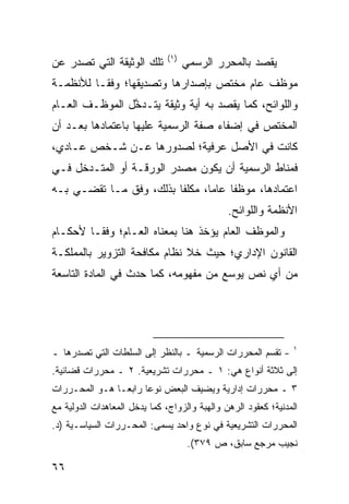 ‫)١(‬
‫ﺘﻠﻙ ﺍﻟﻭﺜﻴﻘﺔ ﺍﻟﺘﻲ ﺘﺼﺩﺭ ﻋﻥ‬             ‫ﻴﻘﺼﺩ ﺒﺎﻟﻤﺤﺭﺭ ﺍﻟﺭﺴﻤﻲ‬
‫ﻤﻭﻅﻑ ﻋﺎﻡ ﻤﺨﺘﺹ ﺒﺈﺼﺩﺍﺭﻫﺎ ﻭﺘﺼﺩﻴﻘﻬﺎ؛ ﻭﻓ ﹰـﺎ ﻟﻸﻨﻅﻤـﺔ‬
          ‫ﻘ‬
‫ﻭﺍﻟﻠﻭﺍﺌﺢ، ﻜﻤﺎ ﻴﻘﺼﺩ ﺒﻪ ﺃﻴﺔ ﻭﺜﻴﻘﺔ ﻴﺘـﺩ ﱠل ﺍﻟﻤﻭﻅـﻑ ﺍﻟﻌـﺎﻡ‬
                ‫ﺨ‬
‫ﺍﻟﻤﺨﺘﺹ ﻓﻲ ﺇﻀﻔﺎﺀ ﺼﻔﺔ ﺍﻟﺭﺴﻤﻴﺔ ﻋﻠﻴﻬﺎ ﺒﺎﻋﺘﻤﺎﺩﻫﺎ ﺒﻌـﺩ ﺃﻥ‬
‫ﻜﺎﻨﺕ ﻓﻲ ﺍﻷﺼل ﻋﺭﻓﻴﺔ؛ ﻟﺼﺩﻭﺭﻫﺎ ﻋـﻥ ﺸـﺨﺹ ﻋـﺎﺩﻱ،‬
‫ﻓ ‪‬ﻨﺎﻁ ﺍﻟﺭﺴﻤﻴﺔ ﺃﻥ ﻴﻜﻭﻥ ‪‬ﺼﺩﺭ ﺍﻟﻭﺭﻗـﺔ ﺃﻭ ﺍﻟﻤﺘـﺩﺨل ﻓـﻲ‬
                           ‫ﻤ‬                    ‫ﻤ‬
‫ﺍﻋﺘﻤﺎﺩﻫﺎ، ﻤﻭﻅ ﹰﺎ ﻋﺎ ‪‬ﺎ، ﻤﻜﻠ ﹰﺎ ﺒﺫﻟﻙ، ﻭﻓﻕ ﻤـﺎ ﺘﻘﻀـﻲ ﺒـﻪ‬
                         ‫ﻔ‬       ‫ﻔ ﻤ‬
                                               ‫ﺍﻷﻨﻅﻤﺔ ﻭﺍﻟﻠﻭﺍﺌﺢ.‬
‫ﻭﺍﻟﻤﻭﻅﻑ ﺍﻟﻌﺎﻡ ﻴﺅﺨﺫ ﻫﻨﺎ ﺒﻤﻌﻨﺎﻩ ﺍﻟﻌـﺎﻡ؛ ﻭﻓ ﹰـﺎ ﻷﺤﻜـﺎﻡ‬
         ‫ﻘ‬
‫ﺍﻟﻘﺎﻨﻭﻥ ﺍﻹﺩﺍﺭﻱ؛ ﺤﻴﺙ ﺨﻼ ﻨﻅﺎﻡ ﻤﻜﺎﻓﺤﺔ ﺍﻟﺘﺯﻭﻴﺭ ﺒﺎﻟﻤﻤﻠﻜـﺔ‬
‫ﻤﻥ ﺃﻱ ﻨﺹ ﻴﻭﺴﻊ ﻤﻥ ﻤﻔﻬﻭﻤﻪ، ﻜﻤﺎ ﺤﺩﺙ ﻓﻲ ﺍﻟﻤﺎﺩﺓ ﺍﻟﺘﺎﺴﻌﺔ‬




                                                                ‫١‬
‫- ﹸﻘ ‪‬ﻡ ﺍﻟﻤﺤﺭﺭﺍﺕ ﺍﻟﺭﺴﻤﻴﺔ ـ ﺒﺎﻟﻨﻅﺭ ﺇﻟﻰ ﺍﻟﺴﻠﻁﺎﺕ ﺍﻟﺘﻲ ﺘﺼﺩﺭﻫﺎ ـ‬
                                                     ‫ﺘﺴ‬
‫ﺇﻟﻰ ﺜﻼﺜﺔ ﺃﻨﻭﺍﻉ ﻫﻲ: ١ ـ ﻤﺤﺭﺭﺍﺕ ﺘﺸﺭﻴﻌﻴﺔ. ٢ ـ ﻤﺤﺭﺭﺍﺕ ﻗﻀﺎﺌﻴﺔ.‬
‫٣ ـ ﻤﺤﺭﺭﺍﺕ ﺇﺩﺍﺭﻴﺔ ﻭﻴﻀﻴﻑ ﺍﻟﺒﻌﺽ ﻨﻭ ‪‬ﺎ ﺭﺍﺒ ‪‬ـﺎ ﻫـﻭ ﺍﻟﻤﺤـﺭﺭﺍﺕ‬
                ‫ﻋ ﻌ‬
‫ﺍﻟﻤﺩﻨﻴﺔ؛ ﻜﻌﻘﻭﺩ ﺍﻟﺭﻫﻥ ﻭﺍﻟﻬﺒﺔ ﻭﺍﻟﺯﻭﺍﺝ، ﻜﻤﺎ ﻴﺩﺨل ﺍﻟﻤﻌﺎﻫﺩﺍﺕ ﺍﻟﺩﻭﻟﻴﺔ ﻤﻊ‬
‫ﺍﻟﻤﺤﺭﺭﺍﺕ ﺍﻟﺘﺸﺭﻴﻌﻴﺔ ﻓﻲ ﻨﻭﻉ ﻭﺍﺤﺩ ﻴﺴﻤﻰ: ﺍﻟﻤﺤـﺭﺭﺍﺕ ﺍﻟﺴﻴﺎﺴـﻴﺔ )ﺩ.‬
                                      ‫ﻨﺠﻴﺏ ﻤﺭﺠﻊ ﺴﺎﺒﻕ، ﺹ ٩٧٣(.‬

‫٦٦‬
 