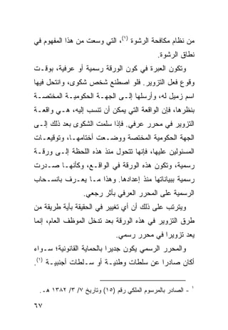 ‫ﻤﻥ ﻨﻅﺎﻡ ﻤﻜﺎﻓﺤﺔ ﺍﻟﺭﺸﻭﺓ )١(، ﺍﻟﺘﻲ ﻭﺴﻌﺕ ﻤﻥ ﻫﺫﺍ ﺍﻟﻤﻔﻬﻭﻡ ﻓﻲ‬
                                            ‫ﻨﻁﺎﻕ ﺍﻟﺭﺸﻭﺓ.‬
‫ﻭﺘﻜﻭﻥ ﺍﻟﻌﺒﺭﺓ ﻓﻲ ﻜﻭﻥ ﺍﻟﻭﺭﻗﺔ ﺭﺴﻤﻴﺔ ﺃﻭ ﻋﺭﻓﻴﺔ، ﺒﻭﻗـﺕ‬
‫ﻭﻗﻭﻉ ﻓﻌل ﺍﻟﺘﺯﻭﻴﺭ. ﻓﻠﻭ ﺍﺼﻁﻨﻊ ﺸﺨﺹ ﺸﻜﻭﻯ، ﻭﺍﻨﺘﺤل ﻓﻴﻬﺎ‬
‫ﺍﺴﻡ ﺯﻤﻴل ﻟﻪ، ﻭﺃﺭﺴﻠﻬﺎ ﺇﻟـﻰ ﺍﻟﺠﻬـﺔ ﺍﻟﺤﻜﻭﻤﻴـﺔ ﺍﻟﻤﺨﺘﺼـﺔ‬
‫ﺒﻨﻅﺭﻫﺎ، ﻓﺈﻥ ﺍﻟﻭﺍﻗﻌﺔ ﺍﻟﺘﻲ ﻴﻤﻜﻥ ﺃﻥ ﺘﻨﺴﺏ ﺇﻟﻴﻪ، ﻫـﻲ ﻭﺍﻗﻌـﺔ‬
‫ﺍﻟﺘﺯﻭﻴﺭ ﻓﻲ ﻤﺤﺭﺭ ﻋﺭﻓﻲ. ﻓﺈﺫﺍ ﺴﻠﻤﺕ ﺍﻟﺸﻜ ‪‬ﻯ ﺒﻌﺩ ﺫﻟﻙ ﺇﻟـﻰ‬
              ‫ﻭ‬
‫ﺍﻟﺠﻬﺔ ﺍﻟﺤﻜﻭﻤﻴﺔ ﺍﻟﻤﺨﺘﺼﺔ ﻭﻭﻀـﻌﺕ ﺃﺨﺘﺎﻤﻬـﺎ، ﻭﺘﻭﻗﻴﻌـﺎﺕ‬
‫ﺍﻟﻤﺴﺌﻭﻟﻴﻥ ﻋﻠﻴﻬﺎ، ﻓﺈﻨﻬﺎ ﺘﺘﺤﻭل ﻤﻨﺫ ﻫﺫﻩ ﺍﻟﻠﺤﻅﺔ ﺇﻟـﻰ ﻭﺭﻗـﺔ‬
‫ﺭﺴﻤﻴﺔ، ﻭﺘﻜﻭﻥ ﻫﺫﻩ ﺍﻟﻭﺭﻗﺔ ﻓﻲ ﺍﻟﻭﺍﻗـﻊ، ﻭﻜﺄﻨﻬـﺎ ﺼـﺩﺭﺕ‬
‫ﺭﺴﻤﻴﺔ ﺒﺒﻴﺎﻨﺎﺘﻬﺎ ﻤﻨﺫ ﺇﻋﺩﺍﺩﻫﺎ. ﻭﻫﺫﺍ ﻤـﺎ ‪‬ﻌـﺭﻑ ﺒﺎﻨﺴـﺤﺎﺏ‬
             ‫ﻴ‬
                 ‫ﺍﻟﺭﺴﻤﻴﺔ ﻋﻠﻰ ﺍﻟﻤﺤﺭﺭ ﺍﻟﻌﺭﻓﻲ ﺒﺄﺜﺭ ﺭﺠﻌﻲ.‬
‫ﻭﻴﺘﺭﺘﺏ ﻋﻠﻰ ﺫﻟﻙ ﺃﻥ ﺃﻱ ﺘﻐﻴﻴﺭ ﻓﻲ ﺍﻟﺤﻘﻴﻘﺔ ﺒﺄﻴﺔ ﻁﺭﻴﻘﺔ ﻤﻥ‬
‫ﻁﺭﻕ ﺍﻟﺘﺯﻭﻴﺭ ﻓﻲ ﻫﺫﻩ ﺍﻟﻭﺭﻗﺔ ﺒﻌﺩ ﺘﺩﺨل ﺍﻟﻤﻭﻅﻑ ﺍﻟﻌﺎﻡ، ﺇﻨﻤﺎ‬
                            ‫‪‬ﻌﺩ ﺘﺯﻭﻴ ‪‬ﺍ ﻓﻲ ﻤﺤﺭﺭ ﺭﺴﻤﻲ.‬
                                           ‫ﺭ‬        ‫ﻴ‬
‫ﻭﺍﻟﻤﺤﺭﺭ ﺍﻟﺭﺴﻤﻲ ﻴﻜﻭﻥ ﺠﺩﻴ ‪‬ﺍ ﺒﺎﻟﺤﻤﺎﻴﺔ ﺍﻟﻘﺎﻨﻭﻨﻴﺔ؛ ﺴـﻭﺍﺀ‬
                           ‫ﺭ‬
‫ﺃﻜﺎﻥ ﺼﺎﺩ ‪‬ﺍ ﻋﻥ ﺴﻠﻁﺎﺕ ﻭﻁﻨﻴـﺔ ﺃﻭ ﺴـﻠﻁﺎﺕ ﺃﺠﻨﺒﻴـﺔ )١(.‬
                                        ‫ﺭ‬

                                                           ‫١‬
 ‫- ﺍﻟﺼﺎﺩﺭ ﺒﺎﻟﻤﺭﺴﻭﻡ ﺍﻟﻤﻠﻜﻲ ﺭﻗﻡ )٥١( ﻭﺘﺎﺭﻴﺦ ٧/ ٣/ ٢٨٣١ ﻫـ.‬

‫٧٦‬
 