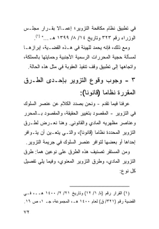 ‫ﻓﻲ ﺘﻁﺒﻴﻕ ﻨﻅﺎﻡ ﻤﻜﺎﻓﺤﺔ ﺍﻟﺘﺯﻭﻴﺭ؛ ﺇﻋﻤـﺎﻻ ﺒﻘـﺭﺍﺭ ﻤﺠﻠـﺱ‬
             ‫ﹰ‬
     ‫ﺍﻟﻭﺯﺭﺍﺀ ﺭﻗﻡ ٣٢٣ ﻭﺘﺎﺭﻴﺦ ٤١/ ٨/ ٩٩٣١ ﻫـ..." )١(.‬
‫ﻭﻤﻊ ﺫﻟﻙ، ﻓﺈﻨﻪ ‪‬ﺤ ‪‬ﺩ ﻟﻠﻬﻴﺌﺔ ﻓﻲ ﻫـﺫﻩ ﺍﻟﻘﻀـﻴﺔ، ﺇﺒﺭﺍ ‪‬ﻫـﺎ‬
   ‫ﺯ‬                               ‫ﻴ ﻤ‬
‫ﻟﻤﺴﺄﻟﺔ ﺤﺠﻴﺔ ﺍﻟﻤﺤﺭﺭﺍﺕ ﺍﻟﺭﺴﻤﻴﺔ ﺍﻷﺠﻨﺒﻴﺔ ﻭﺤﻤﺎﻴﺘﻬﺎ ﺒﺎﻟﻤﻤﻠﻜﺔ،‬
  ‫ﻭﺍﺘﺠﺎﻫﻬﺎ ﺇﻟﻰ ﺘﻁﺒﻴﻕ ﻭﻗﻑ ﺘﻨﻔﻴﺫ ﺍﻟﻌﻘﻭﺒﺔ ﻓﻲ ﻤﺜل ﻫﺫﻩ ﺍﻟﺤﺎﻟﺔ.‬

‫٣ - ﻭﺠﻭﺏ ﻭﻗﻭﻉ ﺍﻟﺘﺯﻭﻴﺭ ﺒﺈﺤـﺩﻯ ﺍﻟﻁـﺭﻕ‬
                             ‫ﺍﻟﻤﻘﺭﺭﺓ ﻨﻅﺎ ‪‬ﺎ )ﻗﺎﻨﻭ ﹰﺎ(:‬
                                ‫ﻨ‬        ‫ﻤ‬
‫ﻋﺭﻓﻨﺎ ﻓﻴﻤﺎ ﺘﻘﺩﻡ - ﻭﻨﺤﻥ ﺒﺼﺩﺩ ﺍﻟﻜﻼﻡ ﻋﻥ ﻋﻨﺼﺭ ﺍﻟﺴﻠﻭﻙ‬
‫ﻓﻲ ﺍﻟﺘﺯﻭﻴﺭ - ﺍﻟﻤﻘﺼﻭﺩ ﺒﺘﻐﻴﻴﺭ ﺍﻟﺤﻘﻴﻘﺔ، ﻭﺍﻟﻤﻘﺼﻭﺩ ﺒـﺎﻟﻤﺤﺭﺭ‬
‫ﻭﻋﻨﺎﺼﺭ ﻤﻅﻬﺭﻴﻪ ﺍﻟﻤﺎﺩﻱ ﻭﺍﻟﻘﺎﻨﻭﻨﻲ. ﻭﻫﻨﺎ ﻨﻌـﺭﺽ ﻟﻁـﺭﻕ‬
‫ﺍﻟﺘﺯﻭﻴﺭ ﺍﻟﻤﺤﺩﺩﺓ ﻨﻅﺎ ‪‬ﺎ )ﻗﺎﻨﻭ ﹰﺎ(، ﻭﺍﻟﺘـﻲ ﻴﺘﻌـﻴﻥ ﺃﻥ ﻴﺘـﻭﺍﻓﺭ‬
                            ‫ﻨ‬        ‫ﻤ‬
 ‫ﺇﺤﺩﺍﻫﺎ ﺃﻭ ﺒﻌﻀﻬﺎ ﻟﺘﻭﺍﻓﺭ ﻋﻨﺼﺭ ﺍﻟﺴﻠﻭﻙ ﻓﻲ ﺠﺭﻴﻤﺔ ﺍﻟﺘﺯﻭﻴﺭ.‬
‫ﻭﻤﻥ ﺍﻟﻤﺴﺘﻘﺭ ﺘﺼﻨﻴﻑ ﻫﺫﻩ ﺍﻟﻁﺭﻕ ﻋﻠﻰ ﻨﻭﻋﻴﻥ ﻫﻤﺎ: ﻁﺭﻕ‬
‫ﺍﻟﺘﺯﻭﻴﺭ ﺍﻟﻤﺎﺩﻱ، ﻭﻁﺭﻕ ﺍﻟﺘﺯﻭﻴﺭ ﺍﻟﻤﻌﻨﻭﻱ، ﻭﻓﻴﻤﺎ ﻴﻠﻲ ﺘﻔﺼﻴل‬
                                                 ‫ﻜل ﻨﻭﻉ:‬


‫)١( ﺍﻟﻘﺭﺍﺭ ﺭﻗﻡ )ﻩ/ ١/ ٢١( ﻭﺘﺎﺭﻴﺦ ١٢/ ٢/ ٠٠٤١ ﻫــ، ﻓـﻲ‬
‫ﺍﻟﻘﻀﻴﺔ ﺭﻗﻡ )١٢٣/ ﻕ( ﻟﻌﺎﻡ ٠٠٤١ ﻫـ، ﺍﻟﻤﺠﻤﻭﻋﺔ، ﺠـ ١، ﺹ ٦١.‬

‫٢٧‬
 