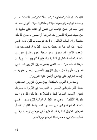 ‫ﻟﻜﻠﻤﺎﺕ "ﺼﻙ" ﻭ"ﻤﺨﻁﻭﻁ" ﻭ"ﺴـﺠﻼﺕ" ﻭ"ﻤﺴـﺘﻨﺩﺍﺕ"، ﻤـﻊ‬
‫ﻭﺼﻑ ﺍﻟﻭﺜﻴﻘﺔ ﺒﺎﻟﺭﺴﻤﻴﺔ ﺃﺤﻴﺎﻨﺎ ﻭﺇﻁﻼﻗﻬﺎ ﺃﺤﻴﺎ ﹰﺎ ﺃﺨﺭﻯ، ﻤﻤﺎ ﻗﺩ‬
              ‫ﻨ‬               ‫ﹰ‬
‫ﻴﺜﻴﺭ ﻟﺒ ‪‬ﺎ ﻓﻲ ﺫﻫﻥ ﺍﻟﺒﺎﺤﺙ ﻓﻲ ﺍﻟﻨﺹ ﺃﻭ ﺍﻟﻘﺎﺌﻡ ﻋﻠﻰ ﺘﻁﺒﻴﻘـﻪ،‬
                                              ‫ﺴ‬
‫ﻤﻥ ﺤﻴﺙ ﺸﻤﻭﻟﻪ ﻟﻠﻤﺤﺭﺭﺍﺕ ﺍﻟﻌﺭﻓﻴﺔ ﺃﻭ ﻗﺼﻭﺭﻩ ﻋـﻥ ﺫﻟـﻙ،‬
‫ﺨﺎﺼﺔ ﻭﺃﻥ ﺍﻟﻤﺎﺩﺓ ﺍﻟﻌﺎﺸـﺭﺓ ﻗـﺩ ﻋﺭﻀـﺕ ﻟﻠﺘﺯﻭﻴـﺭ ﻓـﻲ‬
‫ﺍﻟﻤﺤﺭﺭﺍﺕ ﺍﻟﻌﺭﻓﻴﺔ ﻤﻥ ﺤﻴﺙ ﺒﻌـﺽ ﺍﻟﻁـﺭﻕ ﻓﺤﺴـﺏ ﺩﻭﻥ‬
‫ﺍﻟﺒﻌﺽ ﺍﻵﺨﺭ ﻜﻤﺎ ﺴﻨﺭﻯ. ﻭﻤﻥ ﻨﺎﺤﻴﺔ ﺃﺨﺭﻯ، ﻓـﺈﻥ ﺘﺒﻭﻴـﺏ‬
‫ﺍﻟﻤﺎﺩﺓ ﺍﻟﺨﺎﻤﺴﺔ ﻟﻠﻁﺭﻕ ﺍﻟﻤﺎﺩﻴﺔ ﻭﺍﻟﻤﻌﻨﻭﻴﺔ ﻟﻠﺘﺯﻭﻴﺭ، ﻟـﻡ ﻴﻜـﻥ‬
‫ﻤﻭﻗ ﹰﺎ ﻜﺫﻟﻙ، ﺤﻴﺙ ﻋ ‪‬ﺩ ﺍﻟﻨﺹ ﺒﻌﺽ ﻁﺭﻕ ﺍﻟﺘﺯﻭﻴﺭ ﺍﻟﻤـﺎﺩﻱ،‬
                               ‫ﺩ‬              ‫ﻔ‬
‫ﺜﻡ ﺃﻭﺭﺩ ﻁﺭﻴﻘﺔ ﻤﻥ ﻁﺭﻕ ﺍﻟﺘﺯﻭﻴﺭ ﺍﻟﻤﻌﻨﻭﻱ، ﻭﻫـﻲ ﻁﺭﻴﻘـﺔ‬
            ‫"ﺇﺴﺎﺀﺓ ﺍﻟﺘﻭﻗﻴﻊ ﻋﻠﻰ ﺒﻴﺎﺽ ﺃﺅﺘﻤﻥ ﻋﻠﻴﻪ ﺍﻟﻤﺯﻭﺭ".‬
‫ﻭﻋﺎﺩ ﻤﺭﺓ ﺃﺨﺭﻯ ﻻﺴﺘﻜﻤﺎل ﺒﻴﺎﻥ ﻁﺭﻕ ﺍﻟﺘﺯﻭﻴﺭ ﺍﻟﻤـﺎﺩﻱ،‬
‫ﺤﻴﺙ ﺫﻜﺭ ﻁﺭﻴﻘﺘﻲ ﺍﻟﺘﻐﻴﻴﺭ ﺃﻭ ﺍﻟﺘﺤﺭﻴﻑ ﻓﻲ ﺍﻷﻭﺭﺍﻕ، ﻭﻁﺭﻴﻘﺔ‬
‫ﺘﻐﻴﻴﺭ ﺍﻷﺴﻤﺎﺀ ﺍﻟﻤﺩﻭﻨﺔ ﻓﻴﻬﺎ. ﻭﻓﻀﻼ ﻋﻥ ﺫﻟـﻙ، ﻓﻘـﺩ ﻭﺭﺩﺕ‬
                   ‫ﹰ‬
‫ﻁﺭﻴﻘﺔ "ﺍﻟﺘﻘﻠﻴﺩ" - ﻭﻫﻲ ﻤﻥ ﺍﻟﻁﺭﻕ ﺍﻟﻤﺎﺩﻴﺔ ﻟﻠﺘﺯﻭﻴـﺭ - ﻓـﻲ‬
‫ﺍﻟﻤﺎﺩﺓ ﺍﻟﻌﺎﺸﺭﺓ، ﻭﻜﺎﻥ ﻤﻥ ﺤﺴـﻥ ﺍﻟﺼـﻴﺎﻏﺔ ﺍﻟﻘﺎﻨﻭﻨﻴـﺔ، ﺃﻥ‬
‫ﺘﻌﺭﺽ ﺍﻟﻁﺭﻕ ﺍﻟﻤﺎﺩﻴﺔ ﺜﻡ ﺍﻟﻤﻌﻨﻭﻴﺔ ﻓﻲ ﻤﻭﻀﻊ ﻭﺍﺤـﺩ ﻭﻓـﻲ‬
              ‫ﺘﺴﻠﺴل ﻤﻨﻁﻘﻲ، ﻤﻊ ﻤﺭﺍﻋﺎﺓ ﺍﻟﻭﻀﻭﺡ ﻭﺍﻟﺤﺴﻡ.‬


‫٤٧‬
 
