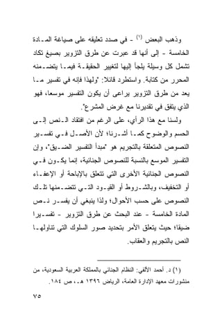 ‫)١(‬
‫- ﻓﻲ ﺼﺩﺩ ﺘﻌﻠﻴﻘﻪ ﻋﻠﻰ ﺼﻴﺎﻏﺔ ﺍﻟﻤـﺎﺩﺓ‬                 ‫ﻭﺫﻫﺏ ﺍﻟﺒﻌﺽ‬
‫ﺍﻟﺨﺎﻤﺴﺔ - ﺇﻟﻰ ﺃﻨﻬﺎ ﻗﺩ ﻋﺒﺭﺕ ﻋﻥ ﻁﺭﻕ ﺍﻟﺘﺯﻭﻴﺭ ﺒﺼﻴﻎ ﺘﻜﺎﺩ‬
‫ﺘﺸﻤل ﻜل ﻭﺴﻴﻠﺔ ﻴﻠﺠﺄ ﺇﻟﻴﻬﺎ ﻟﺘﻐﻴﻴﺭ ﺍﻟﺤﻘﻴﻘـﺔ ﻓﻴﻤـﺎ ﻴﺘﻀـﻤﻨﻪ‬
‫ﺍﻟﻤﺤﺭﺭ ﻤﻥ ﻜﺘﺎﺒﺔ. ﻭﺍﺴﺘﻁﺭﺩ ﻗﺎﺌﻼ: "ﻭﻟﻬﺫﺍ ﻓﺈﻨﻪ ﻓﻲ ﺘﻔﺴﻴﺭ ﻤـﺎ‬
                          ‫ﹰ‬
‫ﻴﻌﺩ ﻤﻥ ﻁﺭﻕ ﺍﻟﺘﺯﻭﻴﺭ ﻴﺭﺍ ‪‬ﻰ ﺃﻥ ﻴﻜﻭﻥ ﺍﻟﺘﻔﺴﻴﺭ ﻤﻭﺴ ‪‬ﺎ، ﻓﻬﻭ‬
      ‫ﻌ‬                      ‫ﻋ‬
                    ‫ﺍﻟﺫﻱ ﻴﺘﻔﻕ ﻓﻲ ﺘﻘﺩﻴﺭﻨﺎ ﻤﻊ ﻏﺭﺽ ﺍﻟﻤﺸﺭﻉ".‬
‫ﻭﻟﺴﻨﺎ ﻤﻊ ﻫﺫﺍ ﺍﻟﺭﺃﻱ، ﻋﻠﻰ ﺍﻟﺭﻏﻡ ﻤﻥ ﺍﻓﺘﻘﺎﺩ ﺍﻟـﻨﺹ ﺇﻟـﻰ‬
‫ﺍﻟﺤﺴﻡ ﻭﺍﻟﻭﻀﻭﺡ ﻜﻤـﺎ ﺃﺸـﺭﻨﺎ؛ ﻷﻥ ﺍﻷﺼـل ﻓـﻲ ﺘﻔﺴـﻴﺭ‬
‫ﺍﻟﻨﺼﻭﺹ ﺍﻟﻤﺘﻌﻠﻘﺔ ﺒﺎﻟﺘﺠﺭﻴﻡ ﻫﻭ "ﻤﺒﺩﺃ ﺍﻟﺘﻔﺴﻴﺭ ﺍﻟﻀـﻴﻕ"، ﻭﺇﻥ‬
‫ﺍﻟﺘﻔﺴﻴﺭ ﺍﻟﻤﻭﺴﻊ ﺒﺎﻟﻨﺴﺒﺔ ﻟﻠﻨﺼﻭﺹ ﺍﻟﺠﻨﺎﺌﻴﺔ، ﺇﻨﻤﺎ ﻴﻜـﻭﻥ ﻓـﻲ‬
‫ﺍﻟﻨﺼﻭﺹ ﺍﻟﺠﻨﺎﺌﻴﺔ ﺍﻷﺨﺭﻯ ﺍﻟﺘﻲ ﺘﺘﻌﻠﻕ ﺒﺎﻹﺒﺎﺤﺔ ﺃﻭ ﺍﻹﻋﻔـﺎﺀ‬
‫ﺃﻭ ﺍﻟﺘﺨﻔﻴﻑ، ﻭﺒﺎﻟﺸـﺭﻭﻁ ﺃﻭ ﺍﻟﻘﻴـﻭﺩ ﺍﻟﺘـﻲ ﺘﺘﻀـﻤﻨﻬﺎ ﺘﻠـﻙ‬
‫ﺍﻟﻨﺼﻭﺹ ﻋﻠﻰ ﺤﺴﺏ ﺍﻷﺤﻭﺍل؛ ﻭﻟﺫﺍ ﻴﻨﺒﻐﻲ ﺃﻥ ﻴﻔﺴـﺭ ﻨـﺹ‬
‫ﺍﻟﻤﺎﺩﺓ ﺍﻟﺨﺎﻤﺴﺔ - ﻋﻨﺩ ﺍﻟﺒﺤﺙ ﻋﻥ ﻁﺭﻕ ﺍﻟﺘﺯﻭﻴﺭ - ﺘﻔﺴـﻴ ‪‬ﺍ‬
 ‫ﺭ‬
‫ﻀﻴ ﹰﺎ؛ ﺤﻴﺙ ﻴﺘﻌﻠﻕ ﺍﻷﻤﺭ ﺒﺘﺤﺩﻴﺩ ﺼﻭﺭ ﺍﻟﺴﻠﻭﻙ ﺍﻟﺘﻲ ﺘﻨﺎﻭﻟﻬـﺎ‬
                                                 ‫ﻘ‬
                                        ‫ﺍﻟﻨﺹ ﺒﺎﻟﺘﺠﺭﻴﻡ ﻭﺍﻟﻌﻘﺎﺏ.‬


‫)١( ﺩ. ﺃﺤﻤﺩ ﺍﻷﻟﻔﻲ: ﺍﻟﻨﻅﺎﻡ ﺍﻟﺠﻨﺎﺌﻲ ﺒﺎﻟﻤﻤﻠﻜﺔ ﺍﻟﻌﺭﺒﻴﺔ ﺍﻟﺴﻌﻭﺩﻴﺔ، ﻤﻥ‬
      ‫ﻤﻨﺸﻭﺭﺍﺕ ﻤﻌﻬﺩ ﺍﻹﺩﺍﺭﺓ ﺍﻟﻌﺎﻤﺔ، ﺍﻟﺭﻴﺎﺽ ٦٩٣١ ﻫـ، ﺹ ٤٨١.‬

‫٥٧‬
 