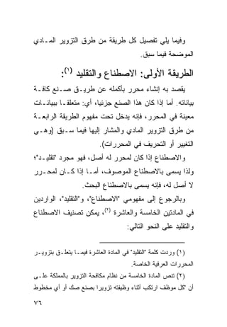 ‫ﻭﻓﻴﻤﺎ ﻴﻠﻲ ﺘﻔﺼﻴل ﻜل ﻁﺭﻴﻘﺔ ﻤﻥ ﻁﺭﻕ ﺍﻟﺘﺯﻭﻴﺭ ﺍﻟﻤـﺎﺩﻱ‬
                                           ‫ﺍﻟﻤﻭﻀﺤﺔ ﻓﻴﻤﺎ ﺴﺒﻕ.‬

           ‫ﺍﻟﻁﺭﻴﻘﺔ ﺍﻷﻭﻟﻰ: ﺍﻻﺼﻁﻨﺎﻉ ﻭﺍﻟﺘﻘﻠﻴﺩ )١(:‬
‫ﻴﻘﺼﺩ ﺒﻪ ﺇﻨﺸﺎﺀ ﻤﺤﺭﺭ ﺒﺄﻜﻤﻠﻪ ﻋﻥ ﻁﺭﻴـﻕ ﺼـﻨﻊ ﻜﺎﻓـﺔ‬
‫ﺒﻴﺎﻨﺎﺘﻪ. ﺃﻤﺎ ﺇﺫﺍ ﻜﺎﻥ ﻫﺫﺍ ﺍﻟﺼﻨﻊ ﺠﺯﺌ ‪‬ﺎ، ﺃﻱ: ﻤﺘﻌﻠ ﹰـﺎ ﺒﺒﻴﺎﻨـﺎﺕ‬
           ‫ﻘ‬            ‫ﻴ‬
‫ﻤﻌﻴﻨﺔ ﻓﻲ ﺍﻟﻤﺤﺭﺭ، ﻓﺈﻨﻪ ﻴﺩﺨل ﺘﺤﺕ ﻤﻔﻬﻭﻡ ﺍﻟﻁﺭﻴﻘﺔ ﺍﻟﺭﺍﺒﻌـﺔ‬
‫ﻤﻥ ﻁﺭﻕ ﺍﻟﺘﺯﻭﻴﺭ ﺍﻟﻤﺎﺩﻱ ﻭﺍﻟﻤﺸﺎﺭ ﺇﻟﻴﻬﺎ ﻓﻴﻤﺎ ﺴـﺒﻕ )ﻭﻫـﻲ‬
                          ‫ﺍﻟﺘﻐﻴﻴﺭ ﺃﻭ ﺍﻟﺘﺤﺭﻴﻑ ﻓﻲ ﺍﻟﻤﺤﺭﺭﺍﺕ(.‬
‫ﻭﺍﻻﺼﻁﻨﺎﻉ ﺇﺫﺍ ﻜﺎﻥ ﻟﻤﺤﺭﺭ ﻟﻪ ﺃﺼل، ﻓﻬﻭ ﻤﺠﺭﺩ "ﺘﻘﻠﻴـﺩ"؛‬
‫ﻭﻟﺫﺍ ﻴﺴﻤﻰ ﺒﺎﻻﺼﻁﻨﺎﻉ ﺍﻟﻤﻭﺼﻭﻑ، ﺃﻤـﺎ ﺇﺫﺍ ﻜـﺎﻥ ﻟﻤﺤـﺭﺭ‬
                   ‫ﻻ ﺃﺼل ﻟﻪ، ﻓﺈﻨﻪ ﻴﺴﻤﻰ ﺒﺎﻻﺼﻁﻨﺎﻉ ﺍﻟﺒﺤﺙ.‬
‫ﻭﺒﺎﻟﺭﺠﻭﻉ ﺇﻟﻰ ﻤﻔﻬﻭﻤﻲ "ﺍﻻﺼﻁﻨﺎﻉ"، ﻭ"ﺍﻟﺘﻘﻠﻴﺩ"، ﺍﻟﻭﺍﺭﺩﻴﻥ‬
‫ﻓﻲ ﺍﻟﻤﺎﺩﺘﻴﻥ ﺍﻟﺨﺎﻤﺴﺔ ﻭﺍﻟﻌﺎﺸﺭﺓ )٢(، ﻴﻤﻜﻥ ﺘﺼﻨﻴﻑ ﺍﻻﺼﻁﻨﺎﻉ‬
                                      ‫ﻭﺍﻟﺘﻘﻠﻴﺩ ﻋﻠﻰ ﺍﻟﻨﺤﻭ ﺍﻟﺘﺎﻟﻲ:‬


‫)١( ﻭﺭﺩﺕ ﻜﻠﻤﺔ "ﺍﻟﺘﻘﻠﻴﺩ" ﻓﻲ ﺍﻟﻤﺎﺩﺓ ﺍﻟﻌﺎﺸﺭﺓ ﻓﻴﻤـﺎ ﻴﺘﻌﻠـﻕ ﺒﺘﺯﻭﻴـﺭ‬
                                       ‫ﺍﻟﻤﺤﺭﺭﺍﺕ ﺍﻟﻌﺭﻓﻴﺔ ﺍﻟﺨﺎﺼﺔ.‬
‫)٢( ﺘﻨﺹ ﺍﻟﻤﺎﺩﺓ ﺍﻟﺨﺎﻤﺴﺔ ﻤﻥ ﻨﻅﺎﻡ ﻤﻜﺎﻓﺤﺔ ﺍﻟﺘﺯﻭﻴﺭ ﺒﺎﻟﻤﻤﻠﻜﺔ ﻋﻠـﻰ‬
‫ﺃﻥ "ﻜل ﻤﻭﻅﻑ ﺍﺭﺘﻜﺏ ﺃﺜﻨﺎﺀ ﻭﻅﻴﻔﺘﻪ ﺘﺯﻭﻴ ‪‬ﺍ ﺒﺼﻨﻊ ﺼﻙ ﺃﻭ ﺃﻱ ﻤﺨﻁﻭﻁ‬
                     ‫ﺭ‬

‫٦٧‬
 