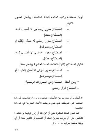 ‫ﺃﻭﻻ: ﺍﺼﻁﻨﺎﻉ ﻭﺘﻘﻠﻴﺩ ﺘﺤﻜﻤﻪ ﺍﻟﻤﺎﺩﺓ ﺍﻟﺨﺎﻤﺴﺔ، ﻭﻴﺸﻤل ﺍﻟﺼﻭﺭ‬
                                                  ‫ﺍﻟﺘﺎﻟﻴﺔ:‬
‫ﺍﺼﻁﻨﺎﻉ ﻤﺤﺭﺭ ﺭﺴـﻤﻲ ﻻ ﺃﺼـل ﻟـﻪ.‬                      ‫-‬
                           ‫)ﺍﺼﻁﻨﺎﻉ ﺒﺤﺕ(.‬
‫ﺍﺼﻁﻨﺎﻉ ﻤﺤﺭﺭ ﺭﺴﻤﻲ ﻟﻪ ﺃﺼل. )ﺘﻘﻠﻴﺩ ﺃﻭ‬                 ‫-‬
                       ‫ﺍﺼﻁﻨﺎﻉ ﻤﻭﺼﻭﻑ(.‬
‫ﺍﺼﻁﻨﺎﻉ ﻤﺤﺭﺭ ﻋﺭﻓـﻲ ﻻ ﺃﺼـل ﻟـﻪ.‬                      ‫-‬
                           ‫)ﺍﺼﻁﻨﺎﻉ ﺒﺤﺕ(.‬
     ‫ﺜﺎﻨ ‪‬ﺎ: ﺍﺼﻁﻨﺎﻉ )ﺘﻘﻠﻴﺩ( ﺘﺤﻜﻤﻪ ﺍﻟﻤﺎﺩﺓ ﺍﻟﻌﺎﺸﺭﺓ ﻭﻴﺸﻤل ﻓﻘﻁ:‬
                                                      ‫ﻴ‬
‫ﺍﺼﻁﻨﺎﻉ ﻤﺤﻭﺭ ﻋﺭﻓﻲ ﻟﻪ ﺃﺼل )ﺘﻘﻠﻴـﺩ ﺃﻭ‬                 ‫-‬
                       ‫ﺍﺼﻁﻨﺎﻉ ﻤﻭﺼﻭﻑ(.‬
         ‫* ﻭﻤﻥ ﺃﻤﺜﻠﺔ ﺍﻻﺼﻁﻨﺎﻉ ﻓﻲ ﺍﻟﻤﺤﺭﺭﺍﺕ ﺍﻟﺭﺴﻤﻴﺔ:‬
                                   ‫- ﺍﺼﻁﻨﺎﻉ ﻗﺭﺍﺭ ﺭﺴﻤﻲ.‬

‫ﻻ ﺃﺼل ﻟﻪ ﺃﻭ ﻤﺤﺭﻑ ﻋﻥ ﺍﻷﺼل.. ﻋﻭﻗﺏ ﺒــ..." ﻭﺘﻌﺎﻗـﺏ ﺍﻟﻤـﺎﺩﺓ‬
‫ﺍﻟﺴﺎﺩﺴﺔ ﻏﻴﺭ ﺍﻟﻤﻭﻅﻑ ﺍﻟﺫﻱ ﻴﻘﻭﻡ ﺒﺎﺭﺘﻜﺎﺏ ﺍﻷﻓﻌﺎل ﺍﻟﻤﺠﺭﻤﺔ ﻓﻲ ﺍﻟﻤـﺎﺩﺓ‬
                                                             ‫ﺍﻟﺨﺎﻤﺴﺔ.‬
‫ﻜﻤﺎ ﺘﻨﺹ ﺍﻟﻤﺎﺩﺓ ﺍﻟﻌﺎﺸﺭﺓ ﻋﻠﻰ ﺃﻥ "ﻤﻥ ﻗﻠﺩ ﺃﻭ ﺯﻭﺭ ﺘﻭﻗﻴ ‪‬ﺎ ﺃﻭ ﺨﺎﺘ ‪‬ـﺎ‬
  ‫ﻤ‬         ‫ﻌ‬
‫ﻟﺸﺨﺹ ﺁﺨﺭ، ﺃﻭ ﺤ ‪‬ﻑ ﺒﻁﺭﻴﻕ ﺍﻟﺤﻙ ﺃﻭ ﺍﻟﺸﻁﺏ ﺃﻭ ﺍﻟﺘﻐﻴﻴﺭ ﺴﻨ ‪‬ﺍ ﺃﻭ ﺃﻱ‬
       ‫ﺩ‬                                    ‫ﺭ‬
                                    ‫ﻭﺜﻴﻘﺔ ﺨﺎﺼﺔ ﻋﻭ ِﺏ ﺒـ ٠٠٠٤.‬
                                              ‫ﻗ‬

‫٧٧‬
 