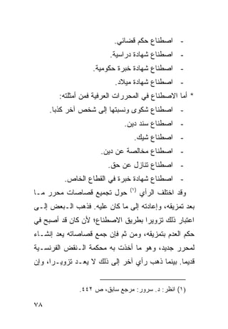 ‫- ﺍﺼﻁﻨﺎﻉ ﺤﻜﻡ ﻗﻀﺎﺌﻲ.‬
                         ‫- ﺍﺼﻁﻨﺎﻉ ﺸﻬﺎﺩﺓ ﺩﺭﺍﺴﻴﺔ.‬
                   ‫- ﺍﺼﻁﻨﺎﻉ ﺸﻬﺎﺩﺓ ﺨﺒﺭﺓ ﺤﻜﻭﻤﻴﺔ.‬
                           ‫- ﺍﺼﻁﻨﺎﻉ ﺸﻬﺎﺩﺓ ﻤﻴﻼﺩ.‬
        ‫* ﺃﻤﺎ ﺍﻻﺼﻁﻨﺎﻉ ﻓﻲ ﺍﻟﻤﺤﺭﺭﺍﺕ ﺍﻟﻌﺭﻓﻴﺔ ﻓﻤﻥ ﺃﻤﺜﻠﺘﻪ:‬
     ‫- ﺍﺼﻁﻨﺎﻉ ﺸﻜﻭﻯ ﻭﻨﺴﺒﺘﻬﺎ ﺇﻟﻰ ﺸﺨﺹ ﺁﺨﺭ ﻜﺫ ‪‬ﺎ.‬
       ‫ﺒ‬
                              ‫- ﺍﺼﻁﻨﺎﻉ ﺴﻨﺩ ﺩﻴﻥ.‬
                                 ‫- ﺍﺼﻁﻨﺎﻉ ﺸﻴﻙ.‬
                      ‫- ﺍﺼﻁﻨﺎﻉ ﻤﺨﺎﻟﺼﺔ ﻋﻥ ﺩﻴﻥ.‬
                        ‫- ﺍﺼﻁﻨﺎﻉ ﺘﻨﺎﺯل ﻋﻥ ﺤﻕ.‬
          ‫- ﺍﺼﻁﻨﺎﻉ ﺸﻬﺎﺩﺓ ﺨﺒﺭﺓ ﻓﻲ ﺍﻟﻘﻁﺎﻉ ﺍﻟﺨﺎﺹ.‬
                                ‫)١(‬
‫ﺤﻭل ﺘﺠﻤﻴﻊ ﻗﺼﺎﺼﺎﺕ ﻤﺤﺭﺭ ﻤـﺎ‬             ‫ﻭﻗﺩ ﺍﺨﺘﻠﻑ ﺍﻟﺭﺃﻱ‬
‫ﺒﻌﺩ ﺘﻤﺯﻴﻘﻪ، ﻭﺇﻋﺎﺩﺘﻪ ﺇﻟﻰ ﻤﺎ ﻜﺎﻥ ﻋﻠﻴﻪ. ﻓﺫﻫﺏ ﺍﻟـﺒﻌﺽ ﺇﻟـﻰ‬
‫ﺍﻋﺘﺒﺎﺭ ﺫﻟﻙ ﺘﺯﻭﻴ ‪‬ﺍ ﺒﻁﺭﻴﻕ ﺍﻻﺼﻁﻨﺎﻉ؛ ﻷﻥ ﻜﺎﻥ ﻗﺩ ﺃﺼﺒﺢ ﻓﻲ‬
                                  ‫ﺭ‬
‫ﺤﻜﻡ ﺍﻟﻌﺩﻡ ﺒﺘﻤﺯﻴﻘﻪ، ﻭﻤﻥ ﺜﻡ ﻓﺈﻥ ﺠﻤﻊ ﻗﺼﺎﺼﺎﺘﻪ ‪‬ﻌﺩ ﺇﻨﺸـﺎﺀ‬
‫‪‬‬        ‫ﻴ‬
‫ﻟﻤﺤﺭﺭ ﺠﺩﻴﺩ، ﻭﻫﻭ ﻤﺎ ﺃﺨﺫﺕ ﺒﻪ ﻤﺤﻜﻤﺔ ﺍﻟـﻨﻘﺽ ﺍﻟﻔﺭﻨﺴـﻴﺔ‬
‫ﻗﺩﻴ ‪‬ﺎ. ﺒﻴﻨﻤﺎ ﺫﻫﺏ ﺭﺃﻱ ﺁﺨﺭ ﺇﻟﻰ ﺫﻟﻙ ﻻ ﻴﻌـﺩ ﺘﺯﻭﻴـ ‪‬ﺍ، ﻭﺇﻥ‬
      ‫ﺭ‬                                          ‫ﻤ‬


               ‫)١( ﺍﻨﻅﺭ: ﺩ. ﺴﺭﻭﺭ: ﻤﺭﺠﻊ ﺴﺎﺒﻕ، ﺹ ٢٤٤.‬

‫٨٧‬
 