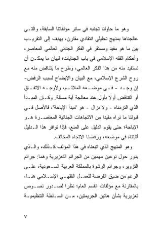 ‫ﻭﻫﻭ ﻤﺎ ﺤﺎﻭﻟﻨﺎ ﺘﺠﻨﺒﻪ ﻓﻲ ﺴﺎﺌﺭ ﻤﺅﻟﻔﺎﺘﻨﺎ ﺍﻟﺴﺎﺒﻘﺔ، ﻭﺍﻟﺘـﻲ‬
‫ﻋﺎﻟﺠﻨﺎﻫﺎ ﺒﻤﻨﻬﺞ ﺘﺤﻠﻴﻠﻲ ﺍﻨﺘﻘﺎﺩﻱ ﻤﻘﺎ ‪‬ﻥ، ﻴﻬ ِﻑ ﺇﻟﻰ ﺍﻟﺘﻘﺭﻴـﺏ‬
              ‫ﺩ‬      ‫ﺭ‬
‫ﺒﻴﻥ ﻤﺎ ﻫﻭ ﻤﻔﻴﺩ ﻭﻤﺴﺘﻘﺭ ﻓﻲ ﺍﻟﻔﻜﺭ ﺍﻟﺠﻨﺎﺌﻲ ﺍﻟﻌﺎﻟﻤﻲ ﺍﻟﻤﻌﺎﺼﺭ،‬
                                  ‫‪‬‬
‫ﻭﺃﺤﻜﺎﻡ ﺍﻟﻔﻘﻪ ﺍﻹﺴﻼﻤﻲ ﻓﻲ ﺒﺎﺏ ﺍﻟﺠﻨﺎﻴﺎﺕ؛ ﻟﺒﻴﺎﻥ ﻤﺎ ﻴﻤﻜـﻥ ﺃﻥ‬
‫ﻨﺴﺘﻔﻴﺩ ﻤﻨﻪ ﻤﻥ ﻫﺫﺍ ﺍﻟﻔﻜﺭ ﺍﻟﻌﺎﻟﻤﻲ، ﻭﻁﺭﺡ ﻤﺎ ﻴﺘﻨﺎﻗﺽ ﻤﻨﻪ ﻤﻊ‬
‫‪‬ﻭﺡ ﺍﻟﺸﺭﻉ ﺍﻹﺴﻼﻤﻲ، ﻤﻊ ﺍﻟﺒﻴﺎﻥ ﻭﺍﻹﻴﻀﺎﺡ ﻟﺴﺒﺏ ﺍﻟﺭﻓﺽ-‬
                                              ‫ﺭ‬
‫ـﺎﻕ‬
  ‫ـﻡ، ﻭﻷ ـﻪ ﺍﻻﺘﻔـ‬
         ‫ﻭﺠـ‬    ‫ـﻌﻪ ﺍﻟﻤﻼﺌـ‬
                         ‫ﺇﻥ ـﺩ - ـﻲ ﻤﻭﻀـ‬
                               ‫ﻓـ‬   ‫ﻭﺠـ‬
‫ﺃﻭ ﺍﻟﺘﻨﺎﻗﺽ ﺃﻭﻻ ﺒﺄﻭل ﻋﻨﺩ ﻤﻌﺎﻟﺠﺔ ﺃ ‪‬ﺔ ﻤﺴﺄﻟﺔ. ﻭﻜـﺎﻥ ﺍﻟﻤﺒـﺩﺃ‬
                      ‫ﻴ‬                   ‫ﹰ‬
‫ﺍﻟﺫﻱ ﺍﻟﺘﺯﻤﻨﺎﻩ - ﻭﻻ ﻨﺯﺍل - ﻫﻭ "ﻤﺒﺩﺃ ﺍﻹﺒﺎﺤﺔ"، ﻓﺎﻷﺼل ﻓـﻲ‬
‫ﻗﺒﻭﻟﻨﺎ ﻤﺎ ﻨﺭﺍﻩ ﻤﻔﻴ ‪‬ﺍ ﻤﻥ ﺍﻻﺘﺠﺎﻫﺎﺕ ﺍﻟﺠﻨﺎﺌﻴﺔ ﺍﻟﻤﻌﺎﺼـﺭﺓ ﻫـﻭ‬
                                    ‫ﺩ‬
‫ﺍﻹﺒﺎﺤﺔ؛ ﺤﺘﻰ ﻴﻘﻭﻡ ﺍﻟﺩﻟﻴل ﻋﻠﻰ ﺍﻟﻤﻨﻊ، ﻓﺈﺫﺍ ﺘﻭﺍﻓﺭ ﻫﺫﺍ ﺍﻟـﺩﻟﻴل‬
              ‫ﺃﺜﺒﺘﻨﺎﻩ ﻓﻲ ﻤﻭﻀﻌﻪ، ﻭﺭﻓﻀﻨﺎ ﺍﻻﺘﺠﺎﻩ ﺍﻟﻤﺨﺎﻟﻑ.‬
‫ﻭﻫﻭ ﺍﻟﻤﻨﻬﺞ ﺍﻟﺫﻱ ﺍﺘﺒﻌﻨﺎﻩ ﻓﻲ ﻫﺫﺍ ﺍﻟﻤﺅﻟﻑ ﻜـﺫﻟﻙ، ﻭﺍﻟـﺫﻱ‬
‫ﻴﺩﻭﺭ ﺤﻭل ﻨﻭﻋﻴﻥ ‪‬ﻬ ‪‬ﻴﻥ ﻤﻥ ﺍﻟﺠﺭﺍﺌﻡ ﺍﻟﺘﻌﺯﻴﺭﻴﺔ ﻭﻫﻤﺎ: ﺠﺭﺍﺌﻡ‬
                                   ‫ﻤﻤ‬
‫ﺍﻟﺘﺯﻭﻴﺭ، ﻭﺠﺭﺍﺌﻡ ﺍﻟﺭﺸﻭﺓ ﺒﺎﻟﻤﻤﻠﻜﺔ ﺍﻟﻌﺭﺒﻴﺔ ﺍﻟﺴـﻌﻭﺩﻴﺔ، ﻋﻠـﻰ‬
‫ﺍﻟﺭﻏﻡ ﻤﻥ ﻀﻴﻕ ﺍﻟﻔﺭﺼﺔ ﻟﻠﻌﻤـل ﺍﻟﻔﻘﻬـﻲ ﺍﻹﺴـﻼﻤﻲ ﻫﻨـﺎ،‬
‫ﺒﺎﻟﻤﻘﺎﺭﻨﺔ ﻤﻊ ﻤﺅﻟﻔﺎﺕ ﺍﻟﻘﺴﻡ ﺍﻟﻌﺎﻡ؛ ﻨﻅ ‪‬ﺍ ﻟﺼـﺩﻭﺭ ﻨﺼـﻭﺹ‬
              ‫ﺭ‬
‫ﺘﻌﺯﻴﺭ ‪‬ﺔ ﺒﺸﺄﻥ ﻫﺎﺘﻴﻥ ﺍﻟﺠﺭﻴﻤﺘﻴﻥ، ﻤـﻥ ﺍﻟﺴـﻠﻁﺔ ﺍﻟﺘﻨﻅﻴﻤﻴـﺔ‬
                                              ‫ﻴ‬


‫٧‬
 