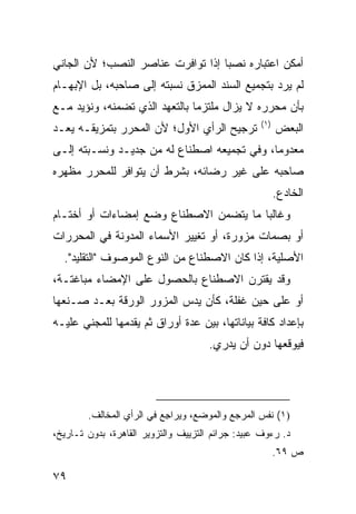 ‫ﺃﻤﻜﻥ ﺍﻋﺘﺒﺎﺭﻩ ﻨﺼ ‪‬ﺎ ﺇﺫﺍ ﺘﻭﺍﻓﺭﺕ ﻋﻨﺎﺼﺭ ﺍﻟﻨﺼﺏ؛ ﻷﻥ ﺍﻟﺠﺎﻨﻲ‬
                                   ‫ﺒ‬
‫ﻟﻡ ﻴﺭﺩ ﺒﺘﺠﻤﻴﻊ ﺍﻟﺴﻨﺩ ﺍﻟﻤﻤﺯﻕ ﻨﺴﺒﺘﻪ ﺇﻟﻰ ﺼﺎﺤﺒﻪ، ﺒل ﺍﻹﺒﻬـﺎﻡ‬
‫ﺒﺄﻥ ﻤﺤﺭﺭﻩ ﻻ ﻴﺯﺍل ﻤﻠﺘﺯ ‪‬ﺎ ﺒﺎﻟﺘﻌﻬﺩ ﺍﻟﺫﻱ ﺘﻀﻤﻨﻪ، ﻭﻨﺅﻴﺩ ﻤـﻊ‬
                               ‫ﻤ‬
                                                  ‫)١(‬
‫ﺘﺭﺠﻴﺢ ﺍﻟﺭﺃﻱ ﺍﻷﻭل؛ ﻷﻥ ﺍﻟﻤﺤﺭﺭ ﺒﺘﻤﺯﻴﻘـﻪ ﻴﻌـﺩ‬               ‫ﺍﻟﺒﻌﺽ‬
‫ﻤﻌﺩﻭ ‪‬ﺎ، ﻭﻓﻲ ﺘﺠﻤﻴﻌﻪ ﺍﺼﻁﻨﺎﻉ ﻟﻪ ﻤﻥ ﺠﺩﻴـﺩ ﻭﻨﺴـﺒﺘﻪ ﺇﻟـﻰ‬
                                             ‫ﻤ‬
‫ﺼﺎﺤﺒﻪ ﻋﻠﻰ ﻏﻴﺭ ﺭﻀﺎﺌﻪ، ﺒﺸﺭﻁ ﺃﻥ ﻴﺘﻭﺍﻓﺭ ﻟﻠﻤﺤﺭﺭ ﻤﻅﻬﺭﻩ‬
                                                        ‫ﺍﻟﺨﺎﺩﻉ.‬
‫ﻭﻏﺎﻟ ‪‬ﺎ ﻤﺎ ﻴﺘﻀﻤﻥ ﺍﻻﺼﻁﻨﺎﻉ ﻭﻀﻊ ﺇﻤﻀﺎﺀﺍﺕ ﺃﻭ ﺃﺨﺘـﺎﻡ‬
                                        ‫ﺒ‬
‫ﺃﻭ ﺒﺼﻤﺎﺕ ﻤﺯﻭﺭﺓ، ﺃﻭ ﺘﻐﻴﻴﺭ ﺍﻷﺴﻤﺎﺀ ﺍﻟﻤﺩﻭﻨﺔ ﻓﻲ ﺍﻟﻤﺤﺭﺭﺍﺕ‬
  ‫ﺍﻷﺼﻠﻴﺔ، ﺇﺫﺍ ﻜﺎﻥ ﺍﻻﺼﻁﻨﺎﻉ ﻤﻥ ﺍﻟﻨﻭﻉ ﺍﻟﻤﻭﺼﻭﻑ "ﺍﻟﺘﻘﻠﻴﺩ".‬
‫ﻭﻗﺩ ﻴﻘﺘﺭﻥ ﺍﻻﺼﻁﻨﺎﻉ ﺒﺎﻟﺤﺼﻭل ﻋﻠﻰ ﺍﻹﻤﻀﺎﺀ ﻤﺒﺎﻏﺘـﺔ،‬
‫ﺃﻭ ﻋﻠﻰ ﺤﻴﻥ ﻏﻔﻠﺔ، ﻜﺄﻥ ﻴﺩﺱ ﺍﻟﻤﺯﻭﺭ ﺍﻟﻭﺭﻗﺔ ﺒﻌـﺩ ﺼـﻨﻌﻬﺎ‬
‫ﺒﺈﻋﺩﺍﺩ ﻜﺎﻓﺔ ﺒﻴﺎﻨﺎﺘﻬﺎ، ﺒﻴﻥ ﻋﺩﺓ ﺃﻭﺭﺍﻕ ﺜﻡ ﻴﻘﺩﻤﻬﺎ ﻟﻠﻤﺠﻨﻲ ﻋﻠﻴـﻪ‬
                                      ‫ﻓﻴﻭﻗﻌﻬﺎ ﺩﻭﻥ ﺃﻥ ﻴﺩﺭﻱ.‬




        ‫)١( ﻨﻔﺱ ﺍﻟﻤﺭﺠﻊ ﻭﺍﻟﻤﻭﻀﻊ، ﻭﻴﺭﺍ ِﻊ ﻓﻲ ﺍﻟﺭﺃﻱ ﺍﻟﻤﺨﺎﻟﻑ.‬
                           ‫ﺠ‬
‫ﺩ. ﺭﺀﻭﻑ ﻋﺒﻴﺩ: ﺠﺭﺍﺌﻡ ﺍﻟﺘﺯﻴﻴﻑ ﻭﺍﻟﺘﺯﻭﻴﺭ ﺍﻟﻘﺎﻫﺭﺓ، ﺒﺩﻭﻥ ﺘـﺎﺭﻴﺦ،‬
                                                        ‫ﺹ ٩٦.‬

‫٩٧‬
 