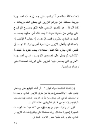 ‫)١(‬
‫ﻭﺍﻟﺴﺒﺏ ﻓﻲ ﺠﻌـل ﻫـﺫﻩ ﺍﻟﺼـﻭﺭﺓ‬                  ‫ﺘﺤﺕ ﻁﺎﺌﻠﺔ ﺃﺤﻜﺎﻤﻪ.‬
‫ﺠﺭﻴﻤﺔ ﻤﺴﺘﻘﻠﺔ ﻋﻥ ﺠﺭﺍﺌﻡ ﺍﻟﺘﺯﻭﻴﺭ ﻓﻲ ﺒﻌﺽ ﺍﻟﺘﺸـﺭﻴﻌﺎﺕ -‬
‫ﻜﻤﺎ ﺃﺸﺭﻨﺎ - ﻫﻭ ﺘﻘﺼﻴﺭ ﺍﻟﻤﺠﻨﻲ ﻋﻠﻴﻪ ﺍﻟﺫﻱ ﻭﻀـﻊ ﺍﻟﺘﻭﻗﻴـﻊ‬
‫ﻋﻠﻰ ﺒﻴﺎﺽ ﻤﻥ ﻨﺎﺤﻴﺔ؛ ﺤﻴﺙ ﻻ ﻴﻌﺩ ﺫﻟﻙ ﺃﻤ ‪‬ﺍ ﻤﺄﻟﻭ ﹰﺎ ﺒﺤﺴـﺏ‬
       ‫ﻓ‬       ‫ﺭ‬
‫ﺍﻟﻤﺠﺭﻯ ﺍﻟﻌﺎﺩﻱ ﻟﻸﻤﻭﺭ، ﻓﻀـﻼ ﻋـﻥ ﺃﻥ ﺨﻴﺎﻨـﺔ ﺍﻻﺌﺘﻤـﺎﻥ‬
                       ‫ﹰ‬
‫ﻻ ﺼﻠﺔ ﻟﻬﺎ ﺒﺄﻓﻌﺎل ﺍﻟﺘﺯﻭﻴﺭ ﻤﻥ ﻨﺎﺤﻴﺔ ﺃﺨﺭﻯ؛ ﻭﻟـﺫﺍ ﻨﺠـﺩ ﺃﻥ‬
‫ﺍﻟﻨﺹ ﺍﻟﺫﻱ ﻴﺤﺭﻡ ﻫﺫﺍ ﺍﻟﻔﻌل ﺍﺴﺘﻘﻼ ﹰ، ﻴﺤﺩﺩ ﻋﻘﻭﺒـﺔ ﺨﻴﺎﻨـﺔ‬
                    ‫ﻻ‬
‫ﺍﻻﺌﺘﻤﺎﻥ، ﺜﻡ ﻴﺤﻴل ﻋﻠﻰ ﻨﺼﻭﺹ ﺍﻟﺘﺯﻭﻴـﺭ، ﻓـﻲ ﺍﻟﺼـﻭﺭﺓ‬
‫ﺍﻷﺨﺭﻯ ﺍﻟﺘﻲ ﻴﺤﺼل ﻓﻴﻬﺎ ﺍﻟﻤﺯﻭﺭ ﻋﻠﻰ ﺍﻟﻭﺭﻗﺔ ﺍﻟﻤﻤﻀﺎﺓ ﺒﻐﻴﺭ‬
                                                ‫ﺭﻀﺎﺀ ﺼﺎﺤﺒﻬﺎ.‬




‫)١( ﺍﻟﻤﺎﺩﺓ ﺍﻟﺨﺎﻤﺴﺔ ﺤﻴﺙ ﺘﻘﻭل: "... ﺃﻭ ﺃﺴﺎﺀ ﺍﻟﺘﻭﻗﻴﻊ ﻋﻠﻰ ﺒﻴـﺎﺽ‬
‫ﺍﺅﺘﻤﻥ ﻋﻠﻴﻪ.." ﻭﺍﻻﺼﻁﻨﺎﻉ ﻁﺭﻴﻘﺔ ﻤﻥ ﻁﺭﻕ ﺍﻟﺘﺯﻭﻴﺭ ﺍﻟﻤﺎﺩﻱ، ﻭﺇﺴـﺎﺀﺓ‬
‫ﺃﻭ ﺍﺴﺘﻐﻼل ﺍﻟﺘﻭﻗﻴﻊ ﻋﻠﻰ ﺒﻴﺎﺽ ﻤﻥ ﻁﺭﻕ ﺍﻟﺘﺯﻭﻴﺭ ﺍﻟﻤﻌﻨـﻭﻱ، ﺒﺤﺴـﺏ‬
              ‫ﺍﻟﺭﺍﺠﺢ، ﻭﻻ ﻤﺎﻨﻊ ﻤﻥ ﺍﻗﺘﺭﺍﻥ ﺍﻟﻁﺭﻴﻘﺘﻴﻥ ﻤ ‪‬ﺎ ﻜﻤﺎ ﺃﺸﺭﻨﺎ.‬
                          ‫ﻌ‬
‫ﻗﺎﺭﻥ: ﺩ. ﺭﺀﻭﻑ ﻋﻨﻴﺩ: ﻤﺭﺠﻊ ﺴﺎﺒﻕ، ﺹ ٢٧؛ ﺤﻴﺙ ﻋـﺎﻟﺞ ﻫـﺫﻩ‬
‫ﺍﻟﺼﻭﺭﺓ )ﺼﻭﺭﺓ ﺍﺴﺘﻐﻼل ﻭﺭﻗﺔ ﻤﻤﻀﺎﺓ ﻋﻠﻰ ﺒﻴﺎﺽ( ﺘﺤـﺕ ﺍﻟﺘﺯﻭﻴـﺭ‬
                 ‫ﺍﻟﻤﺎﺩﻱ، ﻭﻟﻡ ﻴﻭﺭﺩﻫﺎ ﻀﻤﻥ ﺼﻭﺭ ﺍﻟﺘﺯﻭﻴﺭ ﺍﻟﻤﻌﻨﻭﻱ.‬

‫١٨‬
 