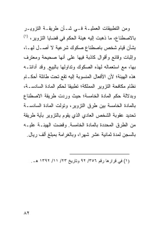 ‫ﻭﻤﻥ ﺍﻟﺘﻁﺒﻴﻘﺎﺕ ﺍﻟﻌﻤﻠﻴـﺔ ﻓـﻲ ﺸـﺄﻥ ﻁﺭﻴﻘـﺔ ﺍﻟﺘﺯﻭﻴـﺭ‬
‫)١(‬
      ‫ﺒﺎﻻﺼﻁﻨﺎﻉ، ﻤﺎ ﺫﻫﺒﺕ ﺇﻟﻴﻪ ﻫﻴﺌﺔ ﺍﻟﺤﻜﻡ ﻓﻲ ﻗﻀﺎﻴﺎ ﺍﻟﺘﺯﻭﻴﺭ،‬
‫ﺒﺸﺄﻥ ﻗﻴﺎﻡ ﺸﺨﺹ ﺒﺎﺼﻁﻨﺎﻉ ﺼﻜﻭﻙ ﺸﺭﻋﻴﺔ ﻻ ﺃﺼـل ﻟﻬـﺎ،‬
‫ﻭﺇﺜﺒﺎﺕ ﻭﻗﺎﺌﻊ ﻭﺃﻗﻭﺍل ﻜﺎﺫﺒﺔ ﻓﻴﻬﺎ ﻋﻠﻰ ﺃﻨﻬﺎ ﺼﺤﻴﺤﺔ ﻭﻤﻌﺘﺭﻑ‬
‫ﺒﻬﺎ، ﻤﻊ ﺍﺴﺘﻌﻤﺎﻟﻪ ﻟﻬﺫﻩ ﺍﻟﺼﻜﻭﻙ ﻭﺘﺩﺍﻭﻟﻬﺎ ﺒﺎﻟﺒﻴﻊ. ﻭﻗﺩ ﺃﺩﺍﻨﺘـﻪ‬
‫ﻫﺫﻩ ﺍﻟﻬﻴﺌﺔ؛ ﻷﻥ ﺍﻷﻓﻌﺎل ﺍﻟﻤﻨﺴﻭﺒﺔ ﺇﻟﻴﻪ ﺘﻘﻊ ﺘﺤﺕ ﻁﺎﺌﻠﺔ ﺃﺤﻜـﺎﻡ‬
‫ﻨﻅﺎﻡ ﻤﻜﺎﻓﺤﺔ ﺍﻟﺘﺯﻭﻴﺭ ﺍﻟﻤﻤﻠﻜﺔ؛ ﺘﻁﺒﻴ ﹰﺎ ﻟﺤﻜﻡ ﺍﻟﻤﺎﺩﺓ ﺍﻟﺴﺎﺩﺴـﺔ،‬
                       ‫ﻘ‬
‫ﻭﺒﺩﻻﻟﺔ ﺤﻜﻡ ﺍﻟﻤﺎﺩﺓ ﺍﻟﺨﺎﻤﺴﺔ؛ ﺤﻴﺙ ﻭﺭﺩﺕ ﻁﺭﻴﻘﺔ ﺍﻻﺼﻁﻨﺎﻉ‬
‫ﺒﺎﻟﻤﺎﺩﺓ ﺍﻟﺨﺎﻤﺴﺔ ﺒﻴﻥ ﻁﺭﻕ ﺍﻟﺘﺯﻭﻴﺭ، ﻭﺘﻭﻟﺕ ﺍﻟﻤﺎﺩﺓ ﺍﻟﺴﺎﺩﺴـﺔ‬
‫ﺘﺤﺩﻴﺩ ﻋﻘﻭﺒﺔ ﺍﻟﺸﺨﺹ ﺍﻟﻌﺎﺩﻱ ﺍﻟﺫﻱ ﻴﻘﻭﻡ ﺒﺎﻟﺘﺯﻭﻴﺭ ﺒﺄﻴﺔ ﻁﺭﻴﻘﺔ‬
‫ﻤﻥ ﺍﻟﻁﺭﻕ ﺍﻟﻤﺤﺩﺩﺓ ﺒﺎﻟﻤﺎﺩﺓ ﺍﻟﺨﺎﻤﺴﺔ. ﻭﻗﻀﺕ ﺍﻟﻬﻴﺌـﺔ ﻋﻠﻴـﻪ‬
  ‫ﺒﺎﻟﺴﺠﻥ ﻟﻤﺩﺓ ﺜﻤﺎﻨﻴﺔ ﻋﺸﺭ ﺸﻬ ‪‬ﺍ، ﻭﺒﺎﻟﻐﺭﺍﻤﺔ ﺒﻤﺒﻠﻎ ﺃﻟﻑ ﺭﻴﺎل.‬
                              ‫ﺭ‬



      ‫)١( ﻓﻲ ﻗﺭﺍﺭﻫﺎ ﺭﻗﻡ ٦٥٣/ ٢٩ ﻭﺘﺎﺭﻴﺦ ٣٢/ ١١/ ٢٩٣١ ﻫـ.‬




‫٢٨‬
 