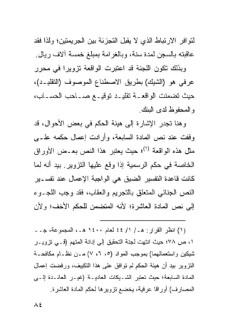 ‫ﻟﺘﻭﺍﻓﺭ ﺍﻻﺭﺘﺒﺎﻁ ﺍﻟﺫﻱ ﻻ ﻴﻘﺒل ﺍﻟﺘﺠﺯﺌﺔ ﺒﻴﻥ ﺍﻟﺠﺭﻴﻤﺘﻴﻥ؛ ﻭﻟﺫﺍ ﻓﻘﺩ‬
‫ﻋﺎﻗﺒﺘﻪ ﺒﺎﻟﺴﺠﻥ ﻟﻤﺩﺓ ﺴﻨﺔ، ﻭﺒﺎﻟﻐﺭﺍﻤﺔ ﺒﻤﺒﻠﻎ ﺨﻤﺴﺔ ﺁﻻﻑ ﺭﻴﺎل.‬
‫ﻭﺒﺫﻟﻙ ﺘﻜﻭﻥ ﺍﻟﻠﺠﻨﺔ ﻗﺩ ﺍﻋﺘﺒﺭﺕ ﺍﻟﻭﺍﻗﻌﺔ ﺘﺯﻭﻴ ‪‬ﺍ ﻓﻲ ﻤﺤﺭﺭ‬
         ‫ﺭ‬
‫ﻋﺭﻓﻲ ﻫﻭ )ﺍﻟﺸﻴﻙ( ﺒﻁﺭﻴﻕ ﺍﻻﺼﻁﻨﺎﻉ ﺍﻟﻤﻭﺼﻭﻑ )ﺍﻟﺘﻘﻠﻴـﺩ(،‬
‫ﺤﻴﺙ ﺘﻀﻤﻨﺕ ﺍﻟﻭﺍﻗﻌـﺔ ﺘﻘﻠﻴـﺩ ﺘﻭﻗﻴـﻊ ﺼـﺎﺤﺏ ﺍﻟﺤﺴـﺎﺏ،‬
                                         ‫ﻭﺍﻟﻤﺤﻔﻭﻅ ﻟﺩﻯ ﺍﻟﺒﻨﻙ.‬
‫ﻭﻫﻨﺎ ﺘﺠﺩﺭ ﺍﻹﺸﺎﺭﺓ ﺇﻟﻰ ﻫﻴﺌﺔ ﺍﻟﺤﻜﻡ ﻓﻲ ﺒﻌﺽ ﺍﻷﺤﻭﺍل، ﻗﺩ‬
‫ﻭﻗﻔﺕ ﻋﻨﺩ ﻨﺹ ﺍﻟﻤﺎﺩﺓ ﺍﻟﺴﺎﺒﻌﺔ، ﻭﺃﺭﺍﺩﺕ ﺇﻋﻤﺎل ﺤﻜﻤﻪ ﻋﻠـﻰ‬
‫ﻤﺜل ﻫﺫﻩ ﺍﻟﻭﺍﻗﻌﺔ )١(؛ ﺤﻴﺙ ﻴﻌﺘﺒﺭ ﻫﺫﺍ ﺍﻟﻨﺹ ﺒﻌـﺽ ﺍﻷﻭﺭﺍﻕ‬
‫ﺍﻟﺨﺎﺼﺔ ﻓﻲ ﺤﻜﻡ ﺍﻟﺭﺴﻤﻴﺔ ﺇﺫﺍ ﻭﻗﻊ ﻋﻠﻴﻬﺎ ﺍﻟﺘﺯﻭﻴﺭ. ﺒﻴﺩ ﺃﻨﻪ ﻟﻤﺎ‬
‫ﻜﺎﻨﺕ ﻗﺎﻋﺩﺓ ﺍﻟﺘﻔﺴﻴﺭ ﺍﻟﻀﻴﻕ ﻫﻲ ﺍﻟﻭﺍﺠﺒﺔ ﺍﻹﻋﻤﺎل ﻋﻨﺩ ﺘﻔﺴـﻴﺭ‬
‫ﺍﻟﻨﺹ ﺍﻟﺠﻨﺎﺌﻲ ﺍﻟﻤﺘﻌﻠﻕ ﺒﺎﻟﺘﺠﺭﻴﻡ ﻭﺍﻟﻌﻘﺎﺏ، ﻓﻘﺩ ﻭﺠﺏ ﺍﻟﻠﺠـﻭﺀ‬
‫ﺇﻟﻰ ﻨﺹ ﺍﻟﻤﺎﺩﺓ ﺍﻟﻌﺎﺸﺭﺓ؛ ﻷﻨﻪ ﺍﻟﻤﺘﻀﻤﻥ ﻟﻠﺤﻜﻡ ﺍﻷﺨﻑ؛ ﻭﻷﻥ‬

‫)١( ﺍﻨﻅﺭ ﺍﻟﻘﺭﺍﺭ: ﻫـ/ ١/ ٤٤ ﻟﻌﺎﻡ ٠٠٤١ ﻫـ، ﺍﻟﻤﺠﻤﻭﻋﺔ، ﺠــ‬
‫١، ﺹ ٨٧؛ ﺤﻴﺙ ﺍﻨﺘﻬﺕ ﻟﺠﻨﺔ ﺍﻟﺘﺤﻘﻴﻕ ﺇﻟﻰ ﺇﺩﺍﻨﺔ ﺍﻟﻤﺘﻬﻡ )ﻓـﻲ ﺘﺯﻭﻴـﺭ‬
‫ﺸﻴﻜﻴﻥ ﻭﺍﺴﺘﻌﻤﺎﻟﻬﻤﺎ( ﺒﻤﻭﺠﺏ ﺍﻟﻤﻭﺍﺩ )٥، ٦، ٧( ﻤـﻥ ﻨﻅـﺎﻡ ﻤﻜﺎﻓﺤـﺔ‬
‫ﺍﻟﺘﺯﻭﻴﺭ ﺒﻴﺩ ﺃﻥ ﻫﻴﺌﺔ ﺍﻟﺤﻜﻡ ﻟﻡ ﺘﻭﺍﻓﻕ ﻋﻠﻰ ﻫﺫﺍ ﺍﻟﺘﻜﻴﻴﻑ، ﻭﺭﻓﻀﺕ ﺇﻋﻤﺎل‬
‫ﺍﻟﻤﺎﺩﺓ ﺍﻟﺴﺎﺒﻌﺔ؛ ﺤﻴﺙ ﺘﻌﺘﺒﺭ ﺍﻟﺸـﻴﻜﺎﺕ ﺍﻟﻌﺎﺩﻴـﺔ )ﻏﻴـﺭ ﺍﻟﻌﺎﺌـﺩﺓ ﺇﻟـﻰ‬
      ‫ﺍﻟﻤﺼﺎﺭﻑ( ﺃﻭﺭﺍ ﹰﺎ ﻋﺭﻓﻴﺔ، ﻴﺨﻀﻊ ﺘﺯﻭﻴﺭﻫﺎ ﻟﺤﻜﻡ ﺍﻟﻤﺎﺩﺓ ﺍﻟﻌﺎﺸﺭﺓ.‬
                                                ‫ﻗ‬

‫٤٨‬
 