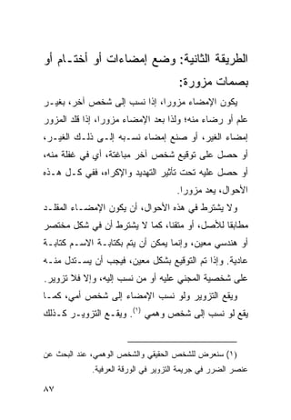 ‫ﺍﻟﻁﺭﻴﻘﺔ ﺍﻟﺜﺎﻨﻴﺔ: ﻭﻀﻊ ﺇﻤﻀﺎﺀﺍﺕ ﺃﻭ ﺃﺨﺘـﺎﻡ ﺃﻭ‬
                                      ‫ﺒﺼﻤﺎﺕ ﻤﺯﻭﺭﺓ:‬
‫ﻴﻜﻭﻥ ﺍﻹﻤﻀﺎﺀ ﻤﺯﻭ ‪‬ﺍ، ﺇﺫﺍ ﹸﺴﺏ ﺇﻟﻰ ﺸﺨﺹ ﺁﺨﺭ، ﺒﻐﻴـﺭ‬
                     ‫ﻨ‬       ‫ﺭ‬
‫ﻋﻠﻡ ﺃﻭ ﺭﻀﺎﺀ ﻤﻨﻪ؛ ﻭﻟﺫﺍ ﺒﻌﺩ ﺍﻹﻤﻀﺎﺀ ﻤﺯﻭ ‪‬ﺍ، ﺇﺫﺍ ﻗﻠﺩ ﺍﻟﻤﺯﻭﺭ‬
                 ‫ﺭ‬
‫ﺇﻤﻀﺎﺀ ﺍﻟﻐﻴﺭ، ﺃﻭ ﺼﻨﻊ ﺇﻤﻀﺎﺀ ﻨﺴـﺒﻪ ﺇﻟـﻰ ﺫﻟـﻙ ﺍﻟﻐﻴـﺭ،‬
‫ﺃﻭ ﺤﺼل ﻋﻠﻰ ﺘﻭﻗﻴﻊ ﺸﺨﺹ ﺁﺨﺭ ﻤﺒﺎﻏﺘﺔ، ﺃﻱ ﻓﻲ ﻏﻔﻠﺔ ﻤﻨﻪ،‬
‫ﺃﻭ ﺤﺼل ﻋﻠﻴﻪ ﺘﺤﺕ ﺘﺄﺜﻴﺭ ﺍﻟﺘﻬﺩﻴﺩ ﻭﺍﻹﻜﺭﺍﻩ، ﻓﻔﻲ ﻜـل ﻫـﺫﻩ‬
                                      ‫ﺍﻷﺤﻭﺍل، ﻴﻌﺩ ﻤﺯﻭ ‪‬ﺍ.‬
                                        ‫ﺭ‬
‫ﻭﻻ ﻴﺸﺘﺭﻁ ﻓﻲ ﻫﺫﻩ ﺍﻷﺤﻭﺍل، ﺃﻥ ﻴﻜﻭﻥ ﺍﻹﻤﻀـﺎﺀ ﺍﻟﻤﻘﹼـﺩ‬
  ‫ﻠ‬
‫ﻤﻁﺎﺒ ﹰﺎ ﻟﻸﺼل، ﺃﻭ ﻤﺘﻘ ﹰﺎ، ﻜﻤﺎ ﻻ ﻴﺸﺘﺭﻁ ﺃﻥ ﻓﻲ ﺸﻜل ﻤﺨﺘﺼﺭ‬
                              ‫ﻨ‬               ‫ﻘ‬
‫ﺃﻭ ﻫﻨﺩﺴﻲ ﻤﻌﻴﻥ، ﻭﺇﻨﻤﺎ ﻴﻤﻜﻥ ﺃﻥ ﻴﺘﻡ ﺒﻜﺘﺎﺒـﺔ ﺍﻻﺴـﻡ ﻜﺘﺎﺒـﺔ‬
‫ﻋﺎﺩﻴﺔ. ﻭﺇﺫﺍ ﺘﻡ ﺍﻟﺘﻭﻗﻴﻊ ﺒﺸﻜل ﻤﻌﻴﻥ، ﻓﻴﺠﺏ ﺃﻥ ﻴﺴـﺘﺩل ﻤﻨـﻪ‬
‫ﻋﻠﻰ ﺸﺨﺼﻴﺔ ﺍﻟﻤﺠﻨﻲ ﻋﻠﻴﻪ ﺃﻭ ﻤﻥ ﻨﺴﺏ ﺇﻟﻴﻪ، ﻭﺇﻻ ﻓﻼ ﺘﺯﻭﻴﺭ.‬
‫ﻭﻴﻘﻊ ﺍﻟﺘﺯﻭﻴﺭ ﻭﻟﻭ ﻨﺴﺏ ﺍﻹﻤﻀﺎﺀ ﺇﻟﻰ ﺸﺨﺹ ﺃ ‪‬ﻲ، ﻜﻤـﺎ‬
       ‫ﻤ‬
‫ﻴﻘﻊ ﻟﻭ ﻨﺴﺏ ﺇﻟﻰ ﺸﺨﺹ ﻭﻫﻤﻲ )١(. ﻭﻴﻘـﻊ ﺍﻟﺘﺯﻭﻴـﺭ ﻜـﺫﻟﻙ‬


‫)١( ﺴﻨﻌﺭﺽ ﻟﻠﺸﺨﺹ ﺍﻟﺤﻘﻴﻘﻲ ﻭﺍﻟﺸﺨﺹ ﺍﻟﻭﻫﻤﻲ، ﻋﻨﺩ ﺍﻟﺒﺤﺙ ﻋﻥ‬
             ‫ﻋﻨﺼﺭ ﺍﻟﻀﺭﺭ ﻓﻲ ﺠﺭﻴﻤﺔ ﺍﻟﺘﺯﻭﻴﺭ ﻓﻲ ﺍﻟﻭﺭﻗﺔ ﺍﻟﻌﺭﻓﻴﺔ.‬

‫٧٨‬
 