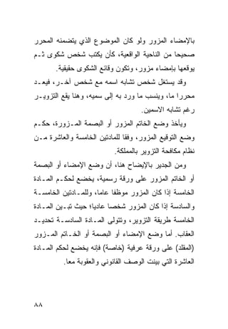 ‫ﺒﺎﻹﻤﻀﺎﺀ ﺍﻟﻤﺯﻭﺭ ﻭﻟﻭ ﻜﺎﻥ ﺍﻟﻤﻭﻀﻭﻉ ﺍﻟﺫﻱ ﻴﺘﻀﻤﻨﻪ ﺍﻟﻤﺤﺭﺭ‬
‫ﺼﺤﻴ ‪‬ﺎ ﻤﻥ ﺍﻟﻨﺎﺤﻴﺔ ﺍﻟﻭﺍﻗﻌﻴﺔ، ﻜﺄﻥ ﻴﻜﺘﺏ ﺸﺨﺹ ﺸﻜﻭﻯ ﺜـﻡ‬
                                            ‫ﺤ‬
       ‫ﻴﻭﻗﻌﻬﺎ ﺒﺈﻤﻀﺎﺀ ﻤﺯﻭﺭ، ﻭﺘﻜﻭﻥ ﻭﻗﺎﺌﻊ ﺍﻟﺸﻜﻭﻯ ﺤﻘﻴﻘﻴﺔ.‬
‫ﻭﻗﺩ ﻴﺴﺘﻐل ﺸﺨﺹ ﺘﺸﺎﺒﻪ ﺍﺴﻤﻪ ﻤﻊ ﺸﺨﺹ ﺁﺨـﺭ، ﻓ ‪‬ﻌـﺩ‬
   ‫ﻴ‬
‫ﻤﺤﺭ ‪‬ﺍ ﻤﺎ، ﻭﻴﻨﺴﺏ ﻤﺎ ﻭﺭﺩ ﺒﻪ ﺇﻟﻰ ﺴﻤ ‪‬ﻪ، ﻭﻫﻨﺎ ﻴﻘﻊ ﺍﻟﺘﺯﻭﻴـﺭ‬
                    ‫ﻴ‬                             ‫ﺭ‬
                                     ‫ﺭﻏﻡ ﺘﺸﺎﺒﻪ ﺍﻻﺴﻤﻴﻥ.‬
‫ﻭﻴﺄﺨﺫ ﻭﻀﻊ ﺍﻟﺨﺎﺘﻡ ﺍﻟﻤﺯﻭﺭ ﺃﻭ ﺍﻟﺒﺼﻤﺔ ﺍﻟﻤـﺯﻭﺭﺓ، ﺤﻜـﻡ‬
‫ﻭﻀﻊ ﺍﻟﺘﻭﻗﻴﻊ ﺍﻟﻤﺯﻭﺭ، ﻭﻓ ﹰﺎ ﻟﻠﻤﺎﺩﺘﻴﻥ ﺍﻟﺨﺎﻤﺴﺔ ﻭﺍﻟﻌﺎﺸﺭﺓ ﻤـﻥ‬
                               ‫ﻘ‬
                            ‫ﻨﻅﺎﻡ ﻤﻜﺎﻓﺤﺔ ﺍﻟﺘﺯﻭﻴﺭ ﺒﺎﻟﻤﻤﻠﻜﺔ.‬
‫ﻭﻤﻥ ﺍﻟﺠﺩﻴﺭ ﺒﺎﻹﻴﻀﺎﺡ ﻫﻨﺎ، ﺃﻥ ﻭﻀﻊ ﺍﻹﻤﻀﺎﺀ ﺃﻭ ﺍﻟﺒﺼﻤﺔ‬
‫ﺃﻭ ﺍﻟﺨﺎﺘﻡ ﺍﻟﻤﺯﻭﺭ ﻋﻠﻰ ﻭﺭﻗﺔ ﺭﺴﻤﻴﺔ، ﻴﺨﻀﻊ ﻟﺤﻜـﻡ ﺍﻟﻤـﺎﺩﺓ‬
‫ﺍﻟﺨﺎﻤﺴﺔ ﺇﺫﺍ ﻜﺎﻥ ﺍﻟﻤﺯﻭﺭ ﻤﻭﻅ ﹰﺎ ﻋﺎ ‪‬ﺎ، ﻭﻟﻠﻤـﺎﺩﺘﻴﻥ ﺍﻟﺨﺎﻤﺴـﺔ‬
                      ‫ﻔ ﻤ‬
‫ﻭﺍﻟﺴﺎﺩﺴﺔ ﺇﺫﺍ ﻜﺎﻥ ﺍﻟﻤﺯﻭﺭ ﺸﺨ ‪‬ﺎ ﻋﺎﺩ ‪‬ﺎ؛ ﺤﻴﺙ ﺘﺒـﻴﻥ ﺍﻟﻤـﺎﺩﺓ‬
                    ‫ﻴ‬      ‫ﺼ‬
‫ﺍﻟﺨﺎﻤﺴﺔ ﻁﺭﻴﻘﺔ ﺍﻟﺘﺯﻭﻴﺭ، ﻭﺘﺘﻭﻟﻰ ﺍﻟﻤـﺎﺩﺓ ﺍﻟﺴﺎﺩﺴـﺔ ﺘﺤﺩﻴـﺩ‬
‫ﺍﻟﻌﻘﺎﺏ. ﺃﻤﺎ ﻭﻀﻊ ﺍﻹﻤﻀﺎﺀ ﺃﻭ ﺍﻟﺒﺼﻤﺔ ﺃﻭ ﺍﻟﺨـﺎﺘﻡ ﺍﻟﻤـﺯﻭﺭ‬
‫)ﺍﻟﻤﻘﻠﺩ( ﻋﻠﻰ ﻭﺭﻗﺔ ﻋﺭﻓﻴﺔ )ﺨﺎﺼﺔ( ﻓﺈﻨﻪ ﻴﺨﻀﻊ ﻟﺤﻜﻡ ﺍﻟﻤـﺎﺩﺓ‬
          ‫ﺍﻟﻌﺎﺸﺭﺓ ﺍﻟﺘﻲ ﺒﻴﻨﺕ ﺍﻟﻭﺼﻑ ﺍﻟﻘﺎﻨﻭﻨﻲ ﻭﺍﻟﻌﻘﻭﺒﺔ ﻤ ‪‬ﺎ.‬
            ‫ﻌ‬




‫٨٨‬
 