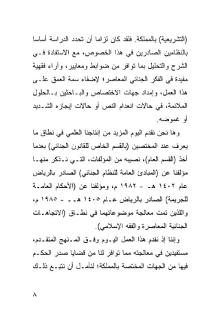 ‫)ﺍﻟﺘﺸﺭﻴﻌﻴﺔ( ﺒﺎﻟﻤﻤﻠﻜﺔ. ﻓﻠﻘﺩ ﻜﺎﻥ ﻟﺯﺍ ‪‬ﺎ ﺃﻥ ﺘﺤﺩﺩ ﺍﻟﺩﺭﺍﺴﺔ ﺃﺴﺎ ‪‬ﺎ‬
 ‫ﺴ‬                      ‫ﻤ‬
‫ﺒﺎﻟﻨﻅﺎﻤﻴﻥ ﺍﻟﺼﺎﺩ ‪‬ﻴﻥ ﻓﻲ ﻫﺫﺍ ﺍﻟﺨﺼﻭﺹ، ﻤﻊ ﺍﻻﺴﺘﻔﺎﺩﺓ ﻓـﻲ‬
                                 ‫ﺭ‬
‫ﺍﻟﺸﺭﺡ ﻭﺍﻟﺘﺤﻠﻴل ﺒﻤﺎ ﺘﻭﺍﻓﺭ ﻤﻥ ﻀﻭﺍﺒﻁ ﻭﻤﻌﺎﻴﻴﺭ، ﻭﺁﺭﺍﺀ ﻓﻘﻬﻴﺔ‬
‫ﻤﻔﻴﺩﺓ ﻓﻲ ﺍﻟﻔﻜﺭ ﺍﻟﺠﻨﺎﺌﻲ ﺍﻟﻤﻌﺎﺼﺭ؛ ﻹﻀﻔﺎﺀ ﺴﻤﺔ ﺍﻟﻌﻤﻕ ﻋﻠـﻰ‬
‫ﻫﺫﺍ ﺍﻟﻌﻤل، ﻭﺇﻤﺩﺍﺩ ﺠﻬﺎﺕ ﺍﻻﺨﺘﺼﺎﺹ ﻭﺍﻟﺒـﺎﺤﺜﻴﻥ ﺒـﺎﻟﺤﻠﻭل‬
‫ﺍﻟﻤﻼﺌﻤﺔ، ﻓﻲ ﺤﺎﻻﺕ ﺍﻨﻌﺩﺍﻡ ﺍﻟﻨﺹ ﺃﻭ ﺤﺎﻻﺕ ﺇﻴﺠﺎﺯﻩ ﺍﻟﺸـﺩﻴﺩ‬
                       ‫‪‬‬
                                                ‫ﺃﻭ ﻏﻤﻭﻀﻪ.‬
‫ﻭﻫﺎ ﻨﺤﻥ ﻨﻘﺩﻡ ﺍﻟﻴﻭﻡ ﺍﻟﻤﺯﻴﺩ ﻤﻥ ﺇﻨﺘﺎﺠﻨﺎ ﺍﻟﻌﻠﻤﻲ ﻓﻲ ﻨﻁﺎﻕ ﻤﺎ‬
‫‪‬ﻌﺭﻑ ﻋﻨﺩ ﺍﻟﻤﺨﺘ ِﻴﻥ )ﺒﺎﻟﻘﺴﻡ ﺍﻟﺨﺎﺹ ﻟﻠﻘﺎﻨﻭﻥ ﺍﻟﺠﻨﺎﺌﻲ( ﺒﻌﺩﻤﺎ‬
                                       ‫ﺼ‬              ‫ﻴ‬
‫ﺃﺨﺫ )ﺍﻟﻘﺴﻡ ﺍﻟﻌﺎﻡ(، ﻨﺼﻴﺒﻪ ﻤﻥ ﺍﻟﻤﺅﻟﻔﺎﺕ، ﺍﻟﺘـﻲ ﻨـﺫﻜﺭ ﻤﻨﻬـﺎ‬
‫ﻤﺅﻟﻔﻨﺎ ﻋﻥ )ﺍﻟﻤﺒﺎﺩﺉ ﺍﻟﻌﺎﻤﺔ ﻟﻠﻨﻅﺎﻡ ﺍﻟﺠﻨﺎﺌﻲ( ﺍﻟﺼﺎﺩﺭ ﺒﺎﻟﺭﻴﺎﺽ‬
‫ﻋﺎﻡ ٢٠٤١ ﻫـ - ٢٨٩١ ﻡ، ﻭﻤﺅﻟﻔﻨﺎ ﻋﻥ )ﺍﻷﺤﻜﺎﻡ ﺍﻟﻌﺎﻤـﺔ‬
‫ﻟﻠﺠﺭﻴﻤﺔ( ﺍﻟﺼﺎﺩﺭ ﺒﺎﻟﺭﻴﺎﺽ ﻋـﺎﻡ ٥٠٤١ ﻫــ - ٥٨٩١ ﻡ،‬
‫ﻭﺍﻟﻠﺫﻴﻥ ﺘﻤﺕ ﻤﻌﺎﻟﺠﺔ ﻤﻭﻀﻭﻋﺎﺘﻬﻤﺎ ﻓﻲ ﻨﻁـﺎﻕ )ﺍﻻﺘﺠﺎﻫـﺎﺕ‬
                               ‫ﹸ‬
                        ‫ﺍﻟﺠﻨﺎﺌﻴﺔ ﺍﻟﻤﻌﺎﺼﺭﺓ ﻭﺍﻟﻔﻘﻪ ﺍﻹﺴﻼﻤﻲ(.‬
‫ﻭﺇﻨﻨﺎ ﺇﺫ ﻨﻘﺩﻡ ﻫﺫﺍ ﺍﻟﻌﻤل ﺍﻟﻴـﻭﻡ ﻭﻓﹾـﻕ ﺍﻟﻤـﻨﻬﺞ ﺍﻟﻤﺘﻘـﺩﻡ،‬
‫ﻤﺴﺘﻔﻴﺩﻴﻥ ﻓﻲ ﻤﻌﺎﻟﺠﺘﻪ ﻤﻤﺎ ﺘﻭﺍﻓﺭ ﻟﻨﺎ ﻤﻥ ﻗﻀﺎﻴﺎ ﺼﺩﺭ ﺍﻟﺤﻜـﻡ‬
‫ﻓﻴﻬﺎ ﻤﻥ ﺍﻟﺠﻬﺎﺕ ﺍﻟﻤﺨﺘﺼﺔ ﺒﺎﻟﻤﻤﻠﻜﺔ؛ ﻟﻨﺄﻤـل ﺃﻥ ﻨﺘﺒـﻊ ﺫﻟـﻙ‬


‫٨‬
 