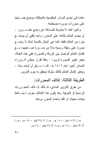 ‫ﻋﺎﺌﺩﺓ ﺇﻟﻰ ﺇﺤﺩﻯ ﺍﻟﺩﻭﺍﺌﺭ ﺍﻟﺤﻜﻭﻤﻴﺔ ﺒﺎﻟﻤﻤﻠﻜﺔ، ﺒﻭﻀﻊ ﺒﺼـﻤﺘﻬﺎ‬
                           ‫ﻋﻠﻰ ﻤﺤﺭﺭﺍﺕ ﻤﺯﻭﺭﺓ ﻤﺼﻁﻨﻌﺔ.‬
‫ﻭﺃﺨﻴ ‪‬ﺍ ﻓﺈﻨﻪ ﻻ ﻴﺸﺘﺭﻁ ﻟﻠﻤﺴﺎﺀﻟﺔ ﻋﻥ ﻭﻀﻊ ﺨﺘﻡ ﻤـﺭﻭﺭ -‬
                                          ‫ﺭ‬
‫ﺃﻥ ﻴﺒﺼﻡ ﺍﻟﺨﺎﺘﻡ ﺒﻜﺎﻤﻠﻪ ﻋﻠﻰ ﺍﻟﻤﺤﺭﺭ، ﻭﺇﻨﻤﺎ ﻴﻜﻔﻲ ﺃﻥ ﻴﻭﻀـﻊ‬
‫ﺠﺯﺀ ﻤﻥ ﺍﻟﺨﺎﺘﻡ ﻓﻘﻁ، ﻜﻤﺎ ﻫﻲ ﺍﻟﺤﺎل ﺒﺎﻟﻨﺴﺒﺔ ﻟﺤﺎﻟـﺔ ﻭﻀـﻊ‬
‫ﺼﻭﺭﺓ ﻋﻠﻰ ﻭﺜﻴﻘﺔ ﺭﺴﻤﻴﺔ ﺒﺩﻻ ﻤﻥ ﺼـﻭﺭﺓ ﺼـﺎﺤﺒﻬﺎ، ﻤـﻊ‬
                      ‫ﹰ‬
‫ﺇﻜﻤﺎل ﺍﻟﺨﺎﺘﻡ ﺍﻟﻭﺍﺼل ﺒﻴﻥ ﺍﻟﻭﺭﻗﺔ ﻭﺍﻟﺼﻭﺭﺓ، ﻓﻔﻲ ﻫﺫﻩ ﺍﻟﺤﺎﻟﺔ،‬
‫ﻴﻌﺘﺒﺭ ﺘﻐﻴﻴﺭ ﺍﻟﺼﻭﺭﺓ ﺘﺯﻭﻴ ‪‬ﺍ - ﻭﻓ ﹰﺎ ﻟﻘﺭﺍﺭ ﻤﺠﻠﺱ ﺍﻟـﻭﺯﺭﺍﺀ‬
                     ‫ﻘ‬       ‫ﺭ‬
‫ﺍﻟﺼﺎﺩﺭ ﺃﺨﻴ ‪‬ﺍ ﻋﺎﻡ ٦٠٤١ ﻫـ ﻜﻤـﺎ ﺴـﺒﻕ ﺃﻥ ﺃﻭﻀـﺤﻨﺎ -‬
                                    ‫ﺭ‬
     ‫ﻭﻴﻌﺘﺒﺭ ﺇﻜﻤﺎل ﺍﻟﺨﺎﺘﻡ ﻜﺫﻟﻙ ﺴﻠﻭ ﹰﺎ ﻴﺘﺤﻘﻕ ﺒﻪ ﺠﺭﻡ ﺍﻟﺘﺯﻭﻴﺭ.‬
                            ‫ﻜ‬

                ‫ﺍﻟﻁﺭﻴﻘﺔ ﺍﻟﺜﺎﻟﺜﺔ: ﺇﺘﻼﻑ ﺍﻟﻤﺤﺭﺭﺍﺕ:‬
‫ﻤﻥ ﻁﺭﻕ ﺍﻟﺘﺯﻭﻴﺭ ﺍﻟﻤﺎﺩﻱ، ﻜـﺫﻟﻙ ﺇﺘـﻼﻑ ﺍﻟﻤﺤـﺭﺭﺍﺕ‬
‫ﺍﻟﺭﺴﻤﻴﺔ ﺃﻭ ﺍﻟ ‪‬ﺭﻓﻴﺔ. ﻭﻗﺩ ﻴﻜﻭﻥ ﻫﺫﺍ ﺍﻹﺘﻼﻑ ﺠﺯﺌ ‪‬ـﺎ ﺒﺈﺴـﻘﺎﻁ‬
          ‫ﻴ‬                             ‫ﻌ‬
                 ‫ﺒﻴﺎﻨﺎﺕ ﻤﻌﻴﻨﺔ، ﺃﻭ ﻜﻠ ‪‬ﺎ ﺒﺈﻋﺩﺍﻡ ﺍﻟﻤﺤﺭﺭ ﺒﺭﻤﺘﻪ.‬
                                       ‫ﻴ‬




‫ﻫـ/ ٢/ ٨ ﻟﻌﺎﻡ ٠٠٤١ ﻫـ. ﻫـ/ ١/ ٤٣ ﻟﻌﺎﻡ ٠٠٤١ ﻫـ، ﻫـ/‬
            ‫٢/ ٣٦ ﻟﻌﺎﻡ ٠٠٤١ ﻫـ، ﻫـ/ ٢/ ٦٨ ﻟﻌﺎﻡ ٠٠٤١ ﻫـ.‬

‫١٩‬
 