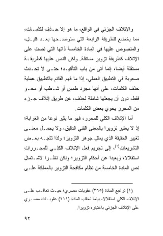 ‫ﻭﺍﻹﺘﻼﻑ ﺍﻟﺠﺯﺌﻲ ﻓﻲ ﺍﻟﻭﺍﻗﻊ، ﻤﺎ ﻫﻭ ﺇﻻ ﺤـﺫﻑ ﻟﻜﻠﻤـﺎﺕ،‬
‫ﻤﻤﺎ ﻴﺨﻀﻊ ﻟﻠﻁﺭﻴﻘﺔ ﺍﻟﺭﺍﺒﻌﺔ ﺍﻟﺘﻲ ﺴﻨﻭﻀـﺤﻬﺎ ﺒﻌـﺩ ﻗﻠﻴـل،‬
‫ﻭﺍﻟﻤﻨﺼﻭﺹ ﻋﻠﻴﻬﺎ ﻓﻲ ﺍﻟﻤﺎﺩﺓ ﺍﻟﺨﺎﻤﺴﺔ ﺫﺍﺘﻬﺎ ﺍﻟﺘﻲ ﻨﺼﺕ ﻋﻠﻰ‬
‫ﺍﻹﺘﻼﻑ ﻜﻁﺭﻴﻘﺔ ﺘﺯﻭﻴﺭ ﻤﺴﺘﻘﻠﺔ. ﻭﻟﻜﻥ ﺍﻟﻨﺹ ﻋﻠﻴﻬﺎ ﻜﻁﺭﻴﻘـﺔ‬
‫ﻤﺴﺘﻘﻠﺔ ﺃﻴ ‪‬ﺎ، ﺇﻨﻤﺎ ﺃﺘﻰ ﻤﻥ ﺒﺎﺏ ﺍﻟﺘﺄﻜﻴـﺩ؛ ﺤﺘـﻰ ﻻ ﺘﺤـﺩﺙ‬
                                         ‫ﻀ‬
‫ﺼﻌﻭﺒﺔ ﻓﻲ ﺍﻟﺘﻁﺒﻴﻕ ﺍﻟﻌﻤﻠﻲ، ﺇﺫﺍ ﻤﺎ ﻓﻬﻡ ﺍﻟﻘﺎﺌﻡ ﺒﺎﻟﺘﻁﺒﻴﻕ ﻋﻤﻠﻴﺔ‬
‫ﺤﺫﻑ ﺍﻟﻜﻠﻤﺎﺕ، ﻋﻠﻰ ﺃﻨﻬﺎ ﻤﺠﺭﺩ ﻁﻤﺱ ﺃﻭ ﺸـﻁﺏ ﺃﻭ ﻤﺤـﻭ‬
‫ﻓﻘﻁ، ﺩﻭﻥ ﺃﻥ ﻴﺠﻌﻠﻬﺎ ﺸﺎﻤﻠﺔ ﻟﺤﺫﻑ، ﻋﻥ ﻁﺭﻴﻕ ﺇﺘﻼﻑ ﺠـﺯﺀ‬
                          ‫ﻤﻥ ﺍﻟﻤﺤﺭﺭ ﻴﺤﻭﻱ ﺒﻌﺽ ﺍﻟﻜﻠﻤﺎﺕ.‬
‫ﺃﻤﺎ ﺍﻹﺘﻼﻑ ﺍﻟﻜﻠﻲ ﻟﻠﻤﺤﺭﺭ، ﻓﻬﻭ ﻤﺎ ﻴﺜﻴﺭ ﻨﻭ ‪‬ﺎ ﻤﻥ ﺍﻟﻐﺭﺍﺒﺔ؛‬
             ‫ﻋ‬
‫ﺇﺫ ﻻ ﻴﻌﺘﺒﺭ ﺘﺯﻭﻴ ‪‬ﺍ ﺒﺎﻟﻤﻌﻨﻰ ﺍﻟﻔﻨﻲ ﺍﻟﺩﻗﻴﻕ، ﻭﻻ ﻴﺤﻤـل ﻤﻌﻨـﻰ‬
                                      ‫ﺭ‬
‫ﺘﻐﻴﻴﺭ ﺍﻟﺤﻘﻴﻘﺔ ﺍﻟﺫﻱ ﻴﻤﺜل ﺠﻭﻫﺭ ﺍﻟﺘﺯﻭﻴﺭ؛ ﻭﻟﺫﺍ ﺘﺘﺠـﻪ ﺒﻌـﺽ‬
‫ﺍﻟﺘﺸﺭﻴﻌﺎﺕ)١(، ﺇﻟﻰ ﺘﺠﺭﻴﻡ ﻓﻌل ﺍﻹﺘﻼﻑ ﺍﻟﻜﻠـﻲ ﻟﻠﻤﺤـﺭﺭﺍﺕ‬
‫ﺍﺴﺘﻘﻼ ﹰ، ﻭﺒﻌﻴ ‪‬ﺍ ﻋﻥ ﺃﺤﻜﺎﻡ ﺍﻟﺘﺯﻭﻴﺭ؛ ﻭﻟﻜﻥ ﻨﻅـ ‪‬ﺍ ﻻﺸـﺘﻤﺎل‬
         ‫ﺭ‬                             ‫ﺩ‬       ‫ﻻ‬
‫ﻨﺹ ﺍﻟﻤﺎﺩﺓ ﺍﻟﺨﺎﻤﺴﺔ ﻤﻥ ﻨﻅﺎﻡ ﻤﻜﺎﻓﺤﺔ ﺍﻟﺘﺯﻭﻴﺭ ﺒﺎﻟﻤﻤﻠﻜﺔ ﻋﻠـﻰ‬


‫)١( ﺘﺭﺍﺠﻊ ﺍﻟﻤﺎﺩﺓ )٥٦٣( ﻋﻘﻭﺒﺎﺕ ﻤﺼﺭﻱ؛ ﺤﻴـﺙ ﺘﻌﺎﻗـﺏ ﻋﻠـﻰ‬
‫ﺍﻹﺘﻼﻑ ﺍﻟﻜﻠﻲ ﺍﺴﺘﻘﻼ ﹰ، ﺒﻴﻨﻤﺎ ﺘﻌﺎﻗﺏ ﺍﻟﻤﺎﺩﺓ )١١٢( ﻋﻘﻭﺒـﺎﺕ ﻤﺼـﺭﻱ‬
                                        ‫ﻻ‬
                           ‫ﻋﻠﻰ ﺍﻹﺘﻼﻑ ﺍﻟﺠﺯﺌﻲ ﺒﺎﻋﺘﺒﺎﺭﻩ ﺘﺯﻭﻴﺭﺍ.‬
                             ‫‪‬‬

‫٢٩‬
 