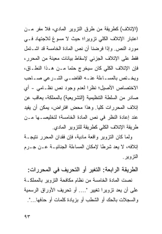 ‫)ﺍﻹﺘﻼﻑ( ﻜﻁﺭﻴﻘﺔ ﻤﻥ ﻁﺭﻕ ﺍﻟﺘﺯﻭﻴﺭ ﺍﻟﻤﺎﺩﻱ، ﻓﻼ ﻤﻔﺭ ﻤـﻥ‬
‫ﺍﻋﺘﺒﺎﺭ ﺍﻹﺘﻼﻑ ﺍﻟﻜﻠﻲ ﺘﺯﻭﻴ ‪‬ﺍ؛ ﺤﻴﺙ ﻻ ﻤﺴﻭﻍ ﻟﻼﺠﺘﻬﺎﺩ ﻓـﻲ‬
                         ‫ﺭ‬
‫ﻤﻭﺭﺩ ﺍﻟﻨﺹ. ﻭﺇﺫﺍ ﻓﺭﻀﻨﺎ ﺃﻥ ﻨﺹ ﺍﻟﻤﺎﺩﺓ ﺍﻟﺨﺎﻤﺴﺔ ﻗﺩ ﺍﺸـﺘﻤل‬
‫ﻓﻘﻁ ﻋﻠﻰ ﺍﻹﺘﻼﻑ ﺍﻟﺠﺯﺌﻲ ﻹﺴﻘﺎﻁ ﺒﻴﺎﻨﺎﺕ ﻤﻌﻴﻨﺔ ﻤﻥ ﺍﻟﻤﺤﺭﺭ،‬
‫ﻓﺈﻥ ﺍﻹﺘﻼﻑ ﺍﻟﻜﻠﻲ ﻜﺎﻥ ﺴﻴﺨﺭﺝ ﺤﺘ ‪‬ﺎ ﻤـﻥ ﻫـﺫﺍ ﺍﻟﻨﻁـﺎﻕ،‬
                   ‫ﻤ‬
‫ﻭﻴﺨـﺘﺹ ﺒﺎﻟﻤﺴـﺎﺀﻟﺔ ﻋﻨـﻪ ﺍﻟﻘﺎﻀـﻲ ﺍﻟﺸـﺭﻋﻲ ﺼـﺎﺤﺏ‬
   ‫ـ‬     ‫ـ‬     ‫ـ‬       ‫ـ‬       ‫ـ‬        ‫ـ‬
‫ﺍﻻﺨﺘﺼﺎﺹ ﺍﻷﺼﻴل؛ ﻨﻅ ‪‬ﺍ ﻟﻌﺩﻡ ﻭﺠﻭﺩ ﻨﺹ ﻨﻅـﺎﻤﻲ - ﺃﻱ‬
                          ‫ﺭ‬
‫ﺼﺎﺩﺭ ﻤﻥ ﺍﻟﺴﻠﻁﺔ ﺍﻟﺘﻨﻅﻴﻤﻴﺔ )ﺍﻟﺘﺸﺭﻴﻌﻴﺔ( ﺒﺎﻟﻤﻤﻠﻜﺔ، ﻴﻌﺎﻗﺏ ﻋﻥ‬
‫ﺇﺘﻼﻑ ﺍﻟﻤﺤﺭﺭﺍﺕ ﻜﻠ ‪‬ﺎ. ﻭﻫﺫﺍ ﻤﺤﺽ ﺍﻓﺘﺭﺍﺽ، ﻴﻤﻜﻥ ﺃﻥ ﻴﻔﻴﺩ‬
                                ‫ﻴ‬
‫ﻋﻨﺩ ﺇﻋﺎﺩﺓ ﺍﻟﻨﻅﺭ ﻓﻲ ﻨﺹ ﺍﻟﻤﺎﺩﺓ ﺍﻟﺨﺎﻤﺴﺔ؛ ﻟﺘﺨﻠﻴﺼـﻬﺎ ﻤـﻥ‬
             ‫ﻁﺭﻴﻘﺔ ﺍﻹﺘﻼﻑ ﺍﻟﻜﻠﻲ ﻜﻁﺭﻴﻘﺔ ﻟﻠﺘﺯﻭﻴﺭ ﺍﻟﻤﺎﺩﻱ.‬
‫ﻭﻟﻤﺎ ﻜﺎﻥ ﺍﻟﺘﺯﻭﻴﺭ ﻭﺍﻗﻌﺔ ﻤﺎﺩﻴﺔ، ﻓﺈﻥ ﻓﻘﺩﺍﻥ ﺍﻟﻤﺤﺭﺭ ﻨﺘﻴﺠـﺔ‬
‫ﺇﺘﻼﻓﻪ، ﻻ ﻴﻌﺩ ﺸﺭ ﹰﺎ ﻹﻤﻜﺎﻥ ﺍﻟﻤﺴﺎﺀﻟﺔ ﺍﻟﺠﻨﺎﺌﻴـﺔ ﻋـﻥ ﺠـﺭﻡ‬
                                   ‫ﻁ‬
                                                ‫ﺍﻟﺘﺯﻭﻴﺭ.‬

 ‫ﺍﻟﻁﺭﻴﻘﺔ ﺍﻟﺭﺍﺒﻌﺔ: ﺍﻟﺘﻐﻴﺭ ﺃﻭ ﺍﻟﺘﺤﺭﻴﻑ ﻓﻲ ﺍﻟﻤﺤﺭﺭﺍﺕ:‬
‫ﻨﺼﺕ ﺍﻟﻤﺎﺩﺓ ﺍﻟﺨﺎﻤﺴﺔ ﻤﻥ ﻨﻅﺎﻡ ﻤﻜﺎﻓﺤﺔ ﺍﻟﺘﺯﻭﻴﺭ ﺒﺎﻟﻤﻤﻠﻜـﺔ‬
‫ﻋﻠﻰ ﺃﻥ ﻴﻌﺩ ﺘﺯﻭﻴ ‪‬ﺍ ﺘﻐﻴﻴﺭ ".... ﺃﻭ ﺘﺤﺭﻴﻑ ﺍﻷﻭﺭﺍﻕ ﺍﻟﺭﺴﻤﻴﺔ‬
                                     ‫ﺭ‬
 ‫ﻭﺍﻟﺴﺠﻼﺕ ﺒﺎﻟﺤﻙ ﺃﻭ ﺍﻟﺸﻁﺏ ﺃﻭ ﺒﺯﻴﺎﺩﺓ ﻜﻠﻤﺎﺕ ﺃﻭ ﺤﺫﻓﻬﺎ...".‬

‫٣٩‬
 