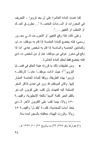 ‫ﻜﻤﺎ ﻨﺼﺕ ﺍﻟﻤﺎﺩﺓ ﺍﻟﻌﺎﺸﺭﺓ ﻋﻠﻰ ﺃﻥ ‪‬ﻌﺩ ﺘﺯﻭﻴ ‪‬ﺍ - ﺍﻟﺘﺤﺭﻴﻑ‬
‫ﹸ‬          ‫ﺭ‬      ‫ﻴ ‪‬‬
‫ﻓﻲ ﺍﻟﻤﺤﺭﺭﺍﺕ ﺃﻭ ﺍﻟﺴـﻨﺩﺍﺕ ﺍﻟﺨﺎﺼـﺔ "... ﺒﻁﺭﻴـﻕ ﺍﻟﺤـﻙ‬
                                 ‫ﺃﻭ ﺍﻟﺸﻁﺏ ﺃﻭ ﺍﻟﺘﻐﻴﻴﺭ.....".‬
‫ﻭﻋﻠﻰ ﺫﻟﻙ، ﻓﺈﺫﺍ ﻭﻗﻊ ﺍﻟﺘﻐﻴﻴﺭ ﺃﻭ ﺍﻟﺘﺤﺭﻴـﻑ ﻓـﻲ ﻤﺤـﻭﺭ‬
‫ﺭﺴﻤﻲ، ﻓﺈﻨﻪ ﻴﺨﻀﻊ ﻟﻠﻤﺎﺩﺓ ﺍﻟﺨﺎﻤﺴﺔ ﺇﺫﺍ ﻗﺎﻡ ﺒﻪ ﻤﻭﻅﻑ ﻋـﺎﻡ،‬
‫ﻭﻟﻠﻤﺎﺩﺘﻴﻥ ﺍﻟﺨﺎﻤﺴﺔ ﻭﺍﻟﺴﺎﺩﺴﺔ ﺇﺫﺍ ﻗﺎﻡ ﺒﻪ ﺸﺨﺹ ﻋﺎﺩﻱ. ﺃﻤﺎ ﺇﺫﺍ‬
‫ﻭﻗﻊ ﻓﻲ ﻤﺤﺭﺭ ﻋﺭﻓﻲ ﻤﻥ ﻤﻭﻅﻑ ﻋﺎﻡ ﺃﻭ ﻤﻥ ﺸﺨﺹ ﻋـﺎﺩﻱ‬
                        ‫ﻓﺈﻨﻪ ﻴﺨﻀﻊ ﻓﻘﻁ ﻟﺤﻜﻡ ﺍﻟﻤﺎﺩﺓ ﺍﻟﻌﺎﺸﺭﺓ.‬
‫ﻭﻤﻥ ﺘﻁﺒﻴﻘﺎﺕ ﺫﻟﻙ ﻤﺎ ﻗﺭﺭﺘﻪ ﻫﻴﺌﺔ ﺍﻟﺤﻜﻡ ﻓﻲ ﻗﻀـﺎﻴﺎ‬          ‫•‬
‫ﺍﻟﺘﺯﻭﻴﺭ)١(؛ ﺤﻴﺙ ﺃﺩﺍﻨﺕ ﻤﻭﻅ ﹰـﺎ ﻋﺎ ‪‬ـﺎ ﻻﺭﺘﻜﺎﺒـﻪ‬
           ‫ﻤ‬      ‫ﻔ‬
‫ﺘﺯﻭﻴ ‪‬ﺍ ﺒﻬﺫﻩ ﺍﻟﻁﺭﻴﻘﺔ، ﻭﻭﻓﻘﺎ ﻟﻠﻤﺎﺩﺓ ﺍﻟﺨﺎﻤﺴﺔ ﺍﻟﻤﺸﺎﺭ‬
                       ‫ﹰ‬                   ‫ﺭ‬
‫ﺇﻟﻴﻬﺎ. ﻭﻜﺎﻥ ﺍﻟﻤﻭﻅﻑ ﻗﺩ ﺯ ‪‬ﺭ ﻓﻲ ﺇﺤﺩﻯ ﺘﺫﺍﻜﺭ ﺍﻟﺴﻔﺭ‬
                     ‫ﻭ‬
‫ﺍﻟﻤﺴﻠﻤﺔ ﺇﻟﻴﻪ ﻜﻌﻬﺩﺓ، ﺒﺄﻥ ﻜﺘﺏ ﻋﻠﻰ ﻜﻭﺒﻭﻥ ﺍﻟﺴـﻔﺭ‬
‫ﺒﺎﻟﻘﻠﻡ ﺍﻟﺤﺒﺭ ﻜﻠﻤﺔ "ﺍﻟﺴﻴﺩ" ﺒﺎﻟﻠﻐﺔ ﺍﻹﻨﺠﻠﻴﺯﻴﺔ، ﻭﺍﻟﻘﻴﻤـﺔ‬
‫٠٥٤ ﺭﻴﺎ ﹰ، ﺒﻴﻨﻤﺎ ﻜﺘﺏ ﻋﻠﻰ ﺍﻟﻜﻭﺒﻭﻥ ﺍﻵﺨﺭ ﺍﻟـﺫﻱ‬
                                  ‫ﻻ‬
‫ﻴﺘﺨﺫ ﺃﺴﺎ ‪‬ﺎ ﻟﻠﻤﺤﺎﺴﺒﺔ، ﻜﻠﻤـﺔ "ﻁﻔـل" ﻭﺍﻟﻘﻴﻤـﺔ ٥٤‬
                                    ‫ﺴ‬
     ‫ﺭﻴﺎﻻ. ﻭﻗﺭﺭﺕ ﺍﻟﻬﻴﺌﺔ، ﻤﻌﺎﻗﺒﺘﻪ ﺒﺎﻟﺴﺠﻥ ﻟﻤﺩﺓ ﺴﻨﺔ.‬
                                             ‫ﹰ‬


  ‫)١( ﺒﻘﺭﺍﺭﻫﺎ ﺭﻗﻡ ٥٥٣/ ٢٩/ ﺕ ﻭﺘﺎﺭﻴﺦ ٢٢/ ١١/ ٢٩٣١ ﻫـ.‬

‫٤٩‬
 