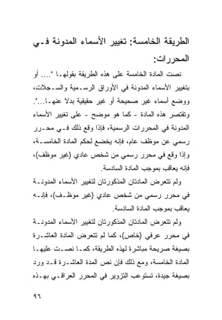 ‫ﺍﻟﻁﺭﻴﻘﺔ ﺍﻟﺨﺎﻤﺴﺔ: ﺘﻐﻴﻴﺭ ﺍﻷﺴﻤﺎﺀ ﺍﻟﻤﺩ ‪‬ﻨﺔ ﻓـﻲ‬
      ‫ﻭ‬
                                          ‫ﺍﻟﻤﺤﺭﺭﺍﺕ:‬
‫ﻨﺼﺕ ﺍﻟﻤﺎﺩﺓ ﺍﻟﺨﺎﻤﺴﺔ ﻋﻠﻰ ﻫﺫﻩ ﺍﻟﻁﺭﻴﻘﺔ ﺒﻘﻭﻟﻬـﺎ ".... ﺃﻭ‬
‫ﺒﺘﻐﻴﻴﺭ ﺍﻷﺴﻤﺎﺀ ﺍﻟﻤﺩﻭﻨﺔ ﻓﻲ ﺍﻷﻭﺭﺍﻕ ﺍﻟﺭﺴـﻤﻴﺔ ﻭﺍﻟﺴـﺠﻼﺕ،‬
‫ﻭﻭﻀﻊ ﺃﺴﻤﺎﺀ ﻏﻴﺭ ﺼﺤﻴﺤﺔ ﺃﻭ ﻏﻴﺭ ﺤﻘﻴﻘﻴﺔ ﺒﺩﻻ ﻋﻨﻬـﺎ...".‬
‫ﻭﺘﻘﺘﺼﺭ ﻫﺫﻩ ﺍﻟﻤﺎﺩﺓ - ﻜﻤﺎ ﻫﻭ ﻤﻭﻀﺢ - ﻋﻠﻰ ﺘﻐﻴﻴﺭ ﺍﻷﺴﻤﺎﺀ‬
‫ﺍﻟﻤﺩﻭﻨﺔ ﻓﻲ ﺍﻟﻤﺤﺭﺭﺍﺕ ﺍﻟﺭﺴﻤﻴﺔ، ﻓﺈﺫﺍ ﻭﻗﻊ ﺫﻟﻙ ﻓـﻲ ﻤﺤـﺭﺭ‬
‫ﺭﺴﻤﻲ ﻋﻥ ﻤﻭﻅﻑ ﻋﺎﻡ، ﻓﺈﻨﻪ ﻴﺨﻀﻊ ﻟﺤﻜﻡ ﺍﻟﻤﺎﺩﺓ ﺍﻟﺨﺎﻤﺴـﺔ،‬
‫ﻭﺇﺫﺍ ﻭﻗﻊ ﻓﻲ ﻤﺤﺭﺭ ﺭﺴﻤﻲ ﻤﻥ ﺸﺨﺹ ﻋﺎﺩﻱ )ﻏﻴﺭ ﻤﻭﻅﻑ(،‬
                       ‫ﻓﺈﻨﻪ ﻴﻌﺎﻗﺏ ﺒﻤﻭﺠﺏ ﺍﻟﻤﺎﺩﺓ ﺍﻟﺴﺎﺩﺴﺔ.‬
‫ﻭﻟﻡ ﺘﺘﻌﺭﺽ ﺍﻟﻤﺎﺩﺘﺎﻥ ﺍﻟﻤﺫﻜﻭﺭﺘﺎﻥ ﻟﺘﻐﻴﻴﺭ ﺍﻷﺴﻤﺎﺀ ﺍﻟﻤﺩﻭﻨـﺔ‬
‫ﻓﻲ ﻤﺤﺭﺭ ﺭﺴﻤﻲ ﻤﻥ ﺸﺨﺹ ﻋﺎﺩﻱ )ﻏﻴﺭ ﻤﻭﻅـﻑ(، ﻓﺈﻨـﻪ‬
                           ‫ﻴﻌﺎﻗﺏ ﺒﻤﻭﺠﺏ ﺍﻟﻤﺎﺩﺓ ﺍﻟﺴﺎﺩﺴﺔ.‬
‫ﻭﻟﻡ ﺘﺘﻌﺭﺽ ﺍﻟﻤﺎﺩﺘﺎﻥ ﺍﻟﻤﺫﻜﻭﺭﺘﺎﻥ ﻟﺘﻐﻴﻴﺭ ﺍﻷﺴﻤﺎﺀ ﺍﻟﻤﺩﻭﻨـﺔ‬
‫ﻓﻲ ﻤﺤﺭﺭ ﻋﺭﻓﻲ )ﺨﺎﺹ(، ﻜﻤﺎ ﻟﻡ ﺘﺘﻌﺭﺽ ﺍﻟﻤﺎﺩﺓ ﺍﻟﻌﺎﺸـﺭﺓ‬
‫ﺒﺼﻴﻐﺔ ﺼﺭﻴﺤﺔ ﻤﺒﺎﺸﺭﺓ ﻟﻬﺫﻩ ﺍﻟﻁﺭﻴﻘﺔ، ﻜﻤـﺎ ﻨﺼـﺕ ﻋﻠﻴﻬـﺎ‬
‫ﺍﻟﻤﺎﺩﺓ ﺍﻟﺨﺎﻤﺴﺔ، ﻭﻤﻊ ﺫﻟﻙ ﻓﺈﻥ ﻨﺹ ﺍﻟﻤﺩﺓ ﺍﻟﻌﺎﺸـﺭﺓ ﻗـﺩ ﻭﺭﺩ‬
                       ‫‪‬‬
‫ﺒﺼﻴﻐﺔ ﺠﻴﺩﺓ، ﺘﺴﺘﻭﻋﺏ ﺍﻟﺘﺯﻭﻴﺭ ﻓﻲ ﺍﻟﻤﺤﺭﺭ ﺍﻟﻌﺭﺍﻗـﻲ ﺒﻬـﺫﻩ‬

‫٦٩‬
 