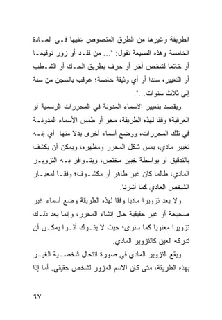 ‫ﺍﻟﻁﺭﻴﻘﺔ ﻭﻏﻴﺭﻫﺎ ﻤﻥ ﺍﻟﻁﺭﻕ ﺍﻟﻤﻨﺼﻭﺹ ﻋﻠﻴﻬﺎ ﻓـﻲ ﺍﻟﻤـﺎﺩﺓ‬
‫ﺍﻟﺨﺎﻤﺴﺔ ﻭﻫﺫﻩ ﺍﻟﺼﻴﻐﺔ ﺘﻘﻭل: "... ﻤﻥ ﻗﻠـﺩ ﺃﻭ ﺯﻭﺭ ﺘﻭﻗﻴ ‪‬ـﺎ‬
  ‫ﻌ‬
‫ﺃﻭ ﺨﺎﺘ ‪‬ﺎ ﻟﺸﺨﺹ ﺁﺨﺭ ﺃﻭ ﺤ ‪‬ﻑ ﺒﻁﺭﻴﻕ ﺍﻟﺤـﻙ ﺃﻭ ﺍﻟﺸـﻁﺏ‬
                       ‫ﺭ‬                ‫ﻤ‬
‫ﺃﻭ ﺍﻟﺘﻐﻴﻴﺭ، ﺴﻨ ‪‬ﺍ ﺃﻭ ﺃﻱ ﻭﺜﻴﻘﺔ ﺨﺎﺼﺔ؛ ‪‬ﻭﻗﺏ ﺒﺎﻟﺴﺠﻥ ﻤﻥ ﺴﻨﺔ‬
                 ‫ﻋ‬                    ‫ﺩ‬
                                    ‫ﺇﻟﻰ ﺜﻼﺙ ﺴﻨﻭﺍﺕ...".‬
‫ﻭ ‪‬ﻘﺼﺩ ﺒﺘﻐﻴﻴﺭ ﺍﻷﺴﻤﺎﺀ ﺍﻟﻤﺩﻭﻨﺔ ﻓﻲ ﺍﻟﻤﺤﺭﺭﺍﺕ ﺍﻟﺭﺴﻤﻴﺔ ﺃﻭ‬
                                                ‫ﻴ‬
‫ﺍﻟﻌﺭﻓﻴﺔ؛ ﻭﻓ ﹰﺎ ﻟﻬﺫﻩ ﺍﻟﻁﺭﻴﻘﺔ، ﻤﺤﻭ ﺃﻭ ﻁﻤﺱ ﺍﻷﺴﻤﺎﺀ ﺍﻟﻤﺩﻭﻨـﺔ‬
                                          ‫ﻘ‬
‫ﻓﻲ ﺘﻠﻙ ﺍﻟﻤﺤﺭﺭﺍﺕ، ﻭﻭﻀﻊ ﺃﺴﻤﺎﺀ ﺃﺨﺭﻯ ﺒﺩﻻ ﻤﻨﻬﺎ. ﺃﻱ ﺇﻨـﻪ‬
              ‫ﹰ‬
‫ﺘﻐﻴﻴﺭ ﻤﺎﺩﻱ، ﻴﻤﺱ ﺸﻜل ﺍﻟﻤﺤﺭﺭ ﻭﻤﻅﻬﺭﻩ، ﻭﻴﻤﻜﻥ ﺃﻥ ﻴﻜﺸﻑ‬
                                 ‫‪‬‬
‫ﺒﺎﻟﺘﺩﻗﻴﻕ ﺃﻭ ﺒﻭﺍﺴﻁﺔ ﺨﺒﻴﺭ ﻤﺨﺘﺹ، ﻭﻴﺘـﻭﺍﻓﺭ ﺒـﻪ ﺍﻟﺘﺯﻭﻴـﺭ‬
‫ﺍﻟﻤﺎﺩﻱ، ﻁﺎﻟﻤﺎ ﻜﺎﻥ ﻏﻴﺭ ﻅﺎﻫﺭ ﺃﻭ ﻤﻜﺸـﻭﻑ؛ ﻭﻓ ﹰـﺎ ﻟﻤﻌﻴـﺎﺭ‬
          ‫ﻘ‬
                               ‫ﺍﻟﺸﺨﺹ ﺍﻟﻌﺎﺩﻱ ﻜﻤﺎ ﺃﺸﺭﻨﺎ.‬
‫ﻭﻻ ‪‬ﻌﺩ ﺘﺯﻭﻴ ‪‬ﺍ ﻤﺎﺩ ‪‬ﺎ ﻭﻓ ﹰﺎ ﻟﻬﺫﻩ ﺍﻟﻁﺭﻴﻘﺔ ﻭﻀﻊ ﺃﺴﻤﺎﺀ ﻏﻴﺭ‬
                            ‫ﻴ ﻘ‬          ‫ﺭ‬        ‫ﻴ‬
‫ﺼﺤﻴﺤﺔ ﺃﻭ ﻏﻴﺭ ﺤﻘﻴﻘﻴﺔ ﺤﺎل ﺇﻨﺸﺎﺀ ﺍﻟﻤﺤﺭﺭ، ﻭﺇﻨﻤﺎ ﻴﻌﺩ ﺫﻟـﻙ‬
‫ﺘﺯﻭﻴ ‪‬ﺍ ﻤﻌﻨﻭ ‪‬ﺎ ﻜﻤﺎ ﺴﻨﺭﻯ؛ ﺤﻴﺙ ﻻ ﻴﺘـﺭﻙ ﺃﺜـ ‪‬ﺍ ﻴﻤﻜـﻥ ﺃﻥ‬
          ‫ﺭ‬                            ‫ﻴ‬       ‫ﺭ‬
                             ‫ﺘﺩﺭﻜﻪ ﺍﻟﻌﻴﻥ ﻜﺎﻟﺘﺯﻭﻴﺭ ﺍﻟﻤﺎﺩﻱ.‬
‫ﻭﻴﻘﻊ ﺍﻟﺘﺯﻭﻴﺭ ﺍﻟﻤﺎﺩﻱ ﻓﻲ ﺼﻭﺭﺓ ﺍﻨﺘﺤﺎل ﺸﺨﺼـﻴﺔ ﺍﻟﻐﻴـﺭ‬
‫ﺒﻬﺫﻩ ﺍﻟﻁﺭﻴﻘﺔ، ﻤﺘﻰ ﻜﺎﻥ ﺍﻻﺴﻡ ﺍﻟﻤﺯﻭﺭ ﻟﺸﺨﺹ ﺤﻘﻴﻘﻲ. ﺃﻤﺎ ﺇﺫﺍ‬


‫٧٩‬
 