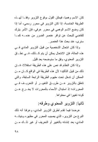 ‫ﻜﺎﻥ ﺍﻻﺴﻡ ﻭﻫﻤ ‪‬ﺎ، ﻓﻴﻤﻜﻥ ﺍﻟﻘﻭل ﺒﻭﻗﻭﻉ ﺍﻟﺘﺯﻭﻴﺭ ﻭﻓ ﹰـﺎ ﻟﻬـﺫﻩ‬
        ‫ﻘ‬                                ‫ﻴ‬
‫ﺍﻟﻁﺭﻴﻘﺔ ﺍﻟﺨﺎﻤﺴﺔ، ﺇﺫﺍ ﻜﺎﻥ ﺍﻟﺘﺯﻭﻴﺭ ﻓﻲ ﻤﺤﺭﺭ ﺭﺴﻤﻲ، ﺃﻤﺎ ﺇﺫﺍ‬
‫ﻜﺎﻥ ﻭﻀﻊ ﺍﻻﺴﻡ ﺍﻟﻭﻫﻤﻲ ﻓﻲ ﻤﺤﺭﺭ ﻋﺭﻓﻲ، ﻓﺈﻥ ﺍﻷﻤﺭ ‪‬ﺘﺭﻙ‬
   ‫ﻴ‬
‫ﻟﻠﻘﺎﻀﻲ ﻟﻠﺒﺤﺙ ﻋﻥ ﺘﻭﺍﻓﺭ ﻋﻨﺼﺭ ﺍﻟﻀﺭﺭ ﻤﻥ ﻋﺩﻤـﻪ ﻜﻤـﺎ‬
                           ‫ﺴﻨﺭﻯ، ﻋﻨﺩ ﺒﺤﺙ ﻫﺫﺍ ﺍﻟﻌﻨﺼﺭ.‬
‫ﻭﺇﺫﺍ ﻜﺎﻥ ﺍﻨﺘﺤﺎل ﺍﻟﺸﺨﺼﻴﺔ ﻤﻥ ﻗﺒﻴل ﺍﻟﺘﺯﻭﻴﺭ ﺍﻟﻤﺎﺩﻱ ﻓـﻲ‬
‫ﻫﺫﻩ ﺍﻟﺤﺎﻟﺔ، ﻓﺈﻥ ﺍﻻﻨﺘﺤﺎل ﻴﻤﻜﻥ ﺃﻥ ﻴﺘﻡ ﻜـﺫﻟﻙ، ﻓـﻲ ﻨﻁـﺎﻕ‬
             ‫ﺍﻟﺘﺯﻭﻴﺭ ﺍﻟﻤﻌﻨﻭﻱ، ﻭﻓﹾﻕ ﻤﺎ ﺴﻨﻭﻀﺤﻪ ﺒﻌﺩ ﻗﻠﻴل.‬
‫ﻭﺇﺫﺍ ﻜﺎﻥ ﺍﻟﻨﻅﺎﻡ ﻗﺩ ﻨﺹ ﻋﻠﻰ ﻫﺫﻩ ﺍﻟﻁﺭﻴﻘﺔ ﺍﺴﺘﻘﻼ ﹰ، ﻓـﺈﻥ‬
      ‫ﻻ‬
‫ﺫﻟﻙ ﻤﻥ ﻗﺒﻴل ﺍﻟﺘﺄﻜﻴﺩ؛ ﻷﻥ ﻫﺫﻩ ﺍﻟﻁﺭﻴﻘﺔ ﻓﻲ ﺍﻟﻭﺍﻗﻊ ﻜـﺎﻥ ﻤـﻥ‬
‫ﺍﻟﻤﻤﻜﻥ ﺃﻥ ﺘﺩﺨل ﺘﺤﺕ ﻤﻔﻬﻭﻡ ﺍﻟﻁﺭﻴﻘﺔ ﺍﻟﺭﺍﺒﻌﺔ ﺍﻟﺴﺎﺒﻘﺔ، ﻭﺍﻟﺘﻲ‬
‫ﺘﺘﻌﻠﻕ ﺒﺎﻟﺘﺯﻭﻴﺭ ﻋـﻥ ﻁﺭﻴـﻕ ﺍﻟﺘﻐﻴﻴـﺭ ﺃﻭ ﺍﻟﺘﺤﺭﻴـﻑ ﻓـﻲ‬
‫ﺍﻟﻤﺤﺭﺭﺍﺕ؛ ﺇﺫ ﺍﺴﺘﺒﺩﺍل ﺍﻷﺴﻤﺎﺀ ﺒﺎﻟﻤﺤﺭﺭﺍﺕ ﻻ ﻴﺨـﺭﺝ ﻋـﻥ‬
                                ‫ﻜﻭﻨﻪ ﺘﻐﻴﻴ ‪‬ﺍ ﻓﻲ ﻤﺤﺘﻭﺍﻫﺎ.‬
                                             ‫ﺭ‬

                  ‫ﺜﺎﻨ ‪‬ﺎ: ﺍﻟﺘﺯﻭﻴﺭ ﺍﻟﻤﻌﻨﻭﻱ ﻭﻁﺭﻗﻪ:‬
                                           ‫ﻴ‬
‫ﻋﺭﻀﻨﺎ ﻓﻴﻤﺎ ﺘﻘﺩﻡ ﻟﻁﺭﻕ ﺍﻟﺘﺯﻭﻴﺭ ﺍﻟﻤﺎﺩﻱ، ﻭﻋﺭﻓﻨﺎ ﺃﻨﻪ ﺫﻟﻙ‬
‫ﺍﻟﻨﻭﻉ ﻤﻥ ﺍﻟﺘﺯﻭﻴﺭ، ﺍﻟﺫﻱ ﻴﺼﻴﺏ ﺍﻟﻤﺤﺭﺭ ﻓﻲ ﻤﻅﻬﺭﻩ ﻭﺒﻨﻴﺎﻨـﻪ‬
‫ﺍﻟﻤﺎﺩﻱ، ﺒﻌﺩ ﺇﻨﺸﺎﺌﻪ ﺒﺎﻟﺘﻐﻴﻴﺭ ﺃﻭ ﺍﻟﺘﺤﺭﻴﻑ ﺃﻭ ﻏﻴﺭ ﺫﻟـﻙ ﻤـﻥ‬

‫٨٩‬
 