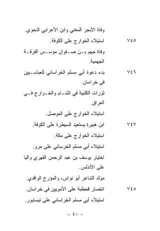 ‫ﻭﻓﺎﺓ ﺍﻷﺒﺠﺭ ﺍﻟﻤﻐﻨﻲ ﻭﺍﺒﻥ ﺍﻷﻋﺭﺍﺒﻲ ﺍﻟﻨﺤﻭﻱ.‬
            ‫ﺍﺴﺘﻴﻼﺀ ﺍﻟﺨﻭﺍﺭﺝ ﻋﻠﻰ ﺍﻟﻜﻭﻓﺔ.‬     ‫٥٤٧‬
‫ﻭﻓﺎﺓ ﺠﻬﻡ ﺒـﻥ ﺼـﻔﻭﺍﻥ ﻤﺅﺴـﺱ ﺍﻟﻔﺭﻗـﺔ‬
                                ‫ﺍﻟﺠﻬﻤﻴﺔ.‬
‫ﺒﺩﺀ ﺩﻋﻭﺓ ﺃﺒﻲ ﻤﺴﻠﻡ ﺍﻟﺨﺭﺍﺴﺎﻨﻲ ﻟﻠﻌﺒﺎﺴـﻴﻴﻥ‬     ‫٦٤٧‬
                            ‫ﻓﻲ ﺨﺭﺍﺴﺎﻥ.‬
‫ﺜﻭﺭﺍﺕ ﺍﻟﻜﻠﺒﻴﺔ ﻓﻲ ﺍﻟﺸـﺎﻡ ﻭﺍﻟﺨـﻭﺍﺭﺝ ﻓـﻲ‬
                                 ‫ﺍﻟﻌﺭﺍﻕ.‬
          ‫ﺍﺴﺘﻴﻼﺀ ﺍﻟﺨﻭﺍﺭﺝ ﻋﻠﻰ ﺍﻟﻤﻭﺼل.‬
    ‫ﺍﺒﻥ ﻫﺒﻴﺭﺓ ﻴﺴﺘﻌﻴﺩ ﺍﻟﺴﻴﻁﺭﺓ ﻋﻠﻰ ﺍﻟﻜﻭﻓﺔ.‬   ‫٧٤٧‬
              ‫ﺍﺴﺘﻴﻼﺀ ﺍﻟﺨﻭﺍﺭﺝ ﻋﻠﻰ ﻤﻜﺔ.‬
    ‫ﺍﺴﺘﻴﻼﺀ ﺃﺒﻲ ﻤﺴﻠﻡ ﺍﻟﺨﺭﺴﺎﻨﻲ ﻋﻠﻰ ﻤﺭﻭ.‬
‫ﺍﺨﺘﻴﺎﺭ ﻴﻭﺴﻑ ﺒﻥ ﻋﺒﺩ ﺍﻟﺭﺤﻤﻥ ﺍﻟﻔﻬﺭﻱ ﻭﺍﻟ ‪‬ﺎ‬
 ‫ﻴ‬
                           ‫ﻋﻠﻰ ﺍﻷﻨﺩﻟﺱ.‬
 ‫ﻤﻭﻟﺩ ﺍﻟﺸﺎﻋﺭ ﺃﺒﻭ ﻨﻭﺍﺱ، ﻭﺍﻟﻤﺅﺭﺥ ﺍﻟﻭﺍﻗﺩﻱ.‬
‫ﺍﻨﺘﺼﺎﺭ ﻗﺤﻁﺒﺔ ﻋﻠﻰ ﺍﻷﻤﻭﻴﻴﻥ ﻓﻲ ﺨﺭﺍﺴﺎﻥ.‬        ‫٨٤٧‬
‫ﺍﺴﺘﻴﻼﺀ ﺃﺒﻲ ﻤﺴﻠﻡ ﺍﻟﺨﺭﺍﺴﺎﻨﻲ ﻋﻠﻰ ﻨﻴﺴﺎﺒﻭﺭ.‬

                     ‫- ٠٤ -‬
 