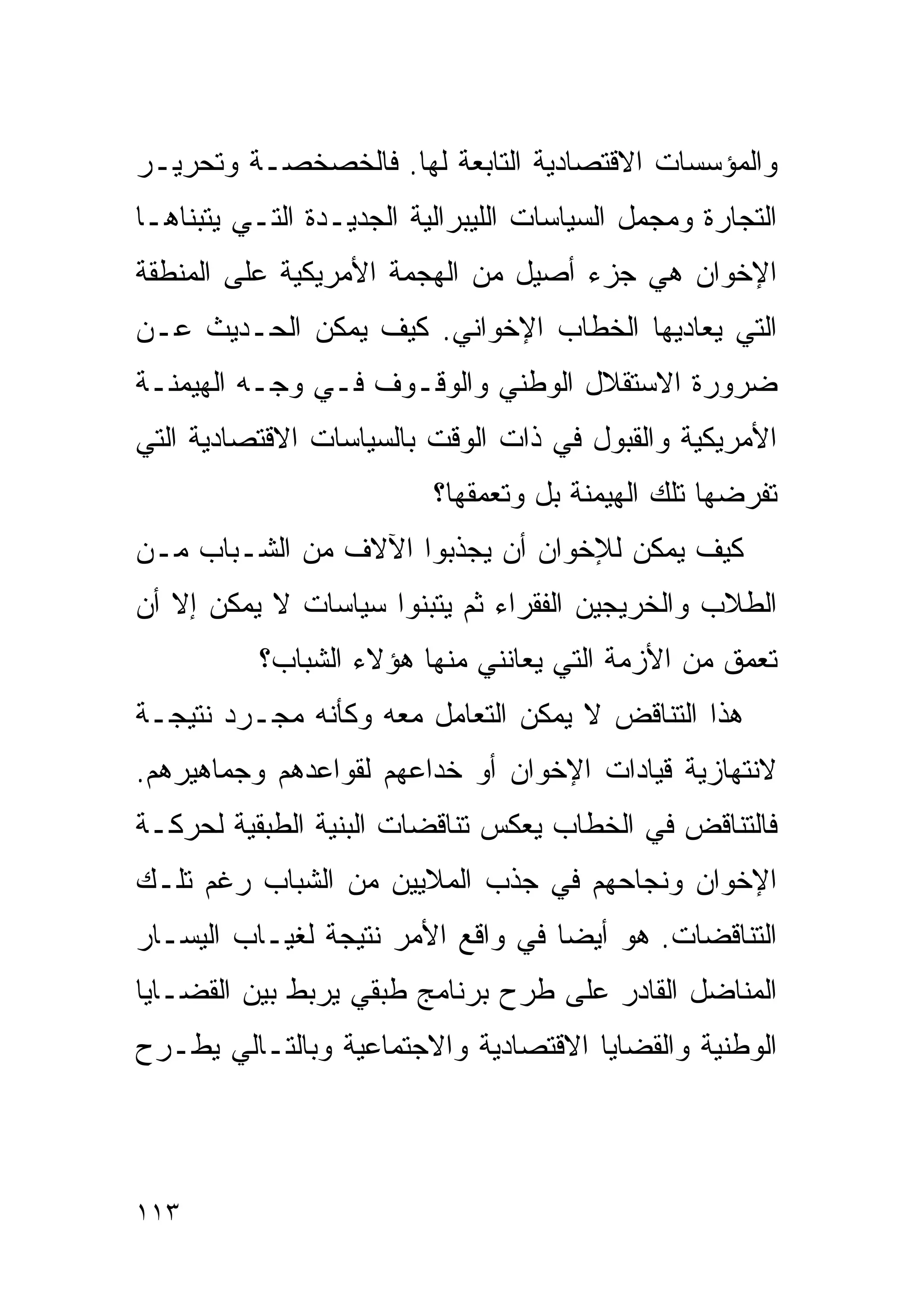 ‫ﻭﺍﻟﻤﺅﺴﺴﺎﺕ ﺍﻻﻗﺘﺼﺎﺩﻴﺔ ﺍﻟﺘﺎﺒﻌﺔ ﻟﻬﺎ. ﻓﺎﻟﺨﺼﺨﺼـﺔ ﻭﺘﺤﺭﻴـﺭ‬
‫ﺍﻟﺘﺠﺎﺭﺓ ﻭﻤﺠﻤل ﺍﻟﺴﻴﺎﺴﺎﺕ ﺍﻟﻠﻴﺒﺭﺍﻟﻴﺔ ﺍﻟﺠﺩﻴـﺩﺓ ﺍﻟﺘـﻲ ﻴﺘﺒﻨﺎﻫـﺎ‬
‫ﺍﻹﺨﻭﺍﻥ ﻫﻲ ﺠﺯﺀ ﺃﺼﻴل ﻤﻥ ﺍﻟﻬﺠﻤﺔ ﺍﻷﻤﺭﻴﻜﻴﺔ ﻋﻠﻰ ﺍﻟﻤﻨﻁﻘﺔ‬
‫ﺍﻟﺘﻲ ﻴﻌﺎﺩﻴﻬﺎ ﺍﻟﺨﻁﺎﺏ ﺍﻹﺨﻭﺍﻨﻲ. ﻜﻴﻑ ﻴﻤﻜﻥ ﺍﻟﺤـﺩﻴﺙ ﻋـﻥ‬
‫ﻀﺭﻭﺭﺓ ﺍﻻﺴﺘﻘﻼل ﺍﻟﻭﻁﻨﻲ ﻭﺍﻟﻭﻗـﻭﻑ ﻓـﻲ ﻭﺠـﻪ ﺍﻟﻬﻴﻤﻨـﺔ‬
‫ﺍﻷﻤﺭﻴﻜﻴﺔ ﻭﺍﻟﻘﺒﻭل ﻓﻲ ﺫﺍﺕ ﺍﻟﻭﻗﺕ ﺒﺎﻟﺴﻴﺎﺴﺎﺕ ﺍﻻﻗﺘﺼﺎﺩﻴﺔ ﺍﻟﺘﻲ‬
                          ‫ﺘﻔﺭﻀﻬﺎ ﺘﻠﻙ ﺍﻟﻬﻴﻤﻨﺔ ﺒل ﻭﺘﻌﻤﻘﻬﺎ؟‬
‫ﻜﻴﻑ ﻴﻤﻜﻥ ﻟﻺﺨﻭﺍﻥ ﺃﻥ ﻴﺠﺫﺒﻭﺍ ﺍﻵﻻﻑ ﻤﻥ ﺍﻟﺸـﺒﺎﺏ ﻤـﻥ‬
‫ﺍﻟﻁﻼﺏ ﻭﺍﻟﺨﺭﻴﺠﻴﻥ ﺍﻟﻔﻘﺭﺍﺀ ﺜﻡ ﻴﺘﺒﻨﻭﺍ ﺴﻴﺎﺴﺎﺕ ﻻ ﻴﻤﻜﻥ ﺇﻻ ﺃﻥ‬
           ‫ﺘﻌﻤﻕ ﻤﻥ ﺍﻷﺯﻤﺔ ﺍﻟﺘﻲ ﻴﻌﺎﻨﻨﻲ ﻤﻨﻬﺎ ﻫﺅﻻﺀ ﺍﻟﺸﺒﺎﺏ؟‬
‫ﻫﺫﺍ ﺍﻟﺘﻨﺎﻗﺽ ﻻ ﻴﻤﻜﻥ ﺍﻟﺘﻌﺎﻤل ﻤﻌﻪ ﻭﻜﺄﻨﻪ ﻤﺠـﺭﺩ ﻨﺘﻴﺠـﺔ‬
‫ﻻﻨﺘﻬﺎﺯﻴﺔ ﻗﻴﺎﺩﺍﺕ ﺍﻹﺨﻭﺍﻥ ﺃﻭ ﺨﺩﺍﻋﻬﻡ ﻟﻘﻭﺍﻋﺩﻫﻡ ﻭﺠﻤﺎﻫﻴﺭﻫﻡ.‬
‫ﻓﺎﻟﺘﻨﺎﻗﺽ ﻓﻲ ﺍﻟﺨﻁﺎﺏ ﻴﻌﻜﺱ ﺘﻨﺎﻗﻀﺎﺕ ﺍﻟﺒﻨﻴﺔ ﺍﻟﻁﺒﻘﻴﺔ ﻟﺤﺭﻜـﺔ‬
‫ﺍﻹﺨﻭﺍﻥ ﻭﻨﺠﺎﺤﻬﻡ ﻓﻲ ﺠﺫﺏ ﺍﻟﻤﻼﻴﻴﻥ ﻤﻥ ﺍﻟﺸﺒﺎﺏ ﺭﻏﻡ ﺘﻠـﻙ‬
‫ﺍﻟﺘﻨﺎﻗﻀﺎﺕ. ﻫﻭ ﺃﻴﻀﺎ ﻓﻲ ﻭﺍﻗﻊ ﺍﻷﻤﺭ ﻨﺘﻴﺠﺔ ﻟﻐﻴـﺎﺏ ﺍﻟﻴﺴـﺎﺭ‬
                                  ‫ﹰ‬
‫ﺍﻟﻤﻨﺎﻀل ﺍﻟﻘﺎﺩﺭ ﻋﻠﻰ ﻁﺭﺡ ﺒﺭﻨﺎﻤﺞ ﻁﺒﻘﻲ ﻴﺭﺒﻁ ﺒﻴﻥ ﺍﻟﻘﻀـﺎﻴﺎ‬
‫ﺍﻟﻭﻁﻨﻴﺔ ﻭﺍﻟﻘﻀﺎﻴﺎ ﺍﻻﻗﺘﺼﺎﺩﻴﺔ ﻭﺍﻻﺠﺘﻤﺎﻋﻴﺔ ﻭﺒﺎﻟﺘـﺎﻟﻲ ﻴﻁـﺭﺡ‬



‫٣١١‬
 