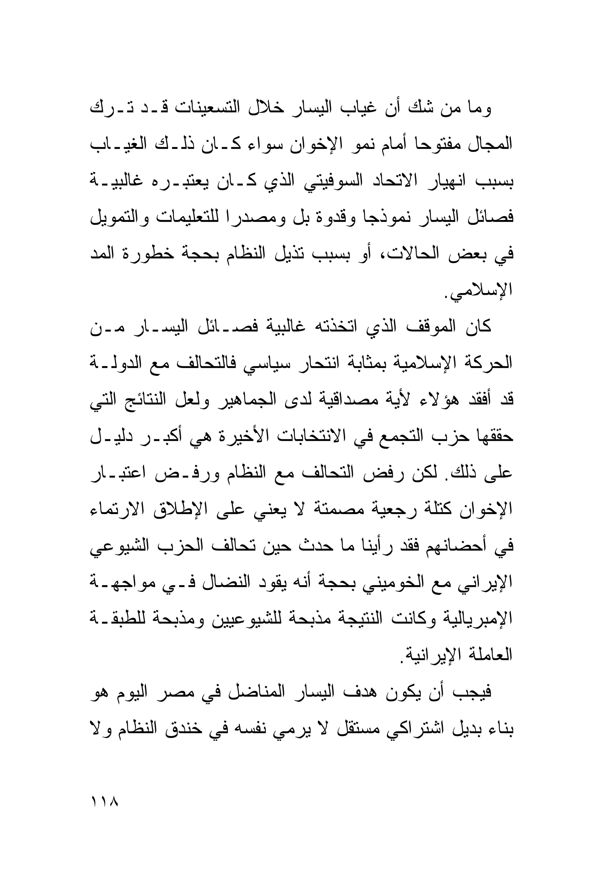 ‫ﻭﻤﺎ ﻤﻥ ﺸﻙ ﺃﻥ ﻏﻴﺎﺏ ﺍﻟﻴﺴﺎﺭ ﺨﻼل ﺍﻟﺘﺴﻌﻴﻨﺎﺕ ﻗـﺩ ﺘـﺭﻙ‬
‫ﺍﻟﻤﺠﺎل ﻤﻔﺘﻭﺤﺎ ﺃﻤﺎﻡ ﻨﻤﻭ ﺍﻹﺨﻭﺍﻥ ﺴﻭﺍﺀ ﻜـﺎﻥ ﺫﻟـﻙ ﺍﻟﻐﻴـﺎﺏ‬
                                       ‫ﹰ‬
‫ﺒﺴﺒﺏ ﺍﻨﻬﻴﺎﺭ ﺍﻻﺘﺤﺎﺩ ﺍﻟﺴﻭﻓﻴﺘﻲ ﺍﻟﺫﻱ ﻜـﺎﻥ ﻴﻌﺘﺒـﺭﻩ ﻏﺎﻟﺒﻴـﺔ‬
‫ﻓﺼﺎﺌل ﺍﻟﻴﺴﺎﺭ ﻨﻤﻭﺫﺠﺎ ﻭﻗﺩﻭﺓ ﺒل ﻭﻤﺼﺩﺭﺍ ﻟﻠﺘﻌﻠﻴﻤﺎﺕ ﻭﺍﻟﺘﻤﻭﻴل‬
                   ‫ﹰ‬               ‫ﹰ‬
‫ﻓﻲ ﺒﻌﺽ ﺍﻟﺤﺎﻻﺕ، ﺃﻭ ﺒﺴﺒﺏ ﺘﺫﻴل ﺍﻟﻨﻅﺎﻡ ﺒﺤﺠﺔ ﺨﻁﻭﺭﺓ ﺍﻟﻤﺩ‬
                                              ‫ﺍﻹﺴﻼﻤﻲ.‬
‫ﻜﺎﻥ ﺍﻟﻤﻭﻗﻑ ﺍﻟﺫﻱ ﺍﺘﺨﺫﺘﻪ ﻏﺎﻟﺒﻴﺔ ﻓﺼـﺎﺌل ﺍﻟﻴﺴـﺎﺭ ﻤـﻥ‬
‫ﺍﻟﺤﺭﻜﺔ ﺍﻹﺴﻼﻤﻴﺔ ﺒﻤﺜﺎﺒﺔ ﺍﻨﺘﺤﺎﺭ ﺴﻴﺎﺴﻲ ﻓﺎﻟﺘﺤﺎﻟﻑ ﻤﻊ ﺍﻟﺩﻭﻟـﺔ‬
‫ﻗﺩ ﺃﻓﻘﺩ ﻫﺅﻻﺀ ﻷﻴﺔ ﻤﺼﺩﺍﻗﻴﺔ ﻟﺩﻯ ﺍﻟﺠﻤﺎﻫﻴﺭ ﻭﻟﻌل ﺍﻟﻨﺘﺎﺌﺞ ﺍﻟﺘﻲ‬
‫ﺤﻘﻘﻬﺎ ﺤﺯﺏ ﺍﻟﺘﺠﻤﻊ ﻓﻲ ﺍﻻﻨﺘﺨﺎﺒﺎﺕ ﺍﻷﺨﻴﺭﺓ ﻫﻲ ﺃﻜﺒـﺭ ﺩﻟﻴـل‬
‫ﻋﻠﻰ ﺫﻟﻙ. ﻟﻜﻥ ﺭﻓﺽ ﺍﻟﺘﺤﺎﻟﻑ ﻤﻊ ﺍﻟﻨﻅﺎﻡ ﻭﺭﻓـﺽ ﺍﻋﺘﺒـﺎﺭ‬
‫ﺍﻹﺨﻭﺍﻥ ﻜﺘﻠﺔ ﺭﺠﻌﻴﺔ ﻤﺼﻤﺘﺔ ﻻ ﻴﻌﻨﻲ ﻋﻠﻰ ﺍﻹﻁﻼﻕ ﺍﻻﺭﺘﻤﺎﺀ‬
‫ﻓﻲ ﺃﺤﻀﺎﻨﻬﻡ ﻓﻘﺩ ﺭﺃﻴﻨﺎ ﻤﺎ ﺤﺩﺙ ﺤﻴﻥ ﺘﺤﺎﻟﻑ ﺍﻟﺤﺯﺏ ﺍﻟﺸﻴﻭﻋﻲ‬
‫ﺍﻹﻴﺭﺍﻨﻲ ﻤﻊ ﺍﻟﺨﻭﻤﻴﻨﻲ ﺒﺤﺠﺔ ﺃﻨﻪ ﻴﻘﻭﺩ ﺍﻟﻨﻀﺎل ﻓـﻲ ﻤﻭﺍﺠﻬـﺔ‬
‫ﺍﻹﻤﺒﺭﻴﺎﻟﻴﺔ ﻭﻜﺎﻨﺕ ﺍﻟﻨﺘﻴﺠﺔ ﻤﺫﺒﺤﺔ ﻟﻠﺸﻴﻭﻋﻴﻴﻥ ﻭﻤﺫﺒﺤﺔ ﻟﻠﻁﺒﻘـﺔ‬
                                        ‫ﺍﻟﻌﺎﻤﻠﺔ ﺍﻹﻴﺭﺍﻨﻴﺔ.‬
‫ﻓﻴﺠﺏ ﺃﻥ ﻴﻜﻭﻥ ﻫﺩﻑ ﺍﻟﻴﺴﺎﺭ ﺍﻟﻤﻨﺎﻀل ﻓﻲ ﻤﺼﺭ ﺍﻟﻴﻭﻡ ﻫﻭ‬
‫ﺒﻨﺎﺀ ﺒﺩﻴل ﺍﺸﺘﺭﺍﻜﻲ ﻤﺴﺘﻘل ﻻ ﻴﺭﻤﻲ ﻨﻔﺴﻪ ﻓﻲ ﺨﻨﺩﻕ ﺍﻟﻨﻅﺎﻡ ﻭﻻ‬


‫٨١١‬
 