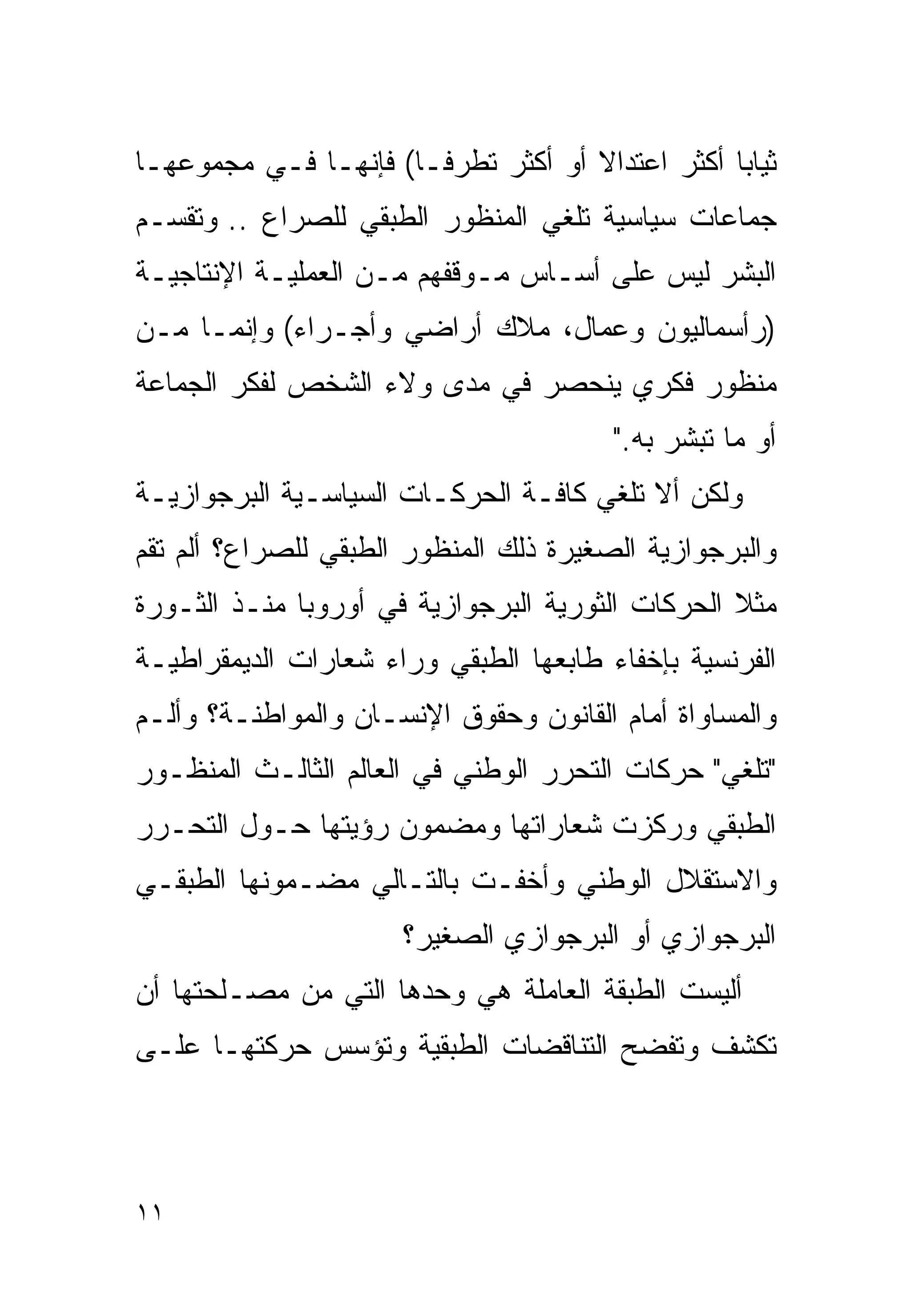 ‫ﺜﻴﺎﺒﺎ ﺃﻜﺜﺭ ﺍﻋﺘﺩﺍﻻ ﺃﻭ ﺃﻜﺜﺭ ﺘﻁﺭﻓـﺎ( ﻓﺈﻨﻬـﺎ ﻓـﻲ ﻤﺠﻤﻭﻋﻬـﺎ‬
                     ‫ﹰ‬              ‫ﹰ‬           ‫ﹰ‬
‫ﺠﻤﺎﻋﺎﺕ ﺴﻴﺎﺴﻴﺔ ﺘﻠﻐﻲ ﺍﻟﻤﻨﻅﻭﺭ ﺍﻟﻁﺒﻘﻲ ﻟﻠﺼﺭﺍﻉ .. ﻭﺘﻘﺴـﻡ‬
‫ﺍﻟﺒﺸﺭ ﻟﻴﺱ ﻋﻠﻰ ﺃﺴـﺎﺱ ﻤـﻭﻗﻔﻬﻡ ﻤـﻥ ﺍﻟﻌﻤﻠﻴـﺔ ﺍﻹﻨﺘﺎﺠﻴـﺔ‬
‫)ﺭﺃﺴﻤﺎﻟﻴﻭﻥ ﻭﻋﻤﺎل، ﻤﻼﻙ ﺃﺭﺍﻀﻲ ﻭﺃﺠـﺭﺍﺀ( ﻭﺇﻨﻤـﺎ ﻤـﻥ‬
‫ﻤﻨﻅﻭﺭ ﻓﻜﺭﻱ ﻴﻨﺤﺼﺭ ﻓﻲ ﻤﺩﻯ ﻭﻻﺀ ﺍﻟﺸﺨﺹ ﻟﻔﻜﺭ ﺍﻟﺠﻤﺎﻋﺔ‬
                                        ‫ﺃﻭ ﻤﺎ ﺘﺒﺸﺭ ﺒﻪ."‬
‫ﻭﻟﻜﻥ ﺃﻻ ﺘﻠﻐﻲ ﻜﺎﻓـﺔ ﺍﻟﺤﺭﻜـﺎﺕ ﺍﻟﺴﻴﺎﺴـﻴﺔ ﺍﻟﺒﺭﺠﻭﺍﺯﻴـﺔ‬
‫ﻭﺍﻟﺒﺭﺠﻭﺍﺯﻴﺔ ﺍﻟﺼﻐﻴﺭﺓ ﺫﻟﻙ ﺍﻟﻤﻨﻅﻭﺭ ﺍﻟﻁﺒﻘﻲ ﻟﻠﺼﺭﺍﻉ؟ ﺃﻟﻡ ﺘﻘﻡ‬
‫ﻤﺜﻼ ﺍﻟﺤﺭﻜﺎﺕ ﺍﻟﺜﻭﺭﻴﺔ ﺍﻟﺒﺭﺠﻭﺍﺯﻴﺔ ﻓﻲ ﺃﻭﺭﻭﺒﺎ ﻤﻨـﺫ ﺍﻟﺜـﻭﺭﺓ‬
                                                  ‫ﹰ‬
‫ﺍﻟﻔﺭﻨﺴﻴﺔ ﺒﺈﺨﻔﺎﺀ ﻁﺎﺒﻌﻬﺎ ﺍﻟﻁﺒﻘﻲ ﻭﺭﺍﺀ ﺸﻌﺎﺭﺍﺕ ﺍﻟﺩﻴﻤﻘﺭﺍﻁﻴـﺔ‬
‫ﻭﺍﻟﻤﺴﺎﻭﺍﺓ ﺃﻤﺎﻡ ﺍﻟﻘﺎﻨﻭﻥ ﻭﺤﻘﻭﻕ ﺍﻹﻨﺴـﺎﻥ ﻭﺍﻟﻤﻭﺍﻁﻨـﺔ؟ ﻭﺃﻟـﻡ‬
‫"ﺘﻠﻐﻲ" ﺤﺭﻜﺎﺕ ﺍﻟﺘﺤﺭﺭ ﺍﻟﻭﻁﻨﻲ ﻓﻲ ﺍﻟﻌﺎﻟﻡ ﺍﻟﺜﺎﻟـﺙ ﺍﻟﻤﻨﻅـﻭﺭ‬
‫ﺍﻟﻁﺒﻘﻲ ﻭﺭﻜﺯﺕ ﺸﻌﺎﺭﺍﺘﻬﺎ ﻭﻤﻀﻤﻭﻥ ﺭﺅﻴﺘﻬﺎ ﺤـﻭل ﺍﻟﺘﺤـﺭﺭ‬
‫ﻭﺍﻻﺴﺘﻘﻼل ﺍﻟﻭﻁﻨﻲ ﻭﺃﺨﻔـﺕ ﺒﺎﻟﺘـﺎﻟﻲ ﻤﻀـﻤﻭﻨﻬﺎ ﺍﻟﻁﺒﻘـﻲ‬
                      ‫ﺍﻟﺒﺭﺠﻭﺍﺯﻱ ﺃﻭ ﺍﻟﺒﺭﺠﻭﺍﺯﻱ ﺍﻟﺼﻐﻴﺭ؟‬
‫ﺃﻟﻴﺴﺕ ﺍﻟﻁﺒﻘﺔ ﺍﻟﻌﺎﻤﻠﺔ ﻫﻲ ﻭﺤﺩﻫﺎ ﺍﻟﺘﻲ ﻤﻥ ﻤﺼـﻠﺤﺘﻬﺎ ﺃﻥ‬
‫ﺘﻜﺸﻑ ﻭﺘﻔﻀﺢ ﺍﻟﺘﻨﺎﻗﻀﺎﺕ ﺍﻟﻁﺒﻘﻴﺔ ﻭﺘﺅﺴﺱ ﺤﺭﻜﺘﻬـﺎ ﻋﻠـﻰ‬



‫١١‬
 