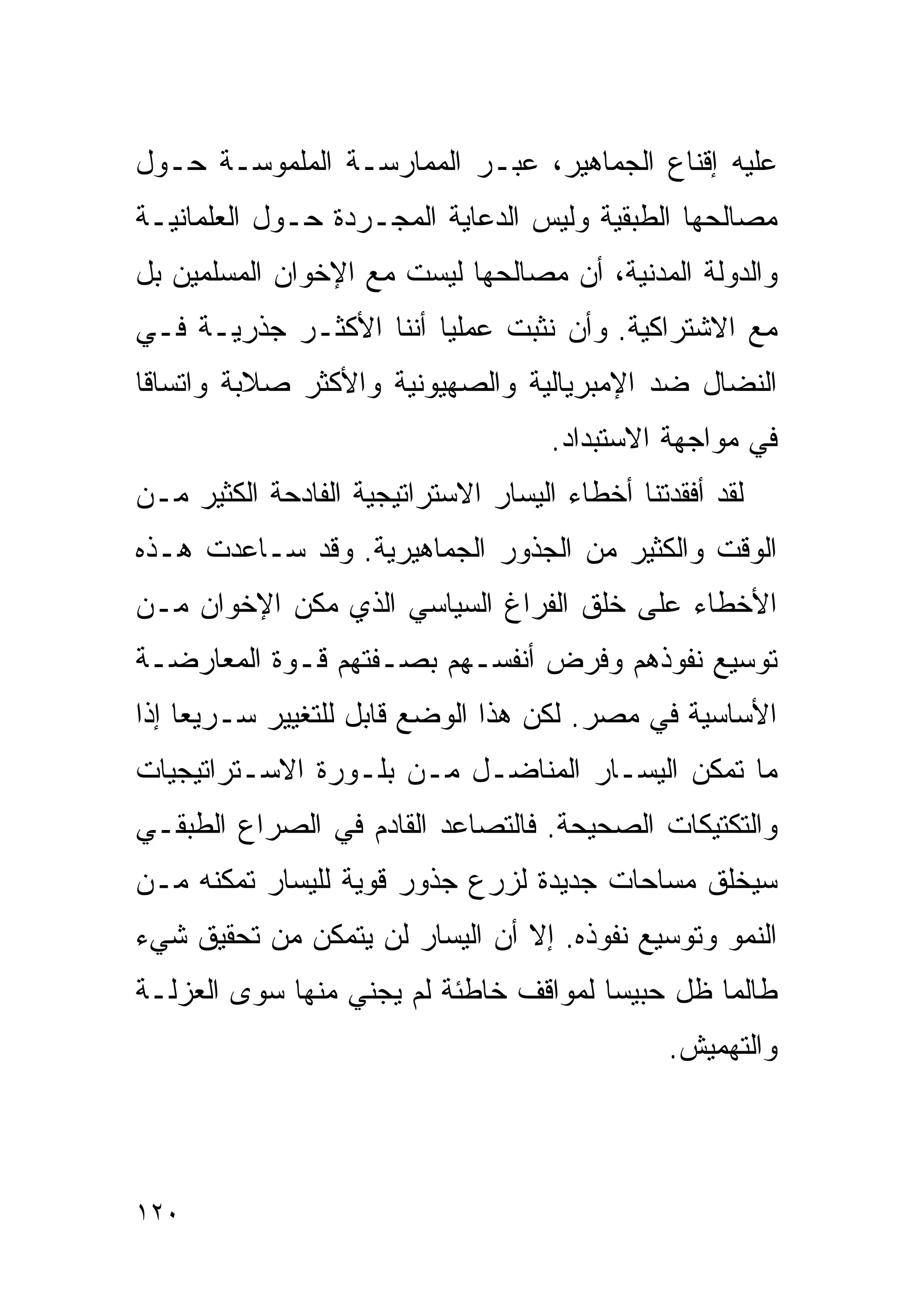 ‫ﻋﻠﻴﻪ ﺇﻗﻨﺎﻉ ﺍﻟﺠﻤﺎﻫﻴﺭ، ﻋﺒـﺭ ﺍﻟﻤﻤﺎﺭﺴـﺔ ﺍﻟﻤﻠﻤﻭﺴـﺔ ﺤـﻭل‬
‫ﻤﺼﺎﻟﺤﻬﺎ ﺍﻟﻁﺒﻘﻴﺔ ﻭﻟﻴﺱ ﺍﻟﺩﻋﺎﻴﺔ ﺍﻟﻤﺠـﺭﺩﺓ ﺤـﻭل ﺍﻟﻌﻠﻤﺎﻨﻴـﺔ‬
‫ﻭﺍﻟﺩﻭﻟﺔ ﺍﻟﻤﺩﻨﻴﺔ، ﺃﻥ ﻤﺼﺎﻟﺤﻬﺎ ﻟﻴﺴﺕ ﻤﻊ ﺍﻹﺨﻭﺍﻥ ﺍﻟﻤﺴﻠﻤﻴﻥ ﺒل‬
‫ﻤﻊ ﺍﻻﺸﺘﺭﺍﻜﻴﺔ. ﻭﺃﻥ ﻨﺜﺒﺕ ﻋﻤﻠﻴﺎ ﺃﻨﻨﺎ ﺍﻷﻜﺜـﺭ ﺠﺫﺭﻴـﺔ ﻓـﻲ‬
                       ‫ﹰ‬
‫ﺍﻟﻨﻀﺎل ﻀﺩ ﺍﻹﻤﺒﺭﻴﺎﻟﻴﺔ ﻭﺍﻟﺼﻬﻴﻭﻨﻴﺔ ﻭﺍﻷﻜﺜﺭ ﺼﻼﺒﺔ ﻭﺍﺘﺴﺎﻗﺎ‬
‫ﹰ‬
                                     ‫ﻓﻲ ﻤﻭﺍﺠﻬﺔ ﺍﻻﺴﺘﺒﺩﺍﺩ.‬
‫ﻟﻘﺩ ﺃﻓﻘﺩﺘﻨﺎ ﺃﺨﻁﺎﺀ ﺍﻟﻴﺴﺎﺭ ﺍﻻﺴﺘﺭﺍﺘﻴﺠﻴﺔ ﺍﻟﻔﺎﺩﺤﺔ ﺍﻟﻜﺜﻴﺭ ﻤـﻥ‬
‫ﺍﻟﻭﻗﺕ ﻭﺍﻟﻜﺜﻴﺭ ﻤﻥ ﺍﻟﺠﺫﻭﺭ ﺍﻟﺠﻤﺎﻫﻴﺭﻴﺔ. ﻭﻗﺩ ﺴـﺎﻋﺩﺕ ﻫـﺫﻩ‬
‫ﺍﻷﺨﻁﺎﺀ ﻋﻠﻰ ﺨﻠﻕ ﺍﻟﻔﺭﺍﻍ ﺍﻟﺴﻴﺎﺴﻲ ﺍﻟﺫﻱ ﻤﻜﻥ ﺍﻹﺨﻭﺍﻥ ﻤـﻥ‬
‫ﺘﻭﺴﻴﻊ ﻨﻔﻭﺫﻫﻡ ﻭﻓﺭﺽ ﺃﻨﻔﺴـﻬﻡ ﺒﺼـﻔﺘﻬﻡ ﻗـﻭﺓ ﺍﻟﻤﻌﺎﺭﻀـﺔ‬
‫ﺍﻷﺴﺎﺴﻴﺔ ﻓﻲ ﻤﺼﺭ. ﻟﻜﻥ ﻫﺫﺍ ﺍﻟﻭﻀﻊ ﻗﺎﺒل ﻟﻠﺘﻐﻴﻴﺭ ﺴـﺭﻴﻌﺎ ﺇﺫﺍ‬
    ‫ﹰ‬
‫ﻤﺎ ﺘﻤﻜﻥ ﺍﻟﻴﺴـﺎﺭ ﺍﻟﻤﻨﺎﻀـل ﻤـﻥ ﺒﻠـﻭﺭﺓ ﺍﻻﺴـﺘﺭﺍﺘﻴﺠﻴﺎﺕ‬
‫ﻭﺍﻟﺘﻜﺘﻴﻜﺎﺕ ﺍﻟﺼﺤﻴﺤﺔ. ﻓﺎﻟﺘﺼﺎﻋﺩ ﺍﻟﻘﺎﺩﻡ ﻓﻲ ﺍﻟﺼﺭﺍﻉ ﺍﻟﻁﺒﻘـﻲ‬
‫ﺴﻴﺨﻠﻕ ﻤﺴﺎﺤﺎﺕ ﺠﺩﻴﺩﺓ ﻟﺯﺭﻉ ﺠﺫﻭﺭ ﻗﻭﻴﺔ ﻟﻠﻴﺴﺎﺭ ﺘﻤﻜﻨﻪ ﻤـﻥ‬
‫ﺍﻟﻨﻤﻭ ﻭﺘﻭﺴﻴﻊ ﻨﻔﻭﺫﻩ. ﺇﻻ ﺃﻥ ﺍﻟﻴﺴﺎﺭ ﻟﻥ ﻴﺘﻤﻜﻥ ﻤﻥ ﺘﺤﻘﻴﻕ ﺸﻲﺀ‬
‫ﻁﺎﻟﻤﺎ ﻅل ﺤﺒﻴﺴﺎ ﻟﻤﻭﺍﻗﻑ ﺨﺎﻁﺌﺔ ﻟﻡ ﻴﺠﻨﻲ ﻤﻨﻬﺎ ﺴﻭﻯ ﺍﻟﻌﺯﻟـﺔ‬
                                      ‫ﹰ‬
                                                ‫ﻭﺍﻟﺘﻬﻤﻴﺵ.‬



‫٠٢١‬
 