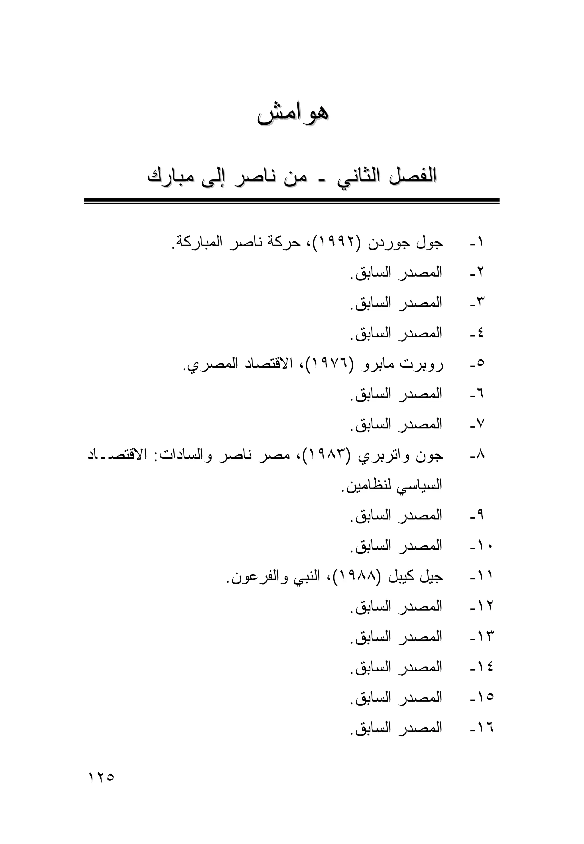 ‫ﻫﻭﺍﻤﺵ‬

       ‫ﺍﻟﻔﺼل ﺍﻟﺜﺎﻨﻲ ـ ﻤﻥ ﻨﺎﺼﺭ ﺇﻟﻰ ﻤﺒﺎﺭﻙ‬

           ‫ﺠﻭل ﺠﻭﺭﺩﻥ )٢٩٩١(، ﺤﺭﻜﺔ ﻨﺎﺼﺭ ﺍﻟﻤﺒﺎﺭﻜﺔ.‬     ‫١-‬
                                    ‫ﺍﻟﻤﺼﺩﺭ ﺍﻟﺴﺎﺒﻕ.‬   ‫٢-‬
                                    ‫ﺍﻟﻤﺼﺩﺭ ﺍﻟﺴﺎﺒﻕ.‬   ‫٣-‬
                                    ‫ﺍﻟﻤﺼﺩﺭ ﺍﻟﺴﺎﺒﻕ.‬   ‫٤-‬
            ‫ﺭﻭﺒﺭﺕ ﻤﺎﺒﺭﻭ )٦٧٩١(، ﺍﻻﻗﺘﺼﺎﺩ ﺍﻟﻤﺼﺭﻱ.‬      ‫٥-‬
                                    ‫ﺍﻟﻤﺼﺩﺭ ﺍﻟﺴﺎﺒﻕ.‬   ‫٦-‬
                                    ‫ﺍﻟﻤﺼﺩﺭ ﺍﻟﺴﺎﺒﻕ.‬   ‫٧-‬
‫ﺠﻭﻥ ﻭﺍﺘﺭﺒﺭﻱ )٣٨٩١(، ﻤﺼﺭ ﻨﺎﺼﺭ ﻭﺍﻟﺴﺎﺩﺍﺕ: ﺍﻻﻗﺘﺼـﺎﺩ‬      ‫٨-‬
                                  ‫ﺍﻟﺴﻴﺎﺴﻲ ﻟﻨﻅﺎﻤﻴﻥ.‬
                                    ‫ﺍﻟﻤﺼﺩﺭ ﺍﻟﺴﺎﺒﻕ.‬   ‫٩-‬
                                    ‫ﺍﻟﻤﺼﺩﺭ ﺍﻟﺴﺎﺒﻕ.‬   ‫٠١-‬
                  ‫ﺠﻴل ﻜﻴﺒل )٨٨٩١(، ﺍﻟﻨﺒﻲ ﻭﺍﻟﻔﺭﻋﻭﻥ.‬   ‫١١-‬
                                    ‫ﺍﻟﻤﺼﺩﺭ ﺍﻟﺴﺎﺒﻕ.‬   ‫٢١-‬
                                    ‫ﺍﻟﻤﺼﺩﺭ ﺍﻟﺴﺎﺒﻕ.‬   ‫٣١-‬
                                    ‫ﺍﻟﻤﺼﺩﺭ ﺍﻟﺴﺎﺒﻕ.‬   ‫٤١-‬
                                    ‫ﺍﻟﻤﺼﺩﺭ ﺍﻟﺴﺎﺒﻕ.‬   ‫٥١-‬
                                    ‫ﺍﻟﻤﺼﺩﺭ ﺍﻟﺴﺎﺒﻕ.‬   ‫٦١-‬

‫٥٢١‬
 