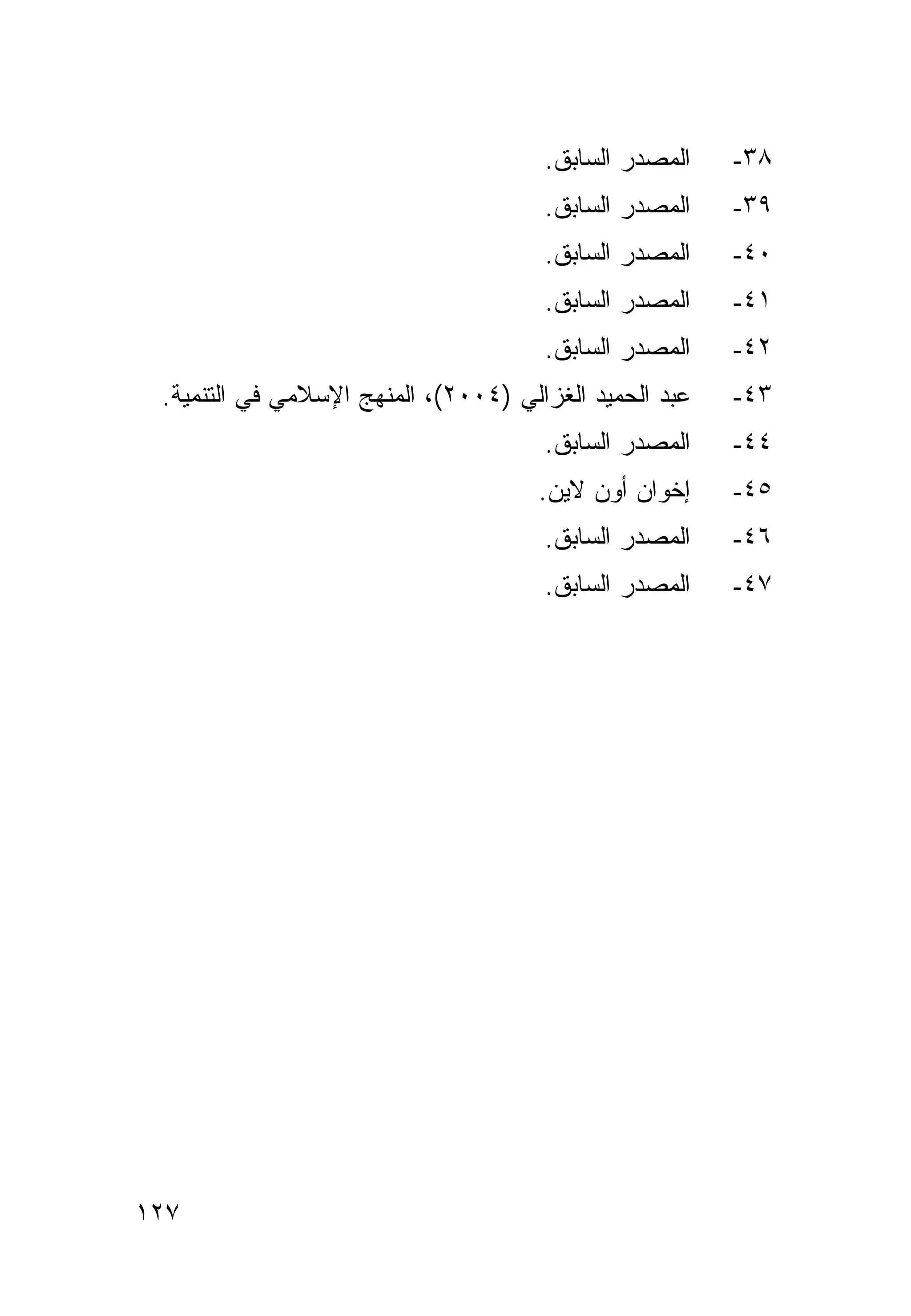 ‫ﺍﻟﻤﺼﺩﺭ ﺍﻟﺴﺎﺒﻕ.‬    ‫٨٣-‬
                                      ‫ﺍﻟﻤﺼﺩﺭ ﺍﻟﺴﺎﺒﻕ.‬    ‫٩٣-‬
                                      ‫ﺍﻟﻤﺼﺩﺭ ﺍﻟﺴﺎﺒﻕ.‬    ‫٠٤-‬
                                      ‫ﺍﻟﻤﺼﺩﺭ ﺍﻟﺴﺎﺒﻕ.‬    ‫١٤-‬
                                      ‫ﺍﻟﻤﺼﺩﺭ ﺍﻟﺴﺎﺒﻕ.‬    ‫٢٤-‬
 ‫ﻋﺒﺩ ﺍﻟﺤﻤﻴﺩ ﺍﻟﻐﺯﺍﻟﻲ )٤٠٠٢(، ﺍﻟﻤﻨﻬﺞ ﺍﻹﺴﻼﻤﻲ ﻓﻲ ﺍﻟﺘﻨﻤﻴﺔ.‬   ‫٣٤-‬
                                      ‫ﺍﻟﻤﺼﺩﺭ ﺍﻟﺴﺎﺒﻕ.‬    ‫٤٤-‬
                                      ‫ﺇﺨﻭﺍﻥ ﺃﻭﻥ ﻻﻴﻥ.‬    ‫٥٤-‬
                                      ‫ﺍﻟﻤﺼﺩﺭ ﺍﻟﺴﺎﺒﻕ.‬    ‫٦٤-‬
                                      ‫ﺍﻟﻤﺼﺩﺭ ﺍﻟﺴﺎﺒﻕ.‬    ‫٧٤-‬




‫٧٢١‬
 